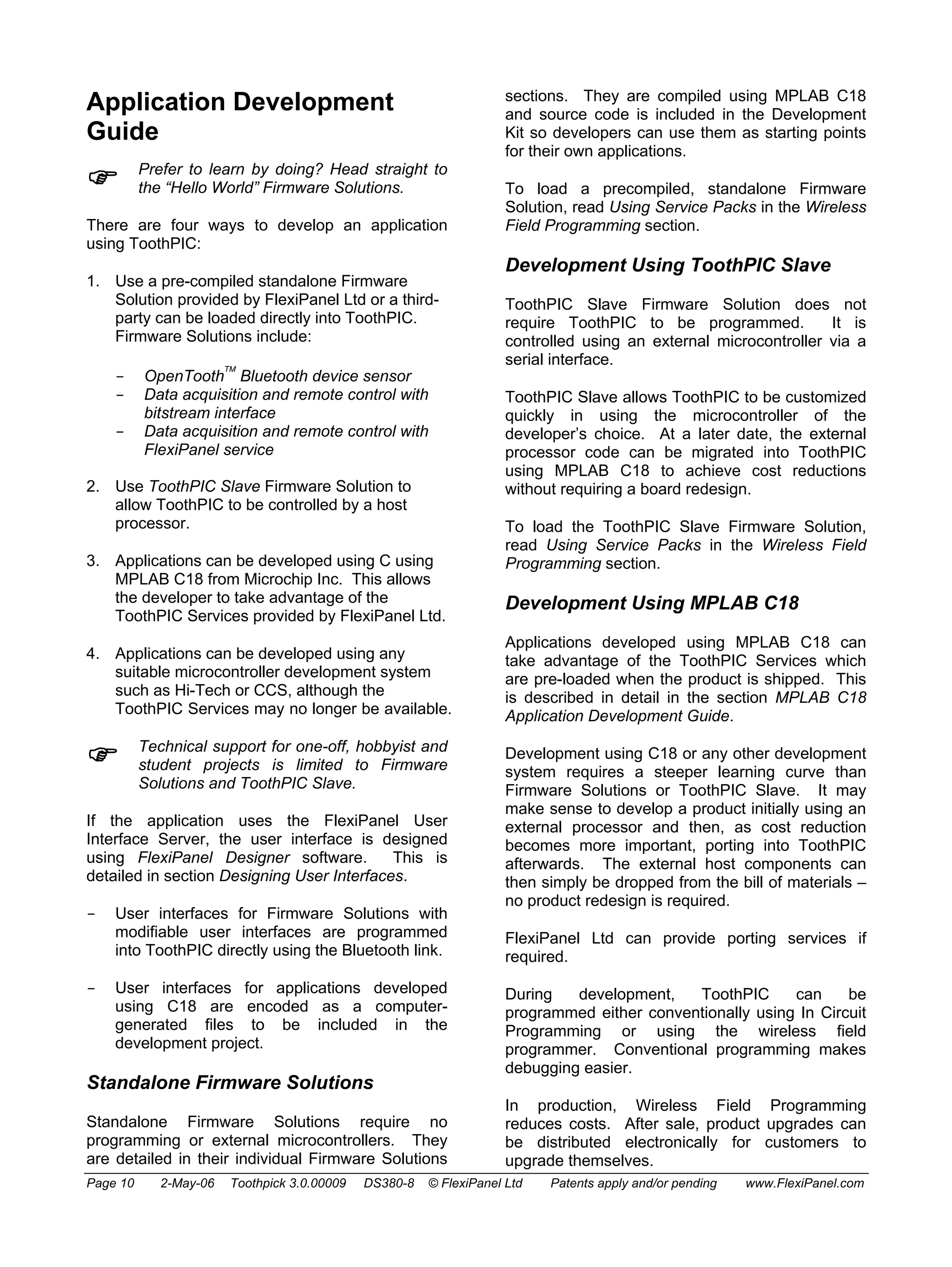 Application Development 
Guide 
) Prefer to learn by doing? Head straight to 
the “Hello World” Firmware Solutions. 
There are four ways to develop an application 
using ToothPIC: 
1. Use a pre-compiled standalone Firmware 
Solution provided by FlexiPanel Ltd or a third-party 
can be loaded directly into ToothPIC. 
Firmware Solutions include: 
- OpenToothTM Bluetooth device sensor 
- Data acquisition and remote control with 
bitstream interface 
- Data acquisition and remote control with 
FlexiPanel service 
2. Use ToothPIC Slave Firmware Solution to 
allow ToothPIC to be controlled by a host 
processor. 
3. Applications can be developed using C using 
MPLAB C18 from Microchip Inc. This allows 
the developer to take advantage of the 
ToothPIC Services provided by FlexiPanel Ltd. 
4. Applications can be developed using any 
suitable microcontroller development system 
such as Hi-Tech or CCS, although the 
ToothPIC Services may no longer be available. 
) Technical support for one-off, hobbyist and 
student projects is limited to Firmware 
Solutions and ToothPIC Slave. 
If the application uses the FlexiPanel User 
Interface Server, the user interface is designed 
using FlexiPanel Designer software. This is 
detailed in section Designing User Interfaces. 
- User interfaces for Firmware Solutions with 
modifiable user interfaces are programmed 
into ToothPIC directly using the Bluetooth link. 
- User interfaces for applications developed 
using C18 are encoded as a computer-generated 
files to be included in the 
development project. 
Standalone Firmware Solutions 
Standalone Firmware Solutions require no 
programming or external microcontrollers. They 
are detailed in their individual Firmware Solutions 
sections. They are compiled using MPLAB C18 
and source code is included in the Development 
Kit so developers can use them as starting points 
for their own applications. 
To load a precompiled, standalone Firmware 
Solution, read Using Service Packs in the Wireless 
Field Programming section. 
Development Using ToothPIC Slave 
ToothPIC Slave Firmware Solution does not 
require ToothPIC to be programmed. It is 
controlled using an external microcontroller via a 
serial interface. 
ToothPIC Slave allows ToothPIC to be customized 
quickly in using the microcontroller of the 
developer’s choice. At a later date, the external 
processor code can be migrated into ToothPIC 
using MPLAB C18 to achieve cost reductions 
without requiring a board redesign. 
To load the ToothPIC Slave Firmware Solution, 
read Using Service Packs in the Wireless Field 
Programming section. 
Development Using MPLAB C18 
Applications developed using MPLAB C18 can 
take advantage of the ToothPIC Services which 
are pre-loaded when the product is shipped. This 
is described in detail in the section MPLAB C18 
Application Development Guide. 
Development using C18 or any other development 
system requires a steeper learning curve than 
Firmware Solutions or ToothPIC Slave. It may 
make sense to develop a product initially using an 
external processor and then, as cost reduction 
becomes more important, porting into ToothPIC 
afterwards. The external host components can 
then simply be dropped from the bill of materials – 
no product redesign is required. 
FlexiPanel Ltd can provide porting services if 
required. 
During development, ToothPIC can be 
programmed either conventionally using In Circuit 
Programming or using the wireless field 
programmer. Conventional programming makes 
debugging easier. 
In production, Wireless Field Programming 
reduces costs. After sale, product upgrades can 
be distributed electronically for customers to 
upgrade themselves. 
Page 10 2-May-06 Toothpick 3.0.00009 DS380-8 © FlexiPanel Ltd Patents apply and/or pending www.FlexiPanel.com 
 