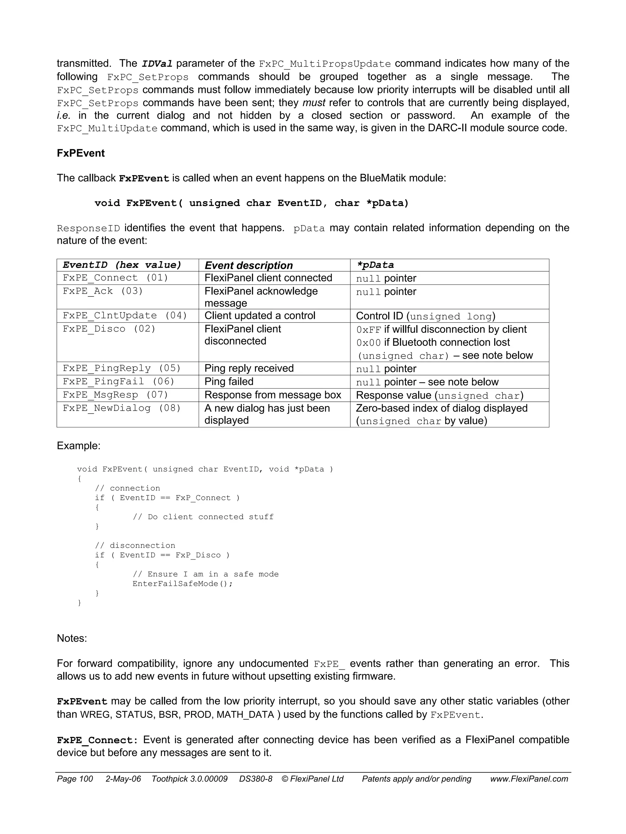 transmitted. The IDVal parameter of the FxPC_MultiPropsUpdate command indicates how many of the 
following FxPC_SetProps commands should be grouped together as a single message. The 
FxPC_SetProps commands must follow immediately because low priority interrupts will be disabled until all 
FxPC_SetProps commands have been sent; they must refer to controls that are currently being displayed, 
i.e. in the current dialog and not hidden by a closed section or password. An example of the 
FxPC_MultiUpdate command, which is used in the same way, is given in the DARC-II module source code. 
FxPEvent 
The callback FxPEvent is called when an event happens on the BlueMatik module: 
void FxPEvent( unsigned char EventID, char *pData) 
ResponseID identifies the event that happens. pData may contain related information depending on the 
nature of the event: 
EventID (hex value) Event description *pData 
FxPE_Connect (01) FlexiPanel client connected null pointer 
FxPE_Ack (03) FlexiPanel acknowledge 
message 
null pointer 
FxPE_ClntUpdate (04) Client updated a control Control ID (unsigned long) 
FxPE_Disco (02) FlexiPanel client 
disconnected 
0xFF if willful disconnection by client 
0x00 if Bluetooth connection lost 
(unsigned char) – see note below 
FxPE_PingReply (05) Ping reply received null pointer 
FxPE_PingFail (06) Ping failed null pointer – see note below 
FxPE_MsgResp (07) Response from message box Response value (unsigned char) 
FxPE_NewDialog (08) A new dialog has just been 
displayed 
Zero-based index of dialog displayed 
(unsigned char by value) 
Example: 
void FxPEvent( unsigned char EventID, void *pData ) 
{ 
// connection 
if ( EventID == FxP_Connect ) 
{ 
// Do client connected stuff 
} 
// disconnection 
if ( EventID == FxP_Disco ) 
{ 
// Ensure I am in a safe mode 
EnterFailSafeMode(); 
} 
} 
Notes: 
For forward compatibility, ignore any undocumented FxPE_ events rather than generating an error. This 
allows us to add new events in future without upsetting existing firmware. 
FxPEvent may be called from the low priority interrupt, so you should save any other static variables (other 
than WREG, STATUS, BSR, PROD, MATH_DATA ) used by the functions called by FxPEvent. 
FxPE_Connect: Event is generated after connecting device has been verified as a FlexiPanel compatible 
device but before any messages are sent to it. 
Page 100 2-May-06 Toothpick 3.0.00009 DS380-8 © FlexiPanel Ltd Patents apply and/or pending www.FlexiPanel.com 
 
