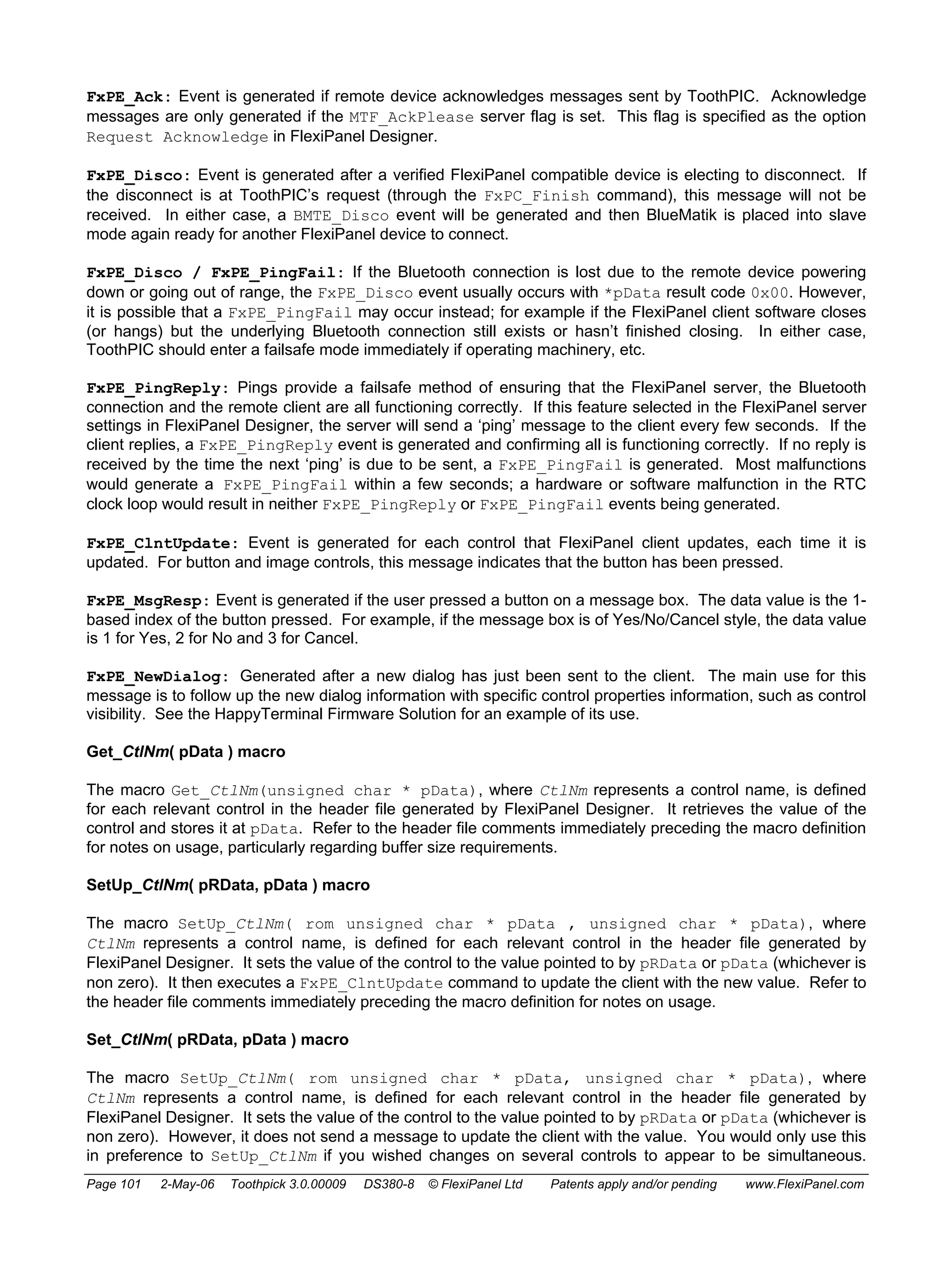 FxPE_Ack: Event is generated if remote device acknowledges messages sent by ToothPIC. Acknowledge 
messages are only generated if the MTF_AckPlease server flag is set. This flag is specified as the option 
Request Acknowledge in FlexiPanel Designer. 
FxPE_Disco: Event is generated after a verified FlexiPanel compatible device is electing to disconnect. If 
the disconnect is at ToothPIC’s request (through the FxPC_Finish command), this message will not be 
received. In either case, a BMTE_Disco event will be generated and then BlueMatik is placed into slave 
mode again ready for another FlexiPanel device to connect. 
FxPE_Disco / FxPE_PingFail: If the Bluetooth connection is lost due to the remote device powering 
down or going out of range, the FxPE_Disco event usually occurs with *pData result code 0x00. However, 
it is possible that a FxPE_PingFail may occur instead; for example if the FlexiPanel client software closes 
(or hangs) but the underlying Bluetooth connection still exists or hasn’t finished closing. In either case, 
ToothPIC should enter a failsafe mode immediately if operating machinery, etc. 
FxPE_PingReply: Pings provide a failsafe method of ensuring that the FlexiPanel server, the Bluetooth 
connection and the remote client are all functioning correctly. If this feature selected in the FlexiPanel server 
settings in FlexiPanel Designer, the server will send a ‘ping’ message to the client every few seconds. If the 
client replies, a FxPE_PingReply event is generated and confirming all is functioning correctly. If no reply is 
received by the time the next ‘ping’ is due to be sent, a FxPE_PingFail is generated. Most malfunctions 
would generate a FxPE_PingFail within a few seconds; a hardware or software malfunction in the RTC 
clock loop would result in neither FxPE_PingReply or FxPE_PingFail events being generated. 
FxPE_ClntUpdate: Event is generated for each control that FlexiPanel client updates, each time it is 
updated. For button and image controls, this message indicates that the button has been pressed. 
FxPE_MsgResp: Event is generated if the user pressed a button on a message box. The data value is the 1- 
based index of the button pressed. For example, if the message box is of Yes/No/Cancel style, the data value 
is 1 for Yes, 2 for No and 3 for Cancel. 
FxPE_NewDialog: Generated after a new dialog has just been sent to the client. The main use for this 
message is to follow up the new dialog information with specific control properties information, such as control 
visibility. See the HappyTerminal Firmware Solution for an example of its use. 
Get_CtlNm( pData ) macro 
The macro Get_CtlNm(unsigned char * pData), where CtlNm represents a control name, is defined 
for each relevant control in the header file generated by FlexiPanel Designer. It retrieves the value of the 
control and stores it at pData. Refer to the header file comments immediately preceding the macro definition 
for notes on usage, particularly regarding buffer size requirements. 
SetUp_CtlNm( pRData, pData ) macro 
The macro SetUp_CtlNm( rom unsigned char * pData , unsigned char * pData), where 
CtlNm represents a control name, is defined for each relevant control in the header file generated by 
FlexiPanel Designer. It sets the value of the control to the value pointed to by pRData or pData (whichever is 
non zero). It then executes a FxPE_ClntUpdate command to update the client with the new value. Refer to 
the header file comments immediately preceding the macro definition for notes on usage. 
Set_CtlNm( pRData, pData ) macro 
The macro SetUp_CtlNm( rom unsigned char * pData, unsigned char * pData), where 
CtlNm represents a control name, is defined for each relevant control in the header file generated by 
FlexiPanel Designer. It sets the value of the control to the value pointed to by pRData or pData (whichever is 
non zero). However, it does not send a message to update the client with the value. You would only use this 
in preference to SetUp_CtlNm if you wished changes on several controls to appear to be simultaneous. 
Page 101 2-May-06 Toothpick 3.0.00009 DS380-8 © FlexiPanel Ltd Patents apply and/or pending www.FlexiPanel.com 
 