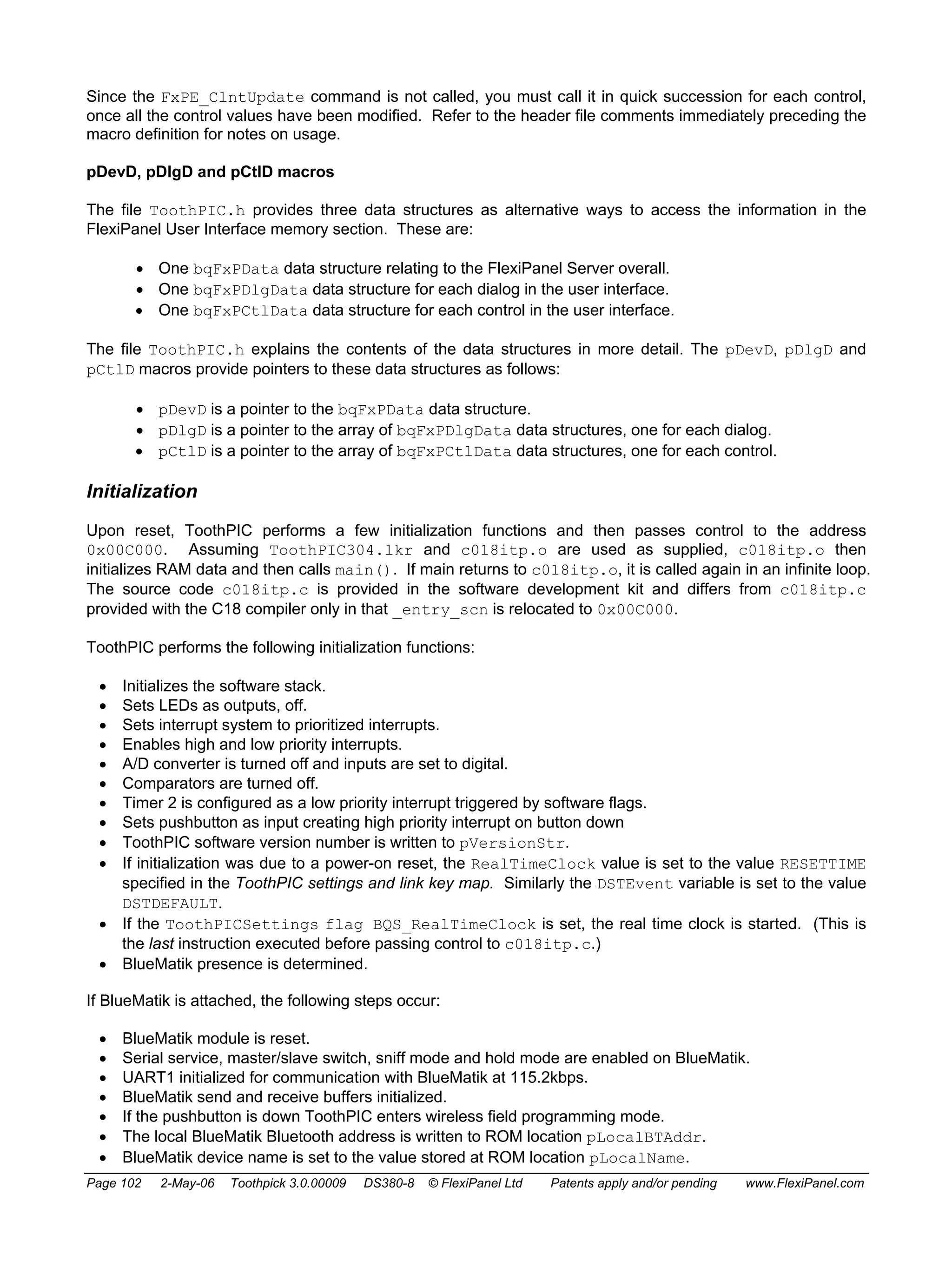 Since the FxPE_ClntUpdate command is not called, you must call it in quick succession for each control, 
once all the control values have been modified. Refer to the header file comments immediately preceding the 
macro definition for notes on usage. 
pDevD, pDlgD and pCtlD macros 
The file ToothPIC.h provides three data structures as alternative ways to access the information in the 
FlexiPanel User Interface memory section. These are: 
• One bqFxPData data structure relating to the FlexiPanel Server overall. 
• One bqFxPDlgData data structure for each dialog in the user interface. 
• One bqFxPCtlData data structure for each control in the user interface. 
The file ToothPIC.h explains the contents of the data structures in more detail. The pDevD, pDlgD and 
pCtlD macros provide pointers to these data structures as follows: 
• pDevD is a pointer to the bqFxPData data structure. 
• pDlgD is a pointer to the array of bqFxPDlgData data structures, one for each dialog. 
• pCtlD is a pointer to the array of bqFxPCtlData data structures, one for each control. 
Initialization 
Upon reset, ToothPIC performs a few initialization functions and then passes control to the address 
0x00C000. Assuming ToothPIC304.lkr and c018itp.o are used as supplied, c018itp.o then 
initializes RAM data and then calls main(). If main returns to c018itp.o, it is called again in an infinite loop. 
The source code c018itp.c is provided in the software development kit and differs from c018itp.c 
provided with the C18 compiler only in that _entry_scn is relocated to 0x00C000. 
ToothPIC performs the following initialization functions: 
• Initializes the software stack. 
• Sets LEDs as outputs, off. 
• Sets interrupt system to prioritized interrupts. 
• Enables high and low priority interrupts. 
• A/D converter is turned off and inputs are set to digital. 
• Comparators are turned off. 
• Timer 2 is configured as a low priority interrupt triggered by software flags. 
• Sets pushbutton as input creating high priority interrupt on button down 
• ToothPIC software version number is written to pVersionStr. 
• If initialization was due to a power-on reset, the RealTimeClock value is set to the value RESETTIME 
specified in the ToothPIC settings and link key map. Similarly the DSTEvent variable is set to the value 
DSTDEFAULT. 
• If the ToothPICSettings flag BQS_RealTimeClock is set, the real time clock is started. (This is 
the last instruction executed before passing control to c018itp.c.) 
• BlueMatik presence is determined. 
If BlueMatik is attached, the following steps occur: 
• BlueMatik module is reset. 
• Serial service, master/slave switch, sniff mode and hold mode are enabled on BlueMatik. 
• UART1 initialized for communication with BlueMatik at 115.2kbps. 
• BlueMatik send and receive buffers initialized. 
• If the pushbutton is down ToothPIC enters wireless field programming mode. 
• The local BlueMatik Bluetooth address is written to ROM location pLocalBTAddr. 
• BlueMatik device name is set to the value stored at ROM location pLocalName. 
Page 102 2-May-06 Toothpick 3.0.00009 DS380-8 © FlexiPanel Ltd Patents apply and/or pending www.FlexiPanel.com 
 