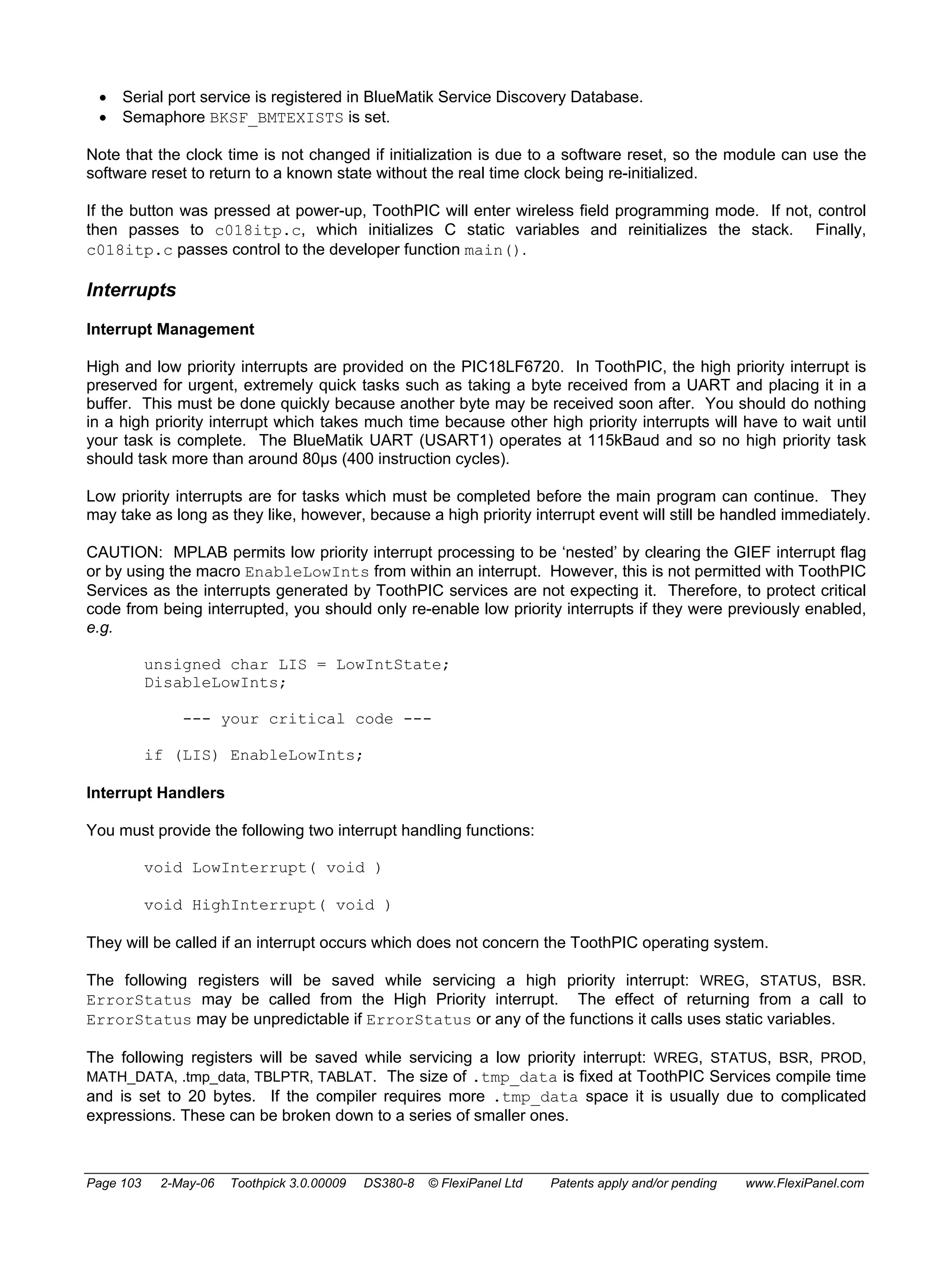 • Serial port service is registered in BlueMatik Service Discovery Database. 
• Semaphore BKSF_BMTEXISTS is set. 
Note that the clock time is not changed if initialization is due to a software reset, so the module can use the 
software reset to return to a known state without the real time clock being re-initialized. 
If the button was pressed at power-up, ToothPIC will enter wireless field programming mode. If not, control 
then passes to c018itp.c, which initializes C static variables and reinitializes the stack. Finally, 
c018itp.c passes control to the developer function main(). 
Interrupts 
Interrupt Management 
High and low priority interrupts are provided on the PIC18LF6720. In ToothPIC, the high priority interrupt is 
preserved for urgent, extremely quick tasks such as taking a byte received from a UART and placing it in a 
buffer. This must be done quickly because another byte may be received soon after. You should do nothing 
in a high priority interrupt which takes much time because other high priority interrupts will have to wait until 
your task is complete. The BlueMatik UART (USART1) operates at 115kBaud and so no high priority task 
should task more than around 80μs (400 instruction cycles). 
Low priority interrupts are for tasks which must be completed before the main program can continue. They 
may take as long as they like, however, because a high priority interrupt event will still be handled immediately. 
CAUTION: MPLAB permits low priority interrupt processing to be ‘nested’ by clearing the GIEF interrupt flag 
or by using the macro EnableLowInts from within an interrupt. However, this is not permitted with ToothPIC 
Services as the interrupts generated by ToothPIC services are not expecting it. Therefore, to protect critical 
code from being interrupted, you should only re-enable low priority interrupts if they were previously enabled, 
e.g. 
unsigned char LIS = LowIntState; 
DisableLowInts; 
--- your critical code --- 
if (LIS) EnableLowInts; 
Interrupt Handlers 
You must provide the following two interrupt handling functions: 
void LowInterrupt( void ) 
void HighInterrupt( void ) 
They will be called if an interrupt occurs which does not concern the ToothPIC operating system. 
The following registers will be saved while servicing a high priority interrupt: WREG, STATUS, BSR. 
ErrorStatus may be called from the High Priority interrupt. The effect of returning from a call to 
ErrorStatus may be unpredictable if ErrorStatus or any of the functions it calls uses static variables. 
The following registers will be saved while servicing a low priority interrupt: WREG, STATUS, BSR, PROD, 
MATH_DATA, .tmp_data, TBLPTR, TABLAT. The size of .tmp_data is fixed at ToothPIC Services compile time 
and is set to 20 bytes. If the compiler requires more .tmp_data space it is usually due to complicated 
expressions. These can be broken down to a series of smaller ones. 
Page 103 2-May-06 Toothpick 3.0.00009 DS380-8 © FlexiPanel Ltd Patents apply and/or pending www.FlexiPanel.com 
 