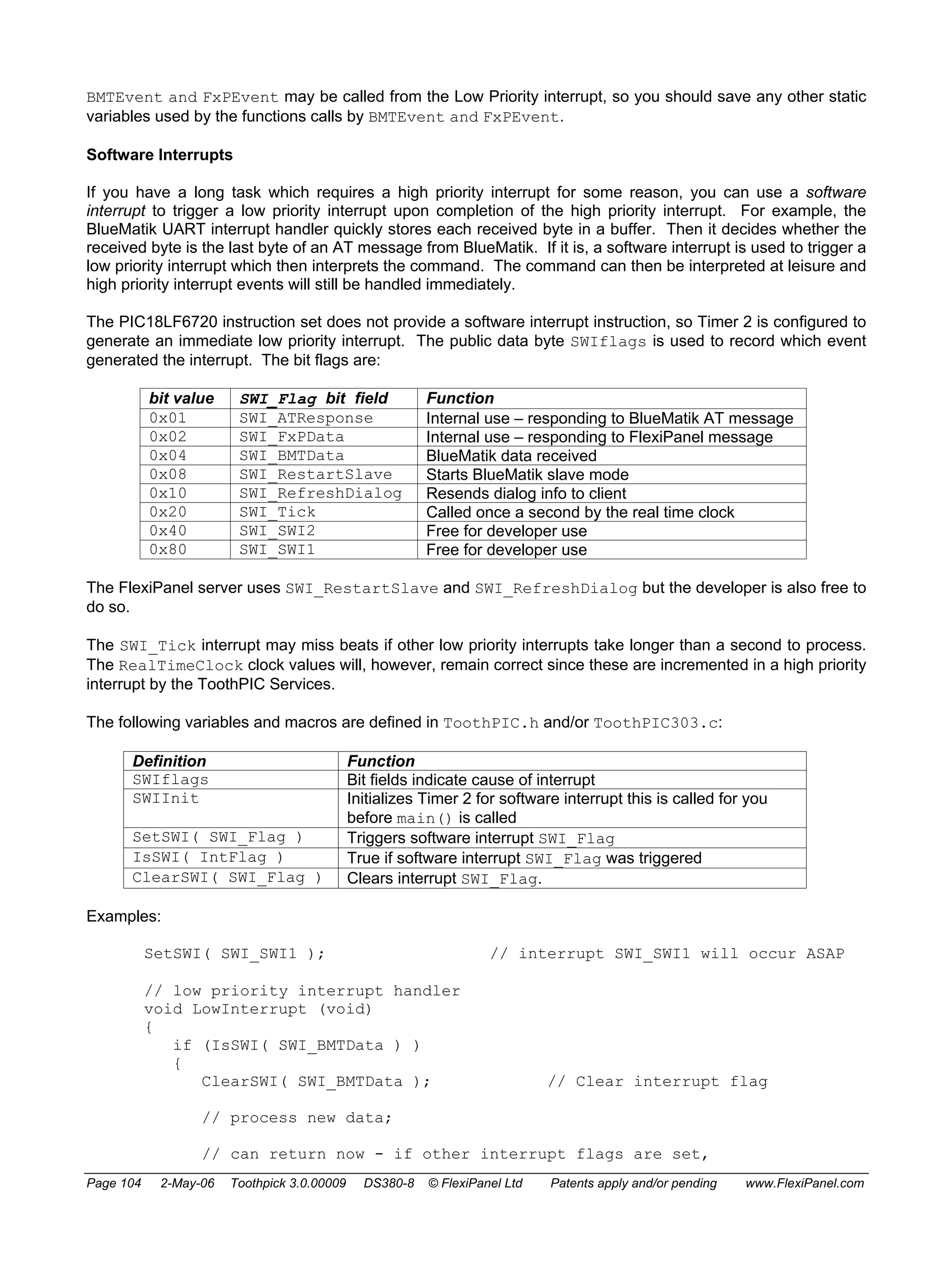 BMTEvent and FxPEvent may be called from the Low Priority interrupt, so you should save any other static 
variables used by the functions calls by BMTEvent and FxPEvent. 
Software Interrupts 
If you have a long task which requires a high priority interrupt for some reason, you can use a software 
interrupt to trigger a low priority interrupt upon completion of the high priority interrupt. For example, the 
BlueMatik UART interrupt handler quickly stores each received byte in a buffer. Then it decides whether the 
received byte is the last byte of an AT message from BlueMatik. If it is, a software interrupt is used to trigger a 
low priority interrupt which then interprets the command. The command can then be interpreted at leisure and 
high priority interrupt events will still be handled immediately. 
The PIC18LF6720 instruction set does not provide a software interrupt instruction, so Timer 2 is configured to 
generate an immediate low priority interrupt. The public data byte SWIflags is used to record which event 
generated the interrupt. The bit flags are: 
bit value SWI_Flag bit field Function 
0x01 SWI_ATResponse Internal use – responding to BlueMatik AT message 
0x02 SWI_FxPData Internal use – responding to FlexiPanel message 
0x04 SWI_BMTData BlueMatik data received 
0x08 SWI_RestartSlave Starts BlueMatik slave mode 
0x10 SWI_RefreshDialog Resends dialog info to client 
0x20 SWI_Tick Called once a second by the real time clock 
0x40 SWI_SWI2 Free for developer use 
0x80 SWI_SWI1 Free for developer use 
The FlexiPanel server uses SWI_RestartSlave and SWI_RefreshDialog but the developer is also free to 
do so. 
The SWI_Tick interrupt may miss beats if other low priority interrupts take longer than a second to process. 
The RealTimeClock clock values will, however, remain correct since these are incremented in a high priority 
interrupt by the ToothPIC Services. 
The following variables and macros are defined in ToothPIC.h and/or ToothPIC303.c: 
Definition Function 
SWIflags Bit fields indicate cause of interrupt 
SWIInit Initializes Timer 2 for software interrupt this is called for you 
before main() is called 
SetSWI( SWI_Flag ) Triggers software interrupt SWI_Flag 
IsSWI( IntFlag ) True if software interrupt SWI_Flag was triggered 
ClearSWI( SWI_Flag ) Clears interrupt SWI_Flag. 
Examples: 
SetSWI( SWI_SWI1 ); // interrupt SWI_SWI1 will occur ASAP 
// low priority interrupt handler 
void LowInterrupt (void) 
{ 
if (IsSWI( SWI_BMTData ) ) 
{ 
ClearSWI( SWI_BMTData ); // Clear interrupt flag 
// process new data; 
// can return now - if other interrupt flags are set, 
Page 104 2-May-06 Toothpick 3.0.00009 DS380-8 © FlexiPanel Ltd Patents apply and/or pending www.FlexiPanel.com 
 