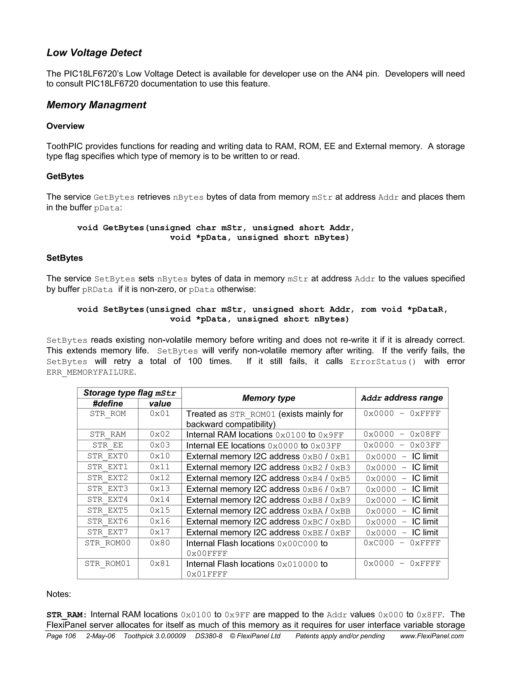 Low Voltage Detect 
The PIC18LF6720’s Low Voltage Detect is available for developer use on the AN4 pin. Developers will need 
to consult PIC18LF6720 documentation to use this feature. 
Memory Managment 
Overview 
ToothPIC provides functions for reading and writing data to RAM, ROM, EE and External memory. A storage 
type flag specifies which type of memory is to be written to or read. 
GetBytes 
The service GetBytes retrieves nBytes bytes of data from memory mStr at address Addr and places them 
in the buffer pData: 
void GetBytes(unsigned char mStr, unsigned short Addr, 
void *pData, unsigned short nBytes) 
SetBytes 
The service SetBytes sets nBytes bytes of data in memory mStr at address Addr to the values specified 
by buffer pRData if it is non-zero, or pData otherwise: 
void SetBytes(unsigned char mStr, unsigned short Addr, rom void *pDataR, 
void *pData, unsigned short nBytes) 
SetBytes reads existing non-volatile memory before writing and does not re-write it if it is already correct. 
This extends memory life. SetBytes will verify non-volatile memory after writing. If the verify fails, the 
SetBytes will retry a total of 100 times. If it still fails, it calls ErrorStatus() with error 
ERR_MEMORYFAILURE. 
Storage type flag mStr 
#define value Memory type Addr address range 
STR_ROM 0x01 Treated as STR_ROM01 (exists mainly for 
backward compatibility) 
0x0000 – 0xFFFF 
STR_RAM 0x02 Internal RAM locations 0x0100 to 0x9FF 0x0000 – 0x08FF 
STR_EE 0x03 Internal EE locations 0x0000 to 0x03FF 0x0000 – 0x03FF 
STR_EXT0 0x10 External memory I2C address 0xB0 / 0xB1 0x0000 – IC limit 
STR_EXT1 0x11 External memory I2C address 0xB2 / 0xB3 0x0000 – IC limit 
STR_EXT2 0x12 External memory I2C address 0xB4 / 0xB5 0x0000 – IC limit 
STR_EXT3 0x13 External memory I2C address 0xB6 / 0xB7 0x0000 – IC limit 
STR_EXT4 0x14 External memory I2C address 0xB8 / 0xB9 0x0000 – IC limit 
STR_EXT5 0x15 External memory I2C address 0xBA / 0xBB 0x0000 – IC limit 
STR_EXT6 0x16 External memory I2C address 0xBC / 0xBD 0x0000 – IC limit 
STR_EXT7 0x17 External memory I2C address 0xBE / 0xBF 0x0000 – IC limit 
STR_ROM00 0x80 Internal Flash locations 0x00C000 to 
0x00FFFF 
0xC000 – 0xFFFF 
STR_ROM01 0x81 Internal Flash locations 0x010000 to 
0x01FFFF 
0x0000 – 0xFFFF 
Notes: 
STR_RAM: Internal RAM locations 0x0100 to 0x9FF are mapped to the Addr values 0x000 to 0x8FF. The 
FlexiPanel server allocates for itself as much of this memory as it requires for user interface variable storage 
Page 106 2-May-06 Toothpick 3.0.00009 DS380-8 © FlexiPanel Ltd Patents apply and/or pending www.FlexiPanel.com 
 