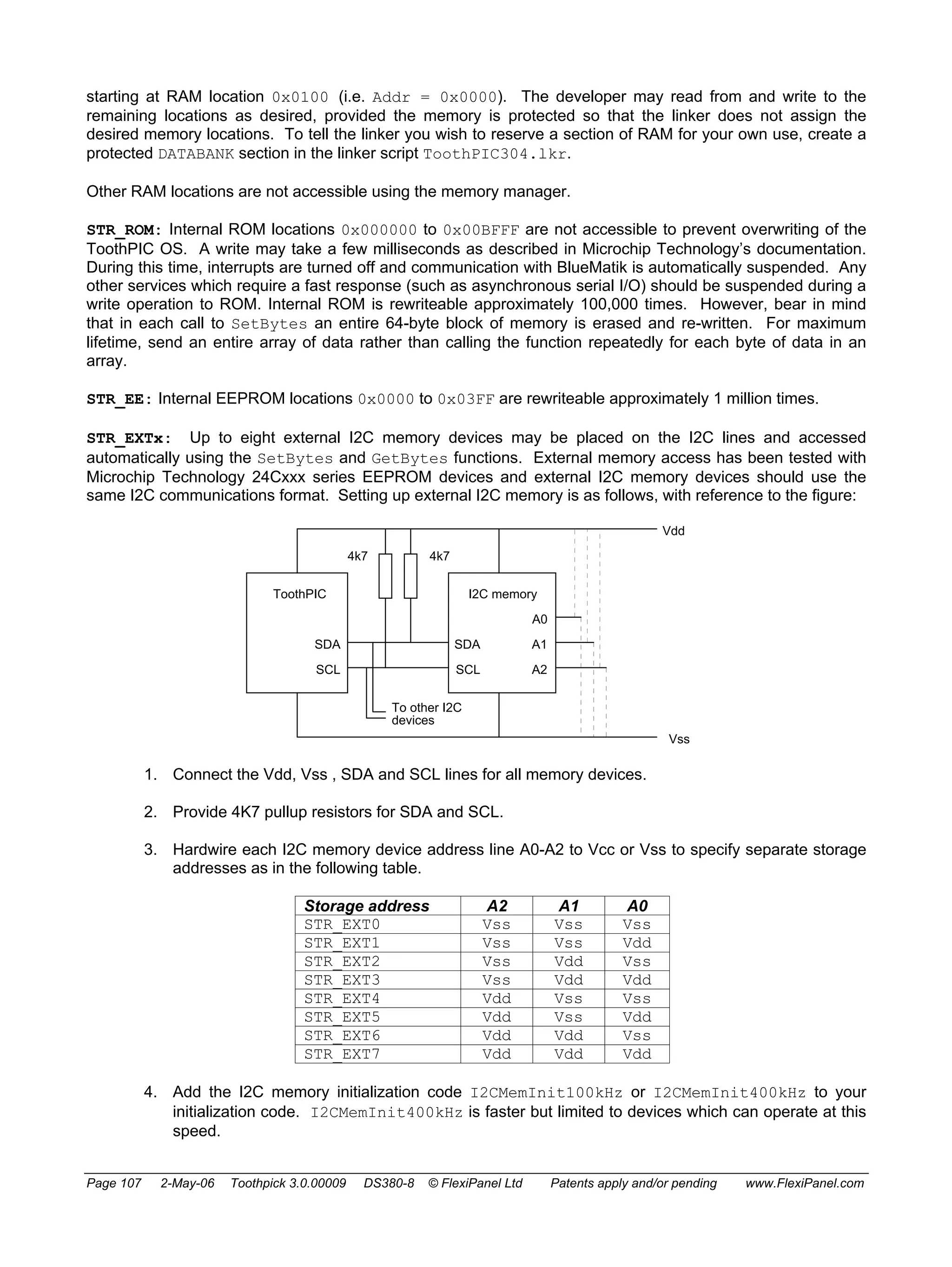 starting at RAM location 0x0100 (i.e. Addr = 0x0000). The developer may read from and write to the 
remaining locations as desired, provided the memory is protected so that the linker does not assign the 
desired memory locations. To tell the linker you wish to reserve a section of RAM for your own use, create a 
protected DATABANK section in the linker script ToothPIC304.lkr. 
Other RAM locations are not accessible using the memory manager. 
STR_ROM: Internal ROM locations 0x000000 to 0x00BFFF are not accessible to prevent overwriting of the 
ToothPIC OS. A write may take a few milliseconds as described in Microchip Technology’s documentation. 
During this time, interrupts are turned off and communication with BlueMatik is automatically suspended. Any 
other services which require a fast response (such as asynchronous serial I/O) should be suspended during a 
write operation to ROM. Internal ROM is rewriteable approximately 100,000 times. However, bear in mind 
that in each call to SetBytes an entire 64-byte block of memory is erased and re-written. For maximum 
lifetime, send an entire array of data rather than calling the function repeatedly for each byte of data in an 
array. 
STR_EE: Internal EEPROM locations 0x0000 to 0x03FF are rewriteable approximately 1 million times. 
STR_EXTx: Up to eight external I2C memory devices may be placed on the I2C lines and accessed 
automatically using the SetBytes and GetBytes functions. External memory access has been tested with 
Microchip Technology 24Cxxx series EEPROM devices and external I2C memory devices should use the 
same I2C communications format. Setting up external I2C memory is as follows, with reference to the figure: 
ToothPIC 
4k7 4k7 
I2C memory 
SDA 
SDA 
SCL SCL 
A0 
A1 
A2 
Vdd 
Vss 
To other I2C 
devices 
1. Connect the Vdd, Vss , SDA and SCL lines for all memory devices. 
2. Provide 4K7 pullup resistors for SDA and SCL. 
3. Hardwire each I2C memory device address line A0-A2 to Vcc or Vss to specify separate storage 
addresses as in the following table. 
Storage address A2 A1 A0 
STR_EXT0 Vss Vss Vss 
STR_EXT1 Vss Vss Vdd 
STR_EXT2 Vss Vdd Vss 
STR_EXT3 Vss Vdd Vdd 
STR_EXT4 Vdd Vss Vss 
STR_EXT5 Vdd Vss Vdd 
STR_EXT6 Vdd Vdd Vss 
STR_EXT7 Vdd Vdd Vdd 
4. Add the I2C memory initialization code I2CMemInit100kHz or I2CMemInit400kHz to your 
initialization code. I2CMemInit400kHz is faster but limited to devices which can operate at this 
speed. 
Page 107 2-May-06 Toothpick 3.0.00009 DS380-8 © FlexiPanel Ltd Patents apply and/or pending www.FlexiPanel.com 
 