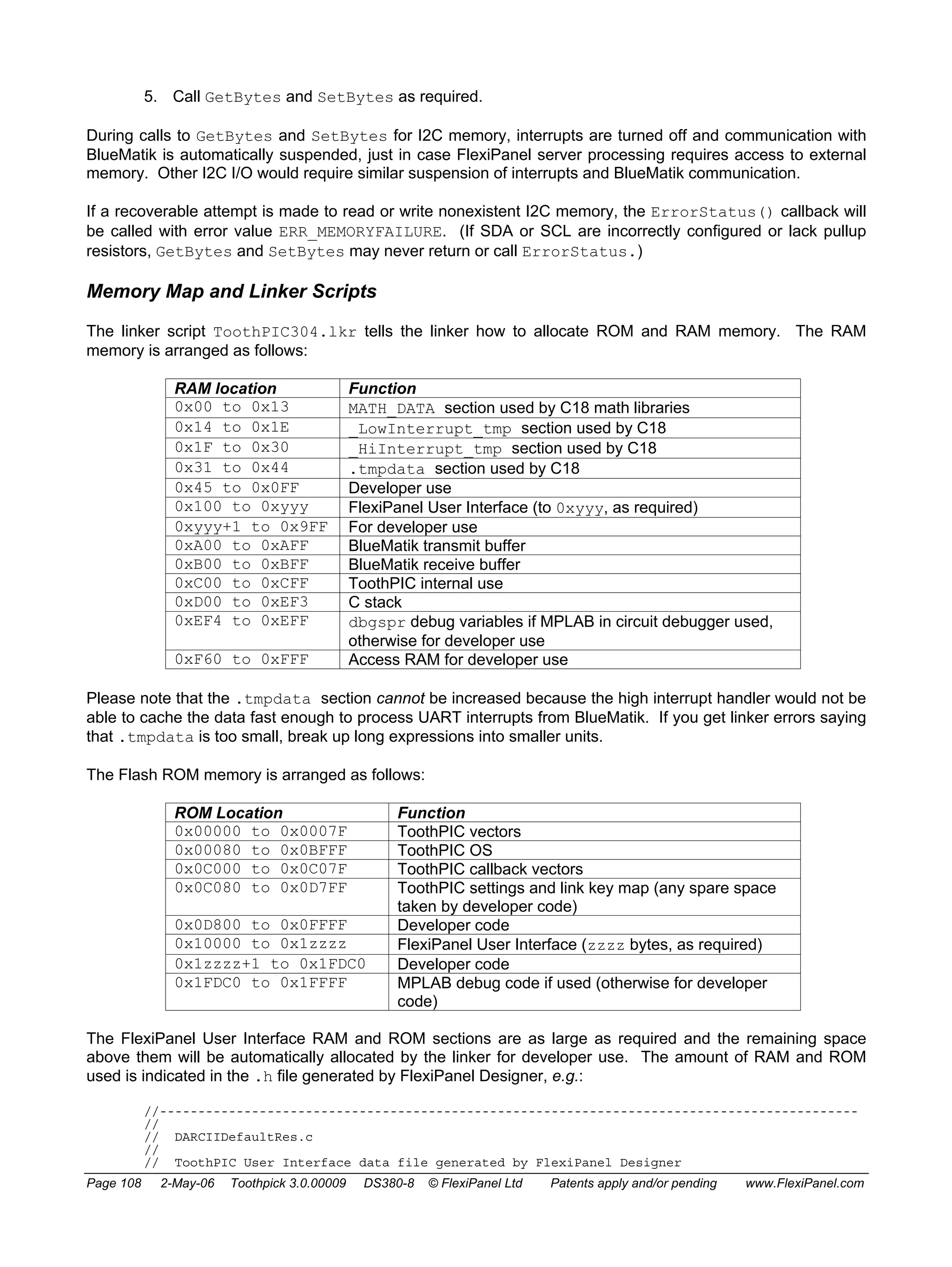 5. Call GetBytes and SetBytes as required. 
During calls to GetBytes and SetBytes for I2C memory, interrupts are turned off and communication with 
BlueMatik is automatically suspended, just in case FlexiPanel server processing requires access to external 
memory. Other I2C I/O would require similar suspension of interrupts and BlueMatik communication. 
If a recoverable attempt is made to read or write nonexistent I2C memory, the ErrorStatus() callback will 
be called with error value ERR_MEMORYFAILURE. (If SDA or SCL are incorrectly configured or lack pullup 
resistors, GetBytes and SetBytes may never return or call ErrorStatus.) 
Memory Map and Linker Scripts 
The linker script ToothPIC304.lkr tells the linker how to allocate ROM and RAM memory. The RAM 
memory is arranged as follows: 
RAM location Function 
0x00 to 0x13 MATH_DATA section used by C18 math libraries 
0x14 to 0x1E _LowInterrupt_tmp section used by C18 
0x1F to 0x30 _HiInterrupt_tmp section used by C18 
0x31 to 0x44 .tmpdata section used by C18 
0x45 to 0x0FF Developer use 
0x100 to 0xyyy FlexiPanel User Interface (to 0xyyy, as required) 
0xyyy+1 to 0x9FF For developer use 
0xA00 to 0xAFF BlueMatik transmit buffer 
0xB00 to 0xBFF BlueMatik receive buffer 
0xC00 to 0xCFF ToothPIC internal use 
0xD00 to 0xEF3 C stack 
0xEF4 to 0xEFF dbgspr debug variables if MPLAB in circuit debugger used, 
otherwise for developer use 
0xF60 to 0xFFF Access RAM for developer use 
Please note that the .tmpdata section cannot be increased because the high interrupt handler would not be 
able to cache the data fast enough to process UART interrupts from BlueMatik. If you get linker errors saying 
that .tmpdata is too small, break up long expressions into smaller units. 
The Flash ROM memory is arranged as follows: 
ROM Location Function 
0x00000 to 0x0007F ToothPIC vectors 
0x00080 to 0x0BFFF ToothPIC OS 
0x0C000 to 0x0C07F ToothPIC callback vectors 
0x0C080 to 0x0D7FF ToothPIC settings and link key map (any spare space 
taken by developer code) 
0x0D800 to 0x0FFFF Developer code 
0x10000 to 0x1zzzz FlexiPanel User Interface (zzzz bytes, as required) 
0x1zzzz+1 to 0x1FDC0 Developer code 
0x1FDC0 to 0x1FFFF MPLAB debug code if used (otherwise for developer 
code) 
The FlexiPanel User Interface RAM and ROM sections are as large as required and the remaining space 
above them will be automatically allocated by the linker for developer use. The amount of RAM and ROM 
used is indicated in the .h file generated by FlexiPanel Designer, e.g.: 
//------------------------------------------------------------------------------------------- 
// 
// DARCIIDefaultRes.c 
// 
// ToothPIC User Interface data file generated by FlexiPanel Designer 
Page 108 2-May-06 Toothpick 3.0.00009 DS380-8 © FlexiPanel Ltd Patents apply and/or pending www.FlexiPanel.com 
 