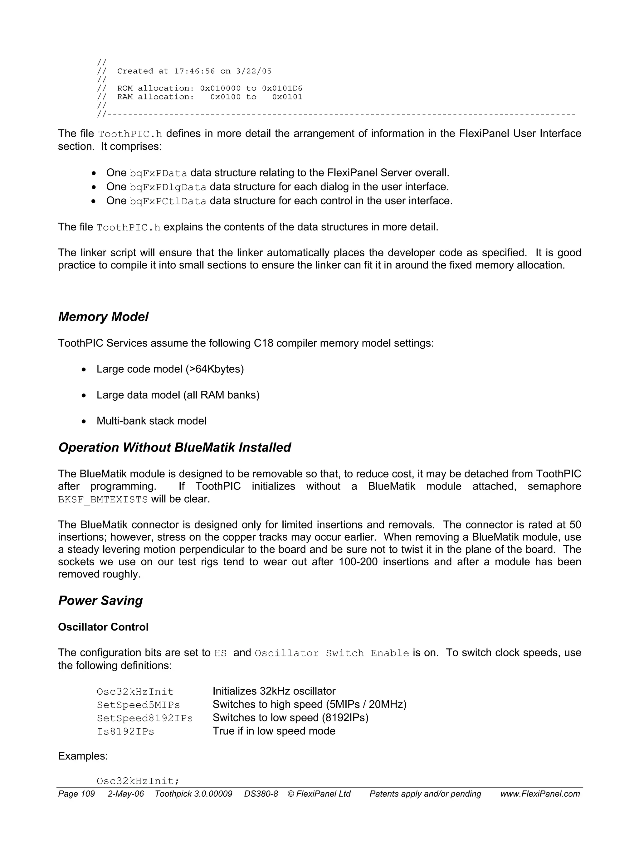 // 
// Created at 17:46:56 on 3/22/05 
// 
// ROM allocation: 0x010000 to 0x0101D6 
// RAM allocation: 0x0100 to 0x0101 
// 
//------------------------------------------------------------------------------------------- 
The file ToothPIC.h defines in more detail the arrangement of information in the FlexiPanel User Interface 
section. It comprises: 
• One bqFxPData data structure relating to the FlexiPanel Server overall. 
• One bqFxPDlgData data structure for each dialog in the user interface. 
• One bqFxPCtlData data structure for each control in the user interface. 
The file ToothPIC.h explains the contents of the data structures in more detail. 
The linker script will ensure that the linker automatically places the developer code as specified. It is good 
practice to compile it into small sections to ensure the linker can fit it in around the fixed memory allocation. 
Memory Model 
ToothPIC Services assume the following C18 compiler memory model settings: 
• Large code model (>64Kbytes) 
• Large data model (all RAM banks) 
• Multi-bank stack model 
Operation Without BlueMatik Installed 
The BlueMatik module is designed to be removable so that, to reduce cost, it may be detached from ToothPIC 
after programming. If ToothPIC initializes without a BlueMatik module attached, semaphore 
BKSF_BMTEXISTS will be clear. 
The BlueMatik connector is designed only for limited insertions and removals. The connector is rated at 50 
insertions; however, stress on the copper tracks may occur earlier. When removing a BlueMatik module, use 
a steady levering motion perpendicular to the board and be sure not to twist it in the plane of the board. The 
sockets we use on our test rigs tend to wear out after 100-200 insertions and after a module has been 
removed roughly. 
Power Saving 
Oscillator Control 
The configuration bits are set to HS and Oscillator Switch Enable is on. To switch clock speeds, use 
the following definitions: 
Osc32kHzInit Initializes 32kHz oscillator 
SetSpeed5MIPs Switches to high speed (5MIPs / 20MHz) 
SetSpeed8192IPs Switches to low speed (8192IPs) 
Is8192IPs True if in low speed mode 
Examples: 
Osc32kHzInit; 
Page 109 2-May-06 Toothpick 3.0.00009 DS380-8 © FlexiPanel Ltd Patents apply and/or pending www.FlexiPanel.com 
 