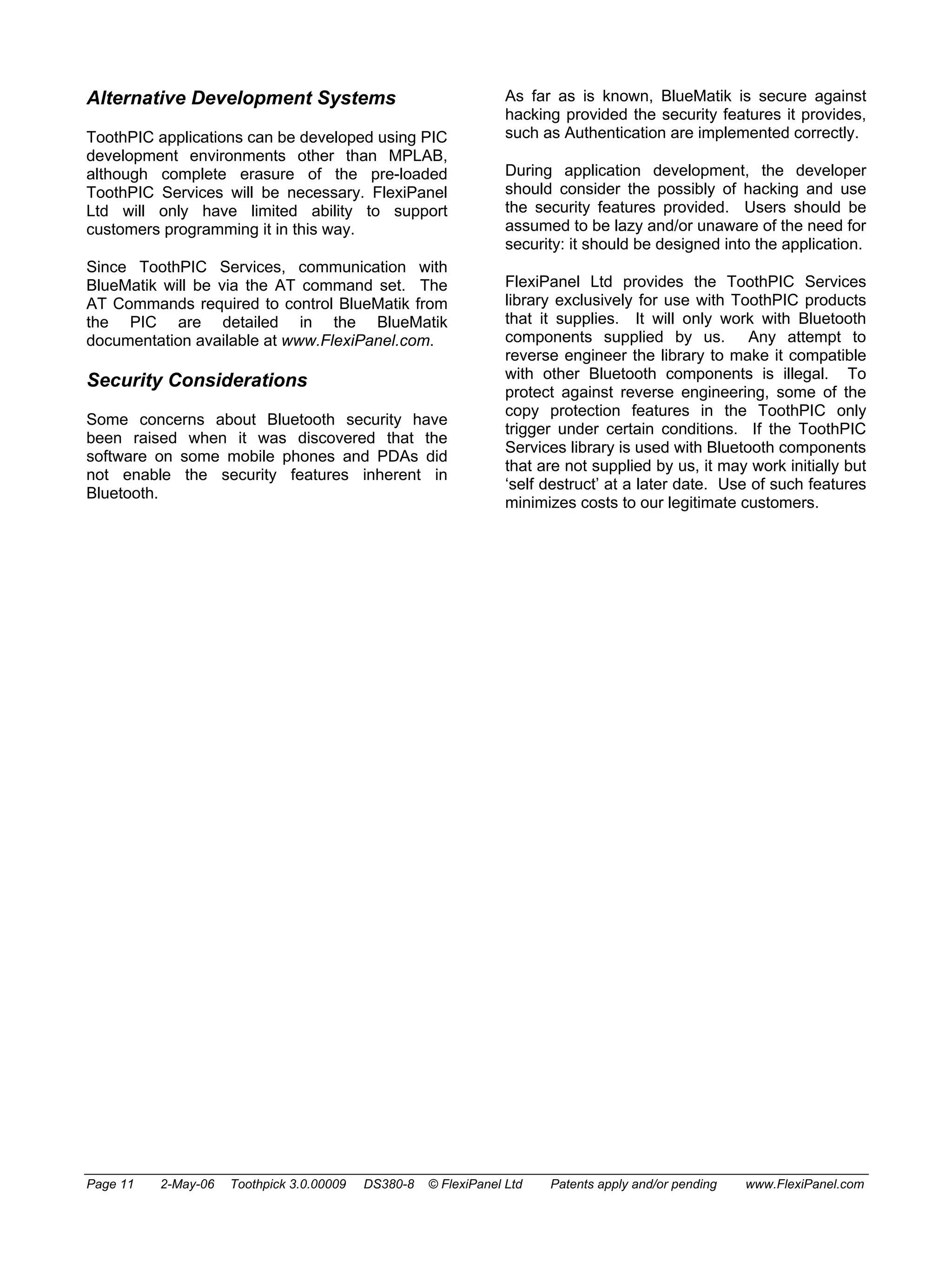 Alternative Development Systems 
ToothPIC applications can be developed using PIC 
development environments other than MPLAB, 
although complete erasure of the pre-loaded 
ToothPIC Services will be necessary. FlexiPanel 
Ltd will only have limited ability to support 
customers programming it in this way. 
Since ToothPIC Services, communication with 
BlueMatik will be via the AT command set. The 
AT Commands required to control BlueMatik from 
the PIC are detailed in the BlueMatik 
documentation available at www.FlexiPanel.com. 
Security Considerations 
Some concerns about Bluetooth security have 
been raised when it was discovered that the 
software on some mobile phones and PDAs did 
not enable the security features inherent in 
Bluetooth. 
As far as is known, BlueMatik is secure against 
hacking provided the security features it provides, 
such as Authentication are implemented correctly. 
During application development, the developer 
should consider the possibly of hacking and use 
the security features provided. Users should be 
assumed to be lazy and/or unaware of the need for 
security: it should be designed into the application. 
FlexiPanel Ltd provides the ToothPIC Services 
library exclusively for use with ToothPIC products 
that it supplies. It will only work with Bluetooth 
components supplied by us. Any attempt to 
reverse engineer the library to make it compatible 
with other Bluetooth components is illegal. To 
protect against reverse engineering, some of the 
copy protection features in the ToothPIC only 
trigger under certain conditions. If the ToothPIC 
Services library is used with Bluetooth components 
that are not supplied by us, it may work initially but 
‘self destruct’ at a later date. Use of such features 
minimizes costs to our legitimate customers. 
Page 11 2-May-06 Toothpick 3.0.00009 DS380-8 © FlexiPanel Ltd Patents apply and/or pending www.FlexiPanel.com 
 