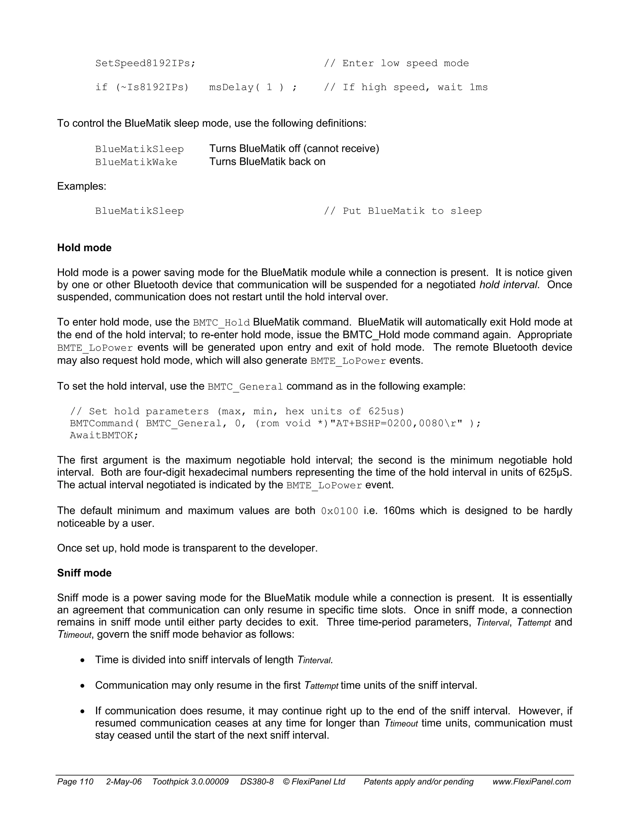 SetSpeed8192IPs; // Enter low speed mode 
if (~Is8192IPs) msDelay( 1 ) ; // If high speed, wait 1ms 
To control the BlueMatik sleep mode, use the following definitions: 
BlueMatikSleep Turns BlueMatik off (cannot receive) 
BlueMatikWake Turns BlueMatik back on 
Examples: 
BlueMatikSleep // Put BlueMatik to sleep 
Hold mode 
Hold mode is a power saving mode for the BlueMatik module while a connection is present. It is notice given 
by one or other Bluetooth device that communication will be suspended for a negotiated hold interval. Once 
suspended, communication does not restart until the hold interval over. 
To enter hold mode, use the BMTC_Hold BlueMatik command. BlueMatik will automatically exit Hold mode at 
the end of the hold interval; to re-enter hold mode, issue the BMTC_Hold mode command again. Appropriate 
BMTE_LoPower events will be generated upon entry and exit of hold mode. The remote Bluetooth device 
may also request hold mode, which will also generate BMTE_LoPower events. 
To set the hold interval, use the BMTC_General command as in the following example: 
// Set hold parameters (max, min, hex units of 625us) 
BMTCommand( BMTC_General, 0, (rom void *)"AT+BSHP=0200,0080r" ); 
AwaitBMTOK; 
The first argument is the maximum negotiable hold interval; the second is the minimum negotiable hold 
interval. Both are four-digit hexadecimal numbers representing the time of the hold interval in units of 625μS. 
The actual interval negotiated is indicated by the BMTE_LoPower event. 
The default minimum and maximum values are both 0x0100 i.e. 160ms which is designed to be hardly 
noticeable by a user. 
Once set up, hold mode is transparent to the developer. 
Sniff mode 
Sniff mode is a power saving mode for the BlueMatik module while a connection is present. It is essentially 
an agreement that communication can only resume in specific time slots. Once in sniff mode, a connection 
remains in sniff mode until either party decides to exit. Three time-period parameters, Tinterval, Tattempt and 
Ttimeout, govern the sniff mode behavior as follows: 
• Time is divided into sniff intervals of length Tinterval. 
• Communication may only resume in the first Tattempt time units of the sniff interval. 
• If communication does resume, it may continue right up to the end of the sniff interval. However, if 
resumed communication ceases at any time for longer than Ttimeout time units, communication must 
stay ceased until the start of the next sniff interval. 
Page 110 2-May-06 Toothpick 3.0.00009 DS380-8 © FlexiPanel Ltd Patents apply and/or pending www.FlexiPanel.com 
 