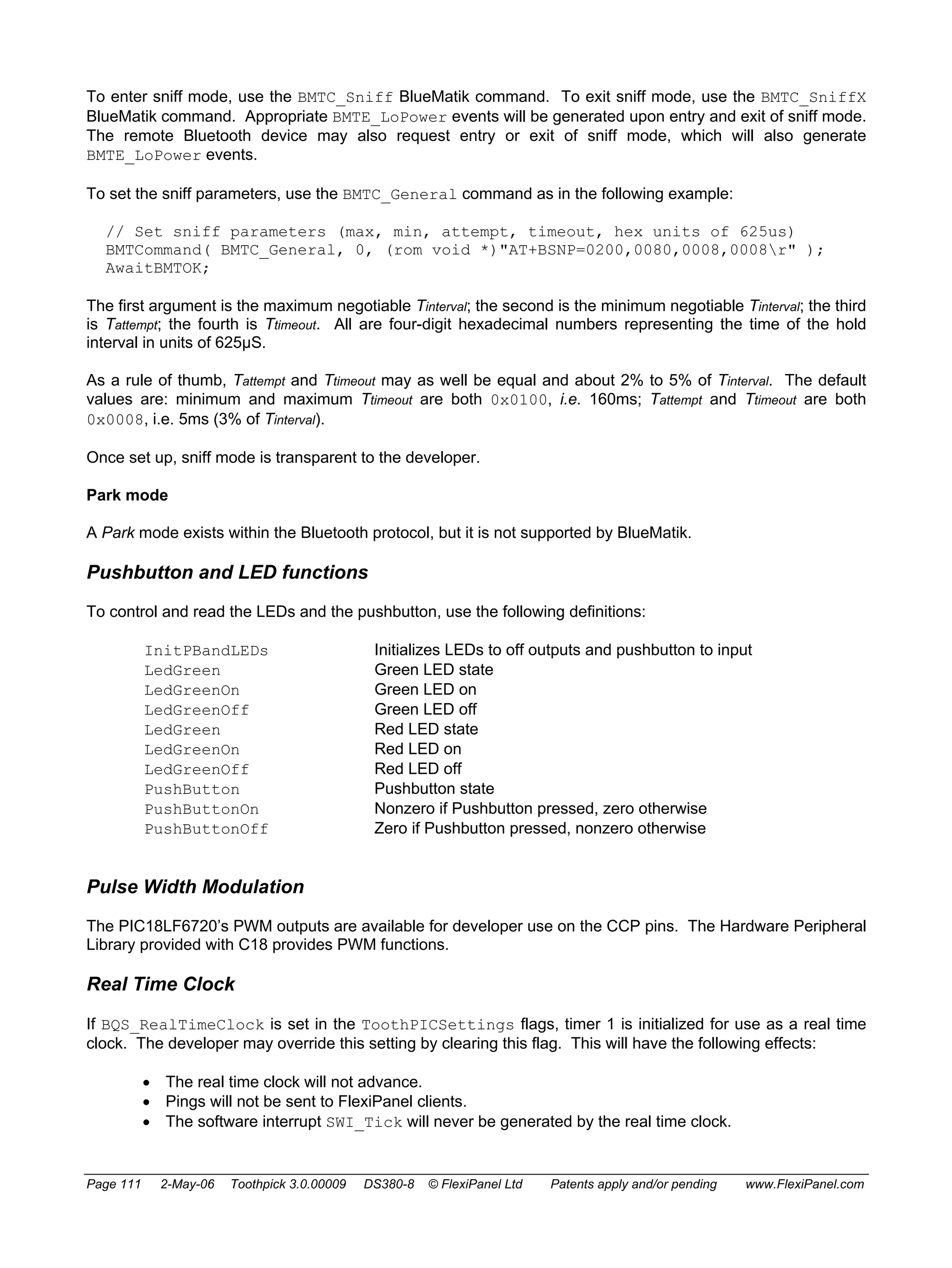 To enter sniff mode, use the BMTC_Sniff BlueMatik command. To exit sniff mode, use the BMTC_SniffX 
BlueMatik command. Appropriate BMTE_LoPower events will be generated upon entry and exit of sniff mode. 
The remote Bluetooth device may also request entry or exit of sniff mode, which will also generate 
BMTE_LoPower events. 
To set the sniff parameters, use the BMTC_General command as in the following example: 
// Set sniff parameters (max, min, attempt, timeout, hex units of 625us) 
BMTCommand( BMTC_General, 0, (rom void *)"AT+BSNP=0200,0080,0008,0008r" ); 
AwaitBMTOK; 
The first argument is the maximum negotiable Tinterval; the second is the minimum negotiable Tinterval; the third 
is Tattempt; the fourth is Ttimeout. All are four-digit hexadecimal numbers representing the time of the hold 
interval in units of 625μS. 
As a rule of thumb, Tattempt and Ttimeout may as well be equal and about 2% to 5% of Tinterval. The default 
values are: minimum and maximum Ttimeout are both 0x0100, i.e. 160ms; Tattempt and Ttimeout are both 
0x0008, i.e. 5ms (3% of Tinterval). 
Once set up, sniff mode is transparent to the developer. 
Park mode 
A Park mode exists within the Bluetooth protocol, but it is not supported by BlueMatik. 
Pushbutton and LED functions 
To control and read the LEDs and the pushbutton, use the following definitions: 
InitPBandLEDs Initializes LEDs to off outputs and pushbutton to input 
LedGreen Green LED state 
LedGreenOn Green LED on 
LedGreenOff Green LED off 
LedGreen Red LED state 
LedGreenOn Red LED on 
LedGreenOff Red LED off 
PushButton Pushbutton state 
PushButtonOn Nonzero if Pushbutton pressed, zero otherwise 
PushButtonOff Zero if Pushbutton pressed, nonzero otherwise 
Pulse Width Modulation 
The PIC18LF6720’s PWM outputs are available for developer use on the CCP pins. The Hardware Peripheral 
Library provided with C18 provides PWM functions. 
Real Time Clock 
If BQS_RealTimeClock is set in the ToothPICSettings flags, timer 1 is initialized for use as a real time 
clock. The developer may override this setting by clearing this flag. This will have the following effects: 
• The real time clock will not advance. 
• Pings will not be sent to FlexiPanel clients. 
• The software interrupt SWI_Tick will never be generated by the real time clock. 
Page 111 2-May-06 Toothpick 3.0.00009 DS380-8 © FlexiPanel Ltd Patents apply and/or pending www.FlexiPanel.com 
 
