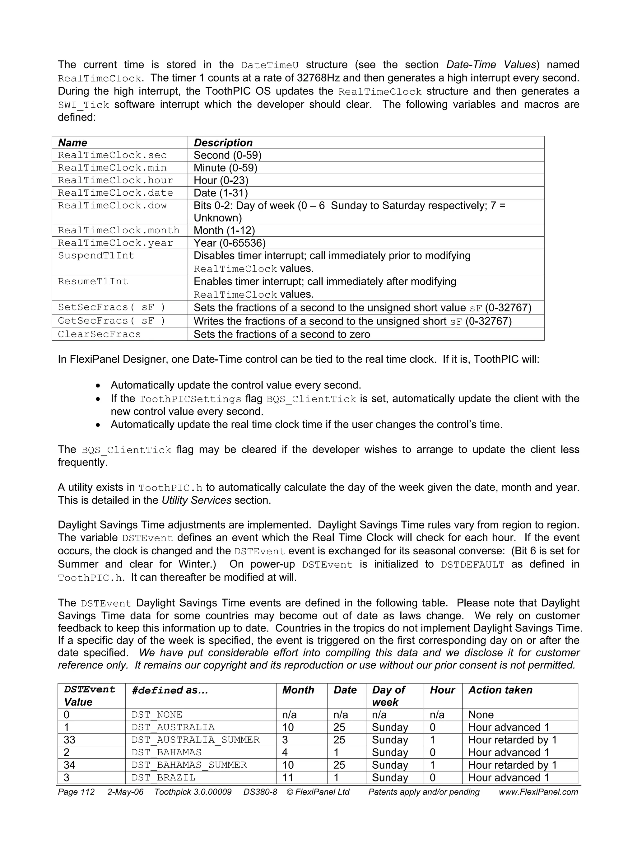 The current time is stored in the DateTimeU structure (see the section Date-Time Values) named 
RealTimeClock. The timer 1 counts at a rate of 32768Hz and then generates a high interrupt every second. 
During the high interrupt, the ToothPIC OS updates the RealTimeClock structure and then generates a 
SWI_Tick software interrupt which the developer should clear. The following variables and macros are 
defined: 
Name Description 
RealTimeClock.sec Second (0-59) 
RealTimeClock.min Minute (0-59) 
RealTimeClock.hour Hour (0-23) 
RealTimeClock.date Date (1-31) 
RealTimeClock.dow Bits 0-2: Day of week (0 – 6 Sunday to Saturday respectively; 7 = 
Unknown) 
RealTimeClock.month Month (1-12) 
RealTimeClock.year Year (0-65536) 
SuspendT1Int Disables timer interrupt; call immediately prior to modifying 
RealTimeClock values. 
ResumeT1Int Enables timer interrupt; call immediately after modifying 
RealTimeClock values. 
SetSecFracs( sF ) Sets the fractions of a second to the unsigned short value sF (0-32767) 
GetSecFracs( sF ) Writes the fractions of a second to the unsigned short sF (0-32767) 
ClearSecFracs Sets the fractions of a second to zero 
In FlexiPanel Designer, one Date-Time control can be tied to the real time clock. If it is, ToothPIC will: 
• Automatically update the control value every second. 
• If the ToothPICSettings flag BQS_ClientTick is set, automatically update the client with the 
new control value every second. 
• Automatically update the real time clock time if the user changes the control’s time. 
The BQS_ClientTick flag may be cleared if the developer wishes to arrange to update the client less 
frequently. 
A utility exists in ToothPIC.h to automatically calculate the day of the week given the date, month and year. 
This is detailed in the Utility Services section. 
Daylight Savings Time adjustments are implemented. Daylight Savings Time rules vary from region to region. 
The variable DSTEvent defines an event which the Real Time Clock will check for each hour. If the event 
occurs, the clock is changed and the DSTEvent event is exchanged for its seasonal converse: (Bit 6 is set for 
Summer and clear for Winter.) On power-up DSTEvent is initialized to DSTDEFAULT as defined in 
ToothPIC.h. It can thereafter be modified at will. 
The DSTEvent Daylight Savings Time events are defined in the following table. Please note that Daylight 
Savings Time data for some countries may become out of date as laws change. We rely on customer 
feedback to keep this information up to date. Countries in the tropics do not implement Daylight Savings Time. 
If a specific day of the week is specified, the event is triggered on the first corresponding day on or after the 
date specified. We have put considerable effort into compiling this data and we disclose it for customer 
reference only. It remains our copyright and its reproduction or use without our prior consent is not permitted. 
DSTEvent 
#defined as… Month Date Day of 
Value 
week 
Hour Action taken 
0 DST_NONE n/a n/a n/a n/a None 
1 DST_AUSTRALIA 10 25 Sunday 0 Hour advanced 1 
33 DST_AUSTRALIA_SUMMER 3 25 Sunday 1 Hour retarded by 1 
2 DST_BAHAMAS 4 1 Sunday 0 Hour advanced 1 
34 DST_BAHAMAS_SUMMER 10 25 Sunday 1 Hour retarded by 1 
3 DST_BRAZIL 11 1 Sunday 0 Hour advanced 1 
Page 112 2-May-06 Toothpick 3.0.00009 DS380-8 © FlexiPanel Ltd Patents apply and/or pending www.FlexiPanel.com 
 