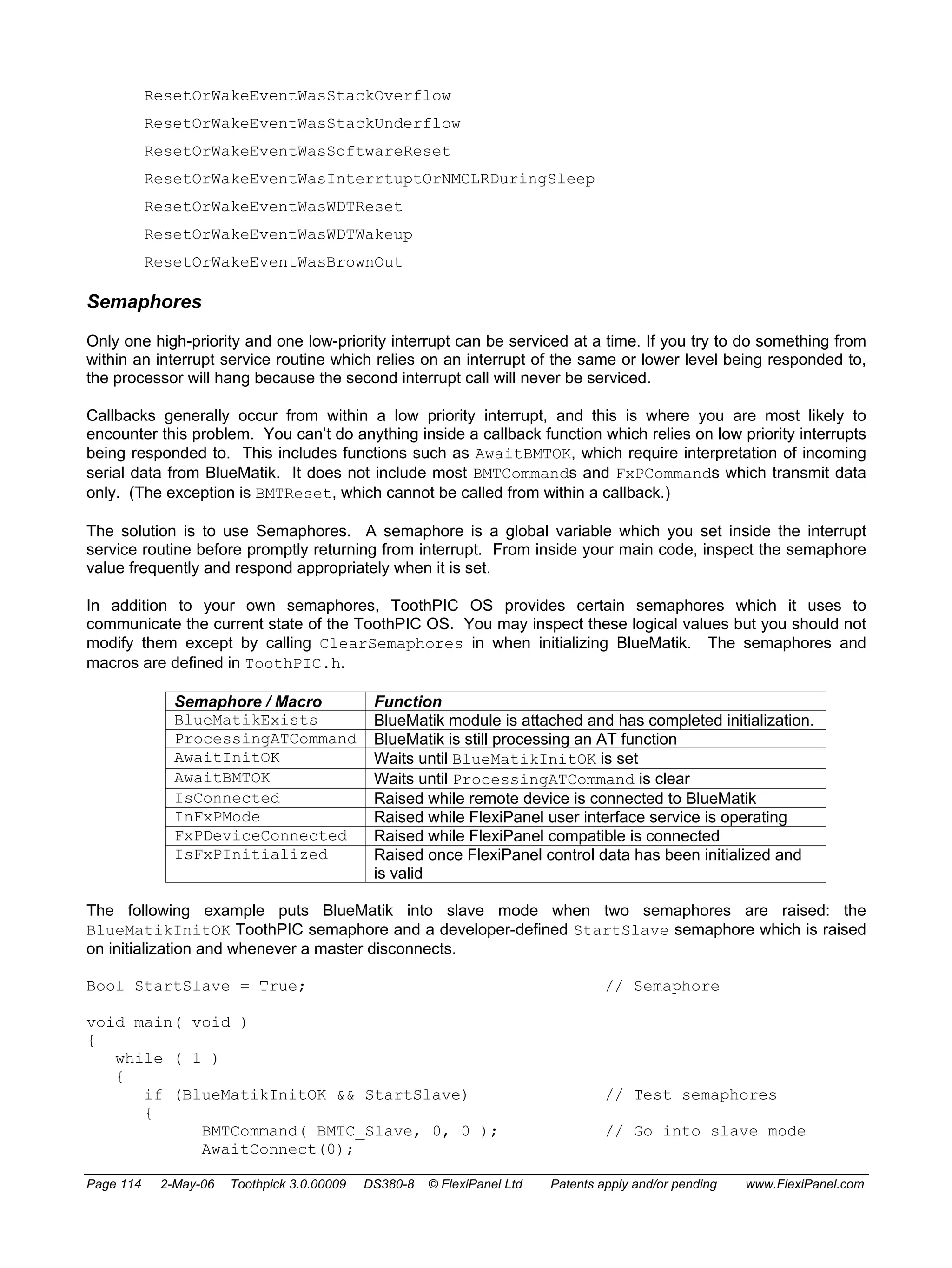 ResetOrWakeEventWasStackOverflow 
ResetOrWakeEventWasStackUnderflow 
ResetOrWakeEventWasSoftwareReset 
ResetOrWakeEventWasInterrtuptOrNMCLRDuringSleep 
ResetOrWakeEventWasWDTReset 
ResetOrWakeEventWasWDTWakeup 
ResetOrWakeEventWasBrownOut 
Semaphores 
Only one high-priority and one low-priority interrupt can be serviced at a time. If you try to do something from 
within an interrupt service routine which relies on an interrupt of the same or lower level being responded to, 
the processor will hang because the second interrupt call will never be serviced. 
Callbacks generally occur from within a low priority interrupt, and this is where you are most likely to 
encounter this problem. You can’t do anything inside a callback function which relies on low priority interrupts 
being responded to. This includes functions such as AwaitBMTOK, which require interpretation of incoming 
serial data from BlueMatik. It does not include most BMTCommands and FxPCommands which transmit data 
only. (The exception is BMTReset, which cannot be called from within a callback.) 
The solution is to use Semaphores. A semaphore is a global variable which you set inside the interrupt 
service routine before promptly returning from interrupt. From inside your main code, inspect the semaphore 
value frequently and respond appropriately when it is set. 
In addition to your own semaphores, ToothPIC OS provides certain semaphores which it uses to 
communicate the current state of the ToothPIC OS. You may inspect these logical values but you should not 
modify them except by calling ClearSemaphores in when initializing BlueMatik. The semaphores and 
macros are defined in ToothPIC.h. 
Semaphore / Macro Function 
BlueMatikExists BlueMatik module is attached and has completed initialization. 
ProcessingATCommand BlueMatik is still processing an AT function 
AwaitInitOK Waits until BlueMatikInitOK is set 
AwaitBMTOK Waits until ProcessingATCommand is clear 
IsConnected Raised while remote device is connected to BlueMatik 
InFxPMode Raised while FlexiPanel user interface service is operating 
FxPDeviceConnected Raised while FlexiPanel compatible is connected 
IsFxPInitialized Raised once FlexiPanel control data has been initialized and 
is valid 
The following example puts BlueMatik into slave mode when two semaphores are raised: the 
BlueMatikInitOK ToothPIC semaphore and a developer-defined StartSlave semaphore which is raised 
on initialization and whenever a master disconnects. 
Bool StartSlave = True; // Semaphore 
void main( void ) 
{ 
while ( 1 ) 
{ 
if (BlueMatikInitOK && StartSlave) // Test semaphores 
{ 
BMTCommand( BMTC_Slave, 0, 0 ); // Go into slave mode 
AwaitConnect(0); 
Page 114 2-May-06 Toothpick 3.0.00009 DS380-8 © FlexiPanel Ltd Patents apply and/or pending www.FlexiPanel.com 
 