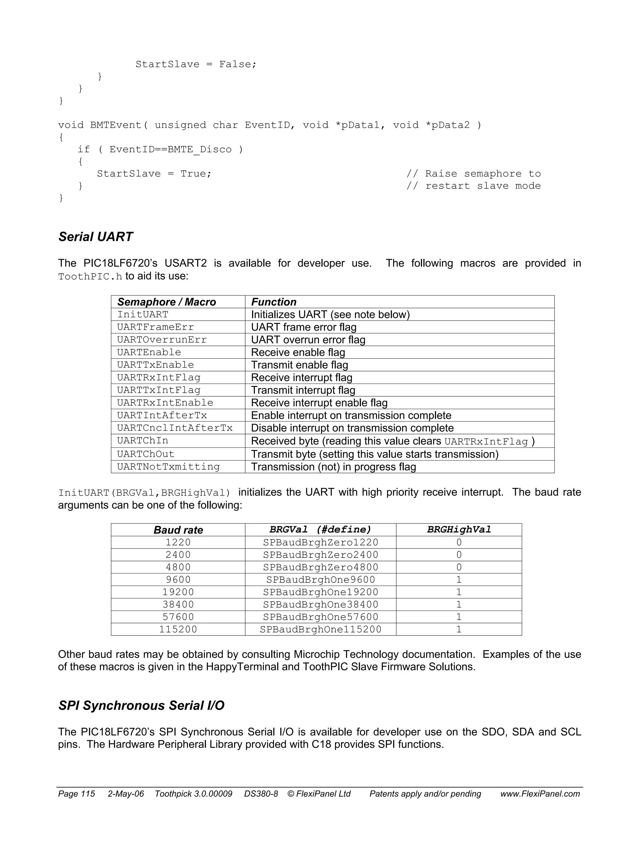 StartSlave = False; 
} 
} 
} 
void BMTEvent( unsigned char EventID, void *pData1, void *pData2 ) 
{ 
if ( EventID==BMTE_Disco ) 
{ 
StartSlave = True; // Raise semaphore to 
} // restart slave mode 
} 
Serial UART 
The PIC18LF6720’s USART2 is available for developer use. The following macros are provided in 
ToothPIC.h to aid its use: 
Semaphore / Macro Function 
InitUART Initializes UART (see note below) 
UARTFrameErr UART frame error flag 
UARTOverrunErr UART overrun error flag 
UARTEnable Receive enable flag 
UARTTxEnable Transmit enable flag 
UARTRxIntFlag Receive interrupt flag 
UARTTxIntFlag Transmit interrupt flag 
UARTRxIntEnable Receive interrupt enable flag 
UARTIntAfterTx Enable interrupt on transmission complete 
UARTCnclIntAfterTx Disable interrupt on transmission complete 
UARTChIn Received byte (reading this value clears UARTRxIntFlag ) 
UARTChOut Transmit byte (setting this value starts transmission) 
UARTNotTxmitting Transmission (not) in progress flag 
InitUART(BRGVal,BRGHighVal) initializes the UART with high priority receive interrupt. The baud rate 
arguments can be one of the following: 
Baud rate BRGVal (#define) BRGHighVal 
1220 SPBaudBrghZero1220 0 
2400 SPBaudBrghZero2400 0 
4800 SPBaudBrghZero4800 0 
9600 SPBaudBrghOne9600 1 
19200 SPBaudBrghOne19200 1 
38400 SPBaudBrghOne38400 1 
57600 SPBaudBrghOne57600 1 
115200 SPBaudBrghOne115200 1 
Other baud rates may be obtained by consulting Microchip Technology documentation. Examples of the use 
of these macros is given in the HappyTerminal and ToothPIC Slave Firmware Solutions. 
SPI Synchronous Serial I/O 
The PIC18LF6720’s SPI Synchronous Serial I/O is available for developer use on the SDO, SDA and SCL 
pins. The Hardware Peripheral Library provided with C18 provides SPI functions. 
Page 115 2-May-06 Toothpick 3.0.00009 DS380-8 © FlexiPanel Ltd Patents apply and/or pending www.FlexiPanel.com 
 
