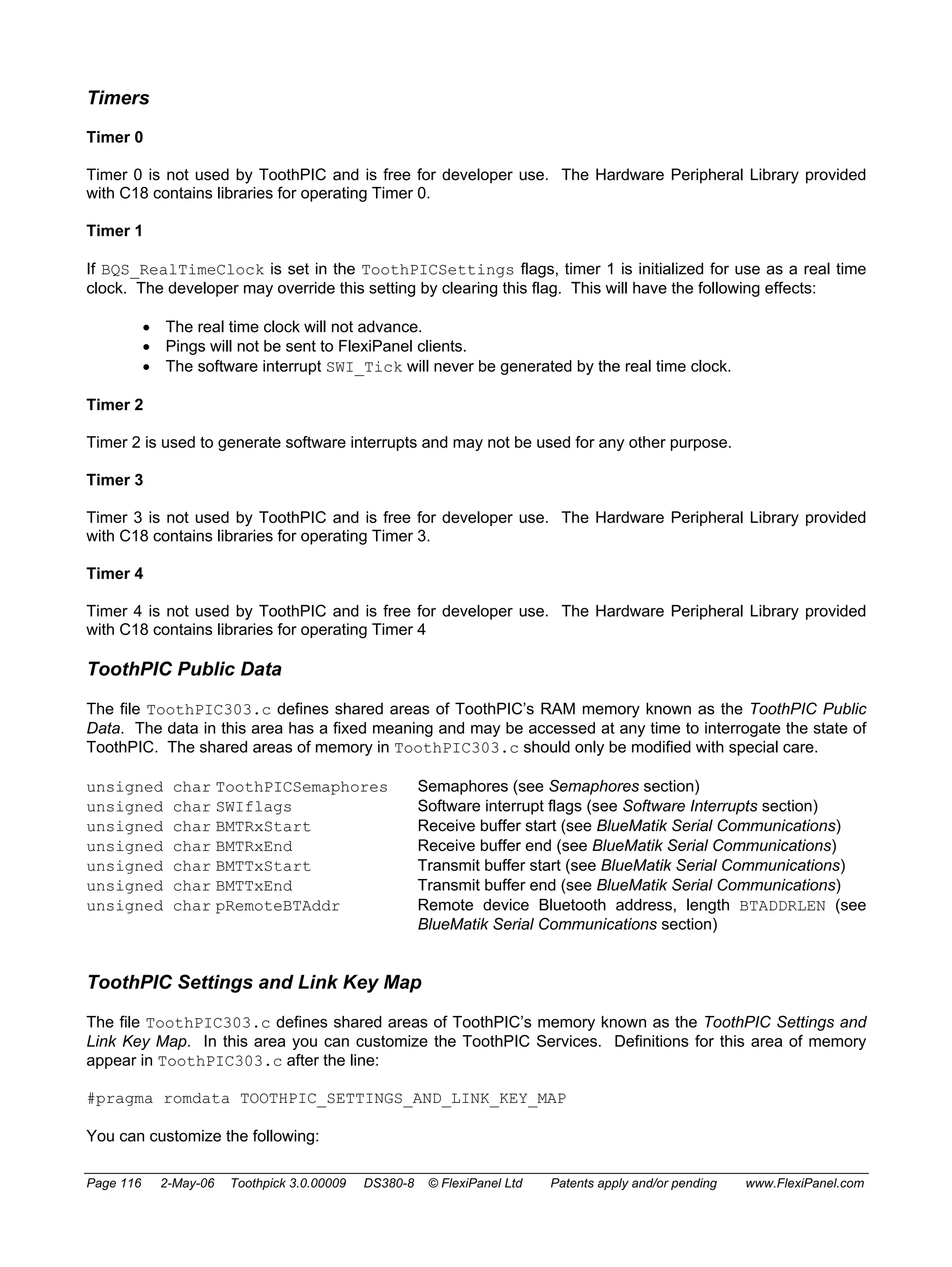 Timers 
Timer 0 
Timer 0 is not used by ToothPIC and is free for developer use. The Hardware Peripheral Library provided 
with C18 contains libraries for operating Timer 0. 
Timer 1 
If BQS_RealTimeClock is set in the ToothPICSettings flags, timer 1 is initialized for use as a real time 
clock. The developer may override this setting by clearing this flag. This will have the following effects: 
• The real time clock will not advance. 
• Pings will not be sent to FlexiPanel clients. 
• The software interrupt SWI_Tick will never be generated by the real time clock. 
Timer 2 
Timer 2 is used to generate software interrupts and may not be used for any other purpose. 
Timer 3 
Timer 3 is not used by ToothPIC and is free for developer use. The Hardware Peripheral Library provided 
with C18 contains libraries for operating Timer 3. 
Timer 4 
Timer 4 is not used by ToothPIC and is free for developer use. The Hardware Peripheral Library provided 
with C18 contains libraries for operating Timer 4 
ToothPIC Public Data 
The file ToothPIC303.c defines shared areas of ToothPIC’s RAM memory known as the ToothPIC Public 
Data. The data in this area has a fixed meaning and may be accessed at any time to interrogate the state of 
ToothPIC. The shared areas of memory in ToothPIC303.c should only be modified with special care. 
unsigned char ToothPICSemaphores Semaphores (see Semaphores section) 
unsigned char SWIflags Software interrupt flags (see Software Interrupts section) 
unsigned char BMTRxStart Receive buffer start (see BlueMatik Serial Communications) 
unsigned char BMTRxEnd Receive buffer end (see BlueMatik Serial Communications) 
unsigned char BMTTxStart Transmit buffer start (see BlueMatik Serial Communications) 
unsigned char BMTTxEnd Transmit buffer end (see BlueMatik Serial Communications) 
unsigned char pRemoteBTAddr Remote device Bluetooth address, length BTADDRLEN (see 
BlueMatik Serial Communications section) 
ToothPIC Settings and Link Key Map 
The file ToothPIC303.c defines shared areas of ToothPIC’s memory known as the ToothPIC Settings and 
Link Key Map. In this area you can customize the ToothPIC Services. Definitions for this area of memory 
appear in ToothPIC303.c after the line: 
#pragma romdata TOOTHPIC_SETTINGS_AND_LINK_KEY_MAP 
You can customize the following: 
Page 116 2-May-06 Toothpick 3.0.00009 DS380-8 © FlexiPanel Ltd Patents apply and/or pending www.FlexiPanel.com 
 