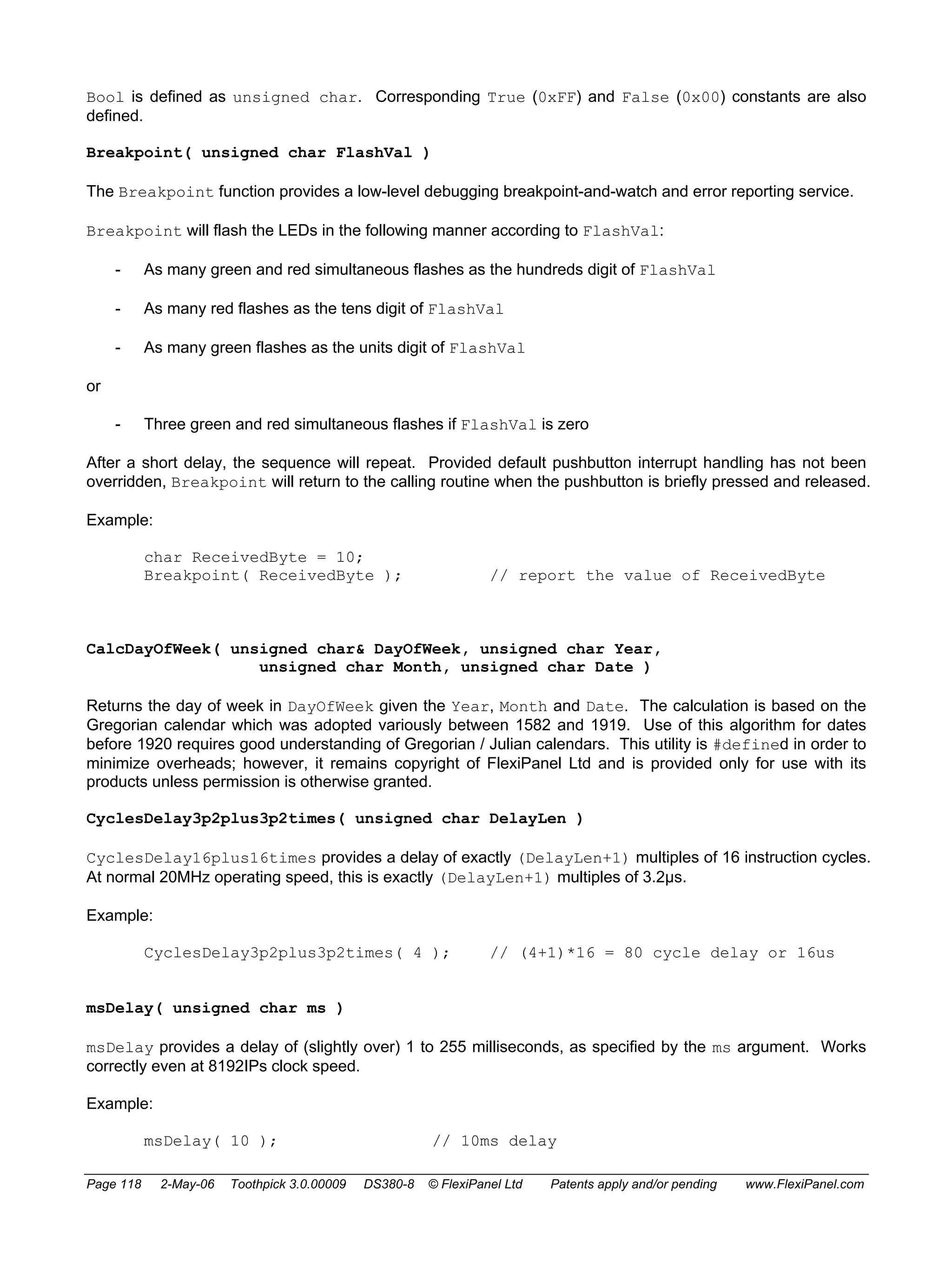 Bool is defined as unsigned char. Corresponding True (0xFF) and False (0x00) constants are also 
defined. 
Breakpoint( unsigned char FlashVal ) 
The Breakpoint function provides a low-level debugging breakpoint-and-watch and error reporting service. 
Breakpoint will flash the LEDs in the following manner according to FlashVal: 
- As many green and red simultaneous flashes as the hundreds digit of FlashVal 
- As many red flashes as the tens digit of FlashVal 
- As many green flashes as the units digit of FlashVal 
or 
- Three green and red simultaneous flashes if FlashVal is zero 
After a short delay, the sequence will repeat. Provided default pushbutton interrupt handling has not been 
overridden, Breakpoint will return to the calling routine when the pushbutton is briefly pressed and released. 
Example: 
char ReceivedByte = 10; 
Breakpoint( ReceivedByte ); // report the value of ReceivedByte 
CalcDayOfWeek( unsigned char& DayOfWeek, unsigned char Year, 
unsigned char Month, unsigned char Date ) 
Returns the day of week in DayOfWeek given the Year, Month and Date. The calculation is based on the 
Gregorian calendar which was adopted variously between 1582 and 1919. Use of this algorithm for dates 
before 1920 requires good understanding of Gregorian / Julian calendars. This utility is #defined in order to 
minimize overheads; however, it remains copyright of FlexiPanel Ltd and is provided only for use with its 
products unless permission is otherwise granted. 
CyclesDelay3p2plus3p2times( unsigned char DelayLen ) 
CyclesDelay16plus16times provides a delay of exactly (DelayLen+1) multiples of 16 instruction cycles. 
At normal 20MHz operating speed, this is exactly (DelayLen+1) multiples of 3.2μs. 
Example: 
CyclesDelay3p2plus3p2times( 4 ); // (4+1)*16 = 80 cycle delay or 16us 
msDelay( unsigned char ms ) 
msDelay provides a delay of (slightly over) 1 to 255 milliseconds, as specified by the ms argument. Works 
correctly even at 8192IPs clock speed. 
Example: 
msDelay( 10 ); // 10ms delay 
Page 118 2-May-06 Toothpick 3.0.00009 DS380-8 © FlexiPanel Ltd Patents apply and/or pending www.FlexiPanel.com 
 