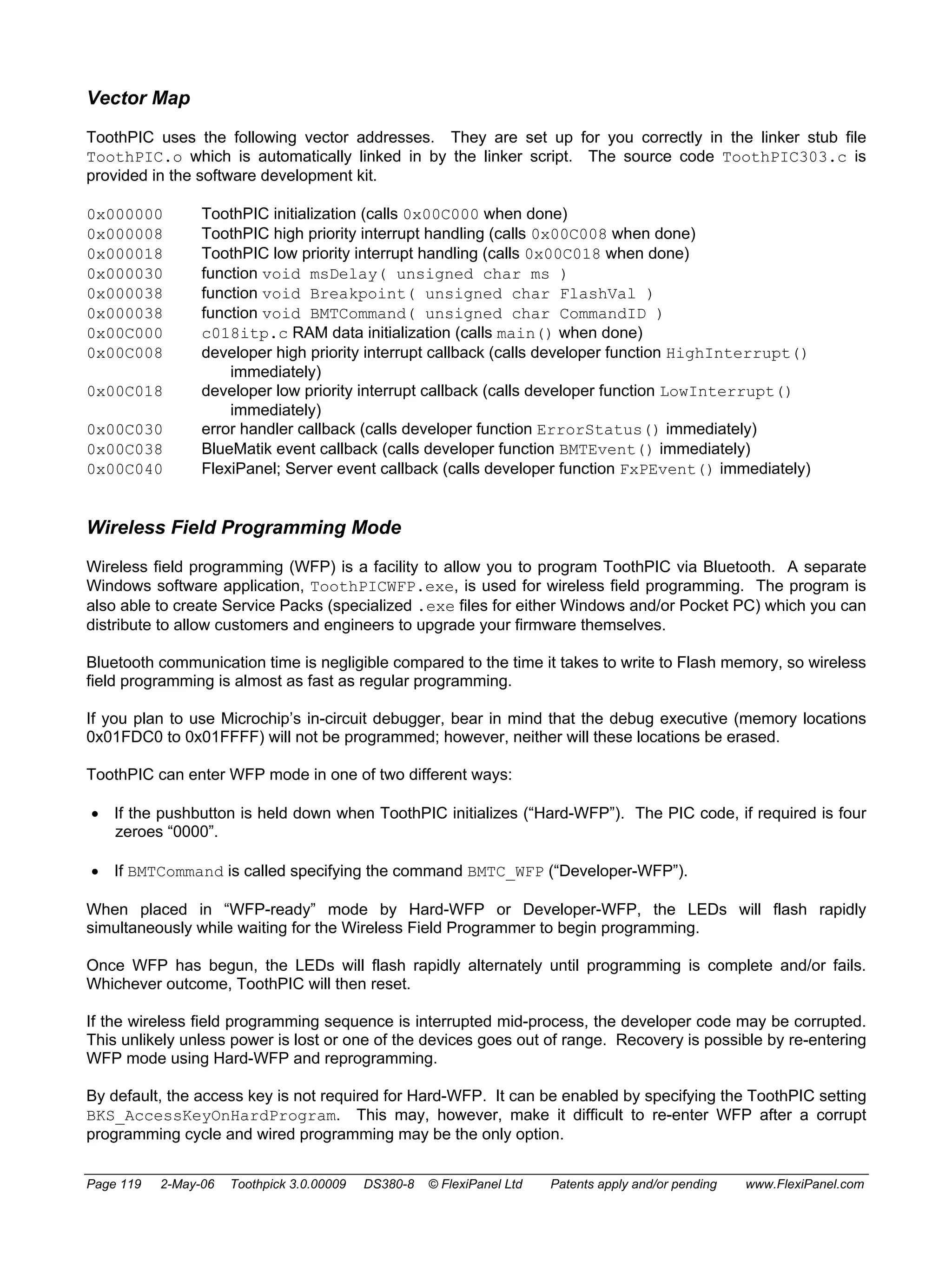 Vector Map 
ToothPIC uses the following vector addresses. They are set up for you correctly in the linker stub file 
ToothPIC.o which is automatically linked in by the linker script. The source code ToothPIC303.c is 
provided in the software development kit. 
0x000000 ToothPIC initialization (calls 0x00C000 when done) 
0x000008 ToothPIC high priority interrupt handling (calls 0x00C008 when done) 
0x000018 ToothPIC low priority interrupt handling (calls 0x00C018 when done) 
0x000030 function void msDelay( unsigned char ms ) 
0x000038 function void Breakpoint( unsigned char FlashVal ) 
0x000038 function void BMTCommand( unsigned char CommandID ) 
0x00C000 c018itp.c RAM data initialization (calls main() when done) 
0x00C008 developer high priority interrupt callback (calls developer function HighInterrupt() 
immediately) 
0x00C018 developer low priority interrupt callback (calls developer function LowInterrupt() 
immediately) 
0x00C030 error handler callback (calls developer function ErrorStatus() immediately) 
0x00C038 BlueMatik event callback (calls developer function BMTEvent() immediately) 
0x00C040 FlexiPanel; Server event callback (calls developer function FxPEvent() immediately) 
Wireless Field Programming Mode 
Wireless field programming (WFP) is a facility to allow you to program ToothPIC via Bluetooth. A separate 
Windows software application, ToothPICWFP.exe, is used for wireless field programming. The program is 
also able to create Service Packs (specialized .exe files for either Windows and/or Pocket PC) which you can 
distribute to allow customers and engineers to upgrade your firmware themselves. 
Bluetooth communication time is negligible compared to the time it takes to write to Flash memory, so wireless 
field programming is almost as fast as regular programming. 
If you plan to use Microchip’s in-circuit debugger, bear in mind that the debug executive (memory locations 
0x01FDC0 to 0x01FFFF) will not be programmed; however, neither will these locations be erased. 
ToothPIC can enter WFP mode in one of two different ways: 
• If the pushbutton is held down when ToothPIC initializes (“Hard-WFP”). The PIC code, if required is four 
zeroes “0000”. 
• If BMTCommand is called specifying the command BMTC_WFP (“Developer-WFP”). 
When placed in “WFP-ready” mode by Hard-WFP or Developer-WFP, the LEDs will flash rapidly 
simultaneously while waiting for the Wireless Field Programmer to begin programming. 
Once WFP has begun, the LEDs will flash rapidly alternately until programming is complete and/or fails. 
Whichever outcome, ToothPIC will then reset. 
If the wireless field programming sequence is interrupted mid-process, the developer code may be corrupted. 
This unlikely unless power is lost or one of the devices goes out of range. Recovery is possible by re-entering 
WFP mode using Hard-WFP and reprogramming. 
By default, the access key is not required for Hard-WFP. It can be enabled by specifying the ToothPIC setting 
BKS_AccessKeyOnHardProgram. This may, however, make it difficult to re-enter WFP after a corrupt 
programming cycle and wired programming may be the only option. 
Page 119 2-May-06 Toothpick 3.0.00009 DS380-8 © FlexiPanel Ltd Patents apply and/or pending www.FlexiPanel.com 
 