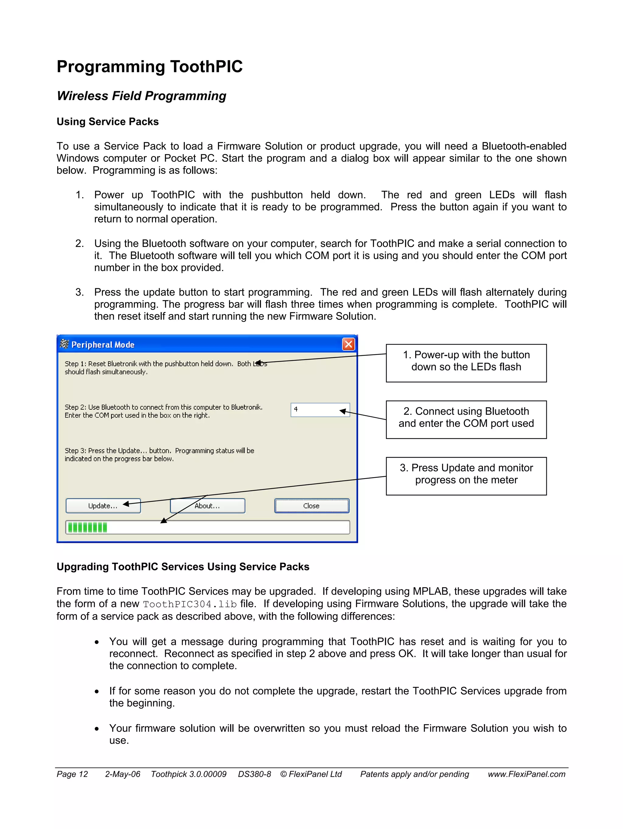 Programming ToothPIC 
Wireless Field Programming 
Using Service Packs 
To use a Service Pack to load a Firmware Solution or product upgrade, you will need a Bluetooth-enabled 
Windows computer or Pocket PC. Start the program and a dialog box will appear similar to the one shown 
below. Programming is as follows: 
1. Power up ToothPIC with the pushbutton held down. The red and green LEDs will flash 
simultaneously to indicate that it is ready to be programmed. Press the button again if you want to 
return to normal operation. 
2. Using the Bluetooth software on your computer, search for ToothPIC and make a serial connection to 
it. The Bluetooth software will tell you which COM port it is using and you should enter the COM port 
number in the box provided. 
3. Press the update button to start programming. The red and green LEDs will flash alternately during 
programming. The progress bar will flash three times when programming is complete. ToothPIC will 
then reset itself and start running the new Firmware Solution. 
1. Power-up with the button 
down so the LEDs flash 
2. Connect using Bluetooth 
and enter the COM port used 
3. Press Update and monitor 
progress on the meter 
Upgrading ToothPIC Services Using Service Packs 
From time to time ToothPIC Services may be upgraded. If developing using MPLAB, these upgrades will take 
the form of a new ToothPIC304.lib file. If developing using Firmware Solutions, the upgrade will take the 
form of a service pack as described above, with the following differences: 
• You will get a message during programming that ToothPIC has reset and is waiting for you to 
reconnect. Reconnect as specified in step 2 above and press OK. It will take longer than usual for 
the connection to complete. 
• If for some reason you do not complete the upgrade, restart the ToothPIC Services upgrade from 
the beginning. 
• Your firmware solution will be overwritten so you must reload the Firmware Solution you wish to 
use. 
Page 12 2-May-06 Toothpick 3.0.00009 DS380-8 © FlexiPanel Ltd Patents apply and/or pending www.FlexiPanel.com 
 