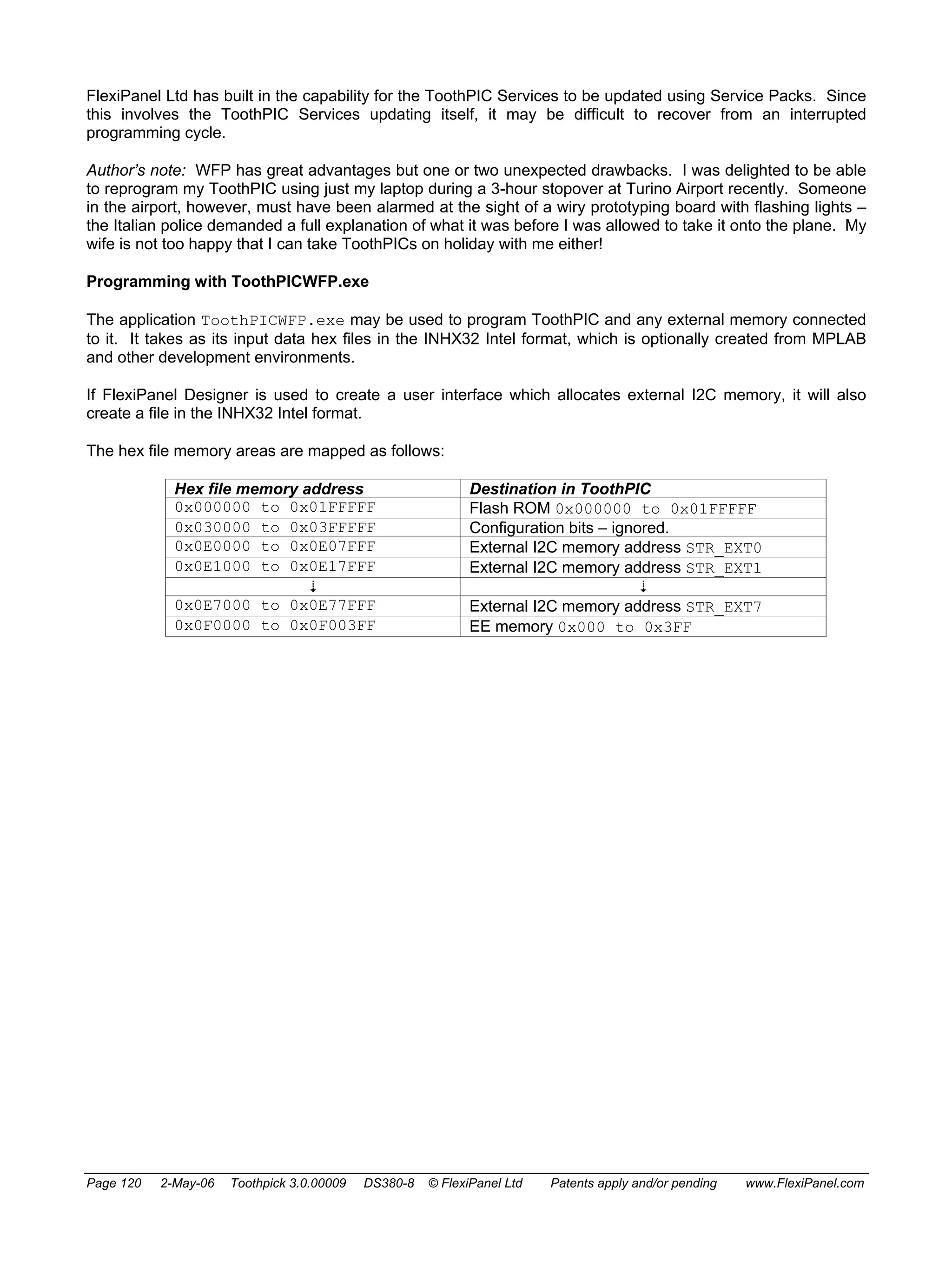 FlexiPanel Ltd has built in the capability for the ToothPIC Services to be updated using Service Packs. Since 
this involves the ToothPIC Services updating itself, it may be difficult to recover from an interrupted 
programming cycle. 
Author’s note: WFP has great advantages but one or two unexpected drawbacks. I was delighted to be able 
to reprogram my ToothPIC using just my laptop during a 3-hour stopover at Turino Airport recently. Someone 
in the airport, however, must have been alarmed at the sight of a wiry prototyping board with flashing lights – 
the Italian police demanded a full explanation of what it was before I was allowed to take it onto the plane. My 
wife is not too happy that I can take ToothPICs on holiday with me either! 
Programming with ToothPICWFP.exe 
The application ToothPICWFP.exe may be used to program ToothPIC and any external memory connected 
to it. It takes as its input data hex files in the INHX32 Intel format, which is optionally created from MPLAB 
and other development environments. 
If FlexiPanel Designer is used to create a user interface which allocates external I2C memory, it will also 
create a file in the INHX32 Intel format. 
The hex file memory areas are mapped as follows: 
Hex file memory address Destination in ToothPIC 
0x000000 to 0x01FFFFF Flash ROM 0x000000 to 0x01FFFFF 
0x030000 to 0x03FFFFF Configuration bits – ignored. 
0x0E0000 to 0x0E07FFF External I2C memory address STR_EXT0 
0x0E1000 to 0x0E17FFF External I2C memory address STR_EXT1 
  
0x0E7000 to 0x0E77FFF External I2C memory address STR_EXT7 
0x0F0000 to 0x0F003FF EE memory 0x000 to 0x3FF 
Page 120 2-May-06 Toothpick 3.0.00009 DS380-8 © FlexiPanel Ltd Patents apply and/or pending www.FlexiPanel.com 
 