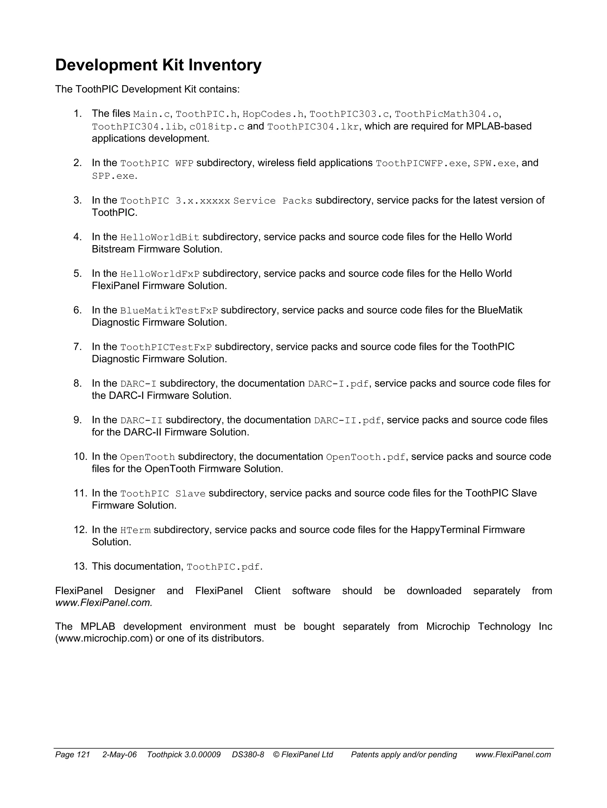 Development Kit Inventory 
The ToothPIC Development Kit contains: 
1. The files Main.c, ToothPIC.h, HopCodes.h, ToothPIC303.c, ToothPicMath304.o, 
ToothPIC304.lib, c018itp.c and ToothPIC304.lkr, which are required for MPLAB-based 
applications development. 
2. In the ToothPIC WFP subdirectory, wireless field applications ToothPICWFP.exe, SPW.exe, and 
SPP.exe. 
3. In the ToothPIC 3.x.xxxxx Service Packs subdirectory, service packs for the latest version of 
ToothPIC. 
4. In the HelloWorldBit subdirectory, service packs and source code files for the Hello World 
Bitstream Firmware Solution. 
5. In the HelloWorldFxP subdirectory, service packs and source code files for the Hello World 
FlexiPanel Firmware Solution. 
6. In the BlueMatikTestFxP subdirectory, service packs and source code files for the BlueMatik 
Diagnostic Firmware Solution. 
7. In the ToothPICTestFxP subdirectory, service packs and source code files for the ToothPIC 
Diagnostic Firmware Solution. 
8. In the DARC-I subdirectory, the documentation DARC-I.pdf, service packs and source code files for 
the DARC-I Firmware Solution. 
9. In the DARC-II subdirectory, the documentation DARC-II.pdf, service packs and source code files 
for the DARC-II Firmware Solution. 
10. In the OpenTooth subdirectory, the documentation OpenTooth.pdf, service packs and source code 
files for the OpenTooth Firmware Solution. 
11. In the ToothPIC Slave subdirectory, service packs and source code files for the ToothPIC Slave 
Firmware Solution. 
12. In the HTerm subdirectory, service packs and source code files for the HappyTerminal Firmware 
Solution. 
13. This documentation, ToothPIC.pdf. 
FlexiPanel Designer and FlexiPanel Client software should be downloaded separately from 
www.FlexiPanel.com. 
The MPLAB development environment must be bought separately from Microchip Technology Inc 
(www.microchip.com) or one of its distributors. 
Page 121 2-May-06 Toothpick 3.0.00009 DS380-8 © FlexiPanel Ltd Patents apply and/or pending www.FlexiPanel.com 
 