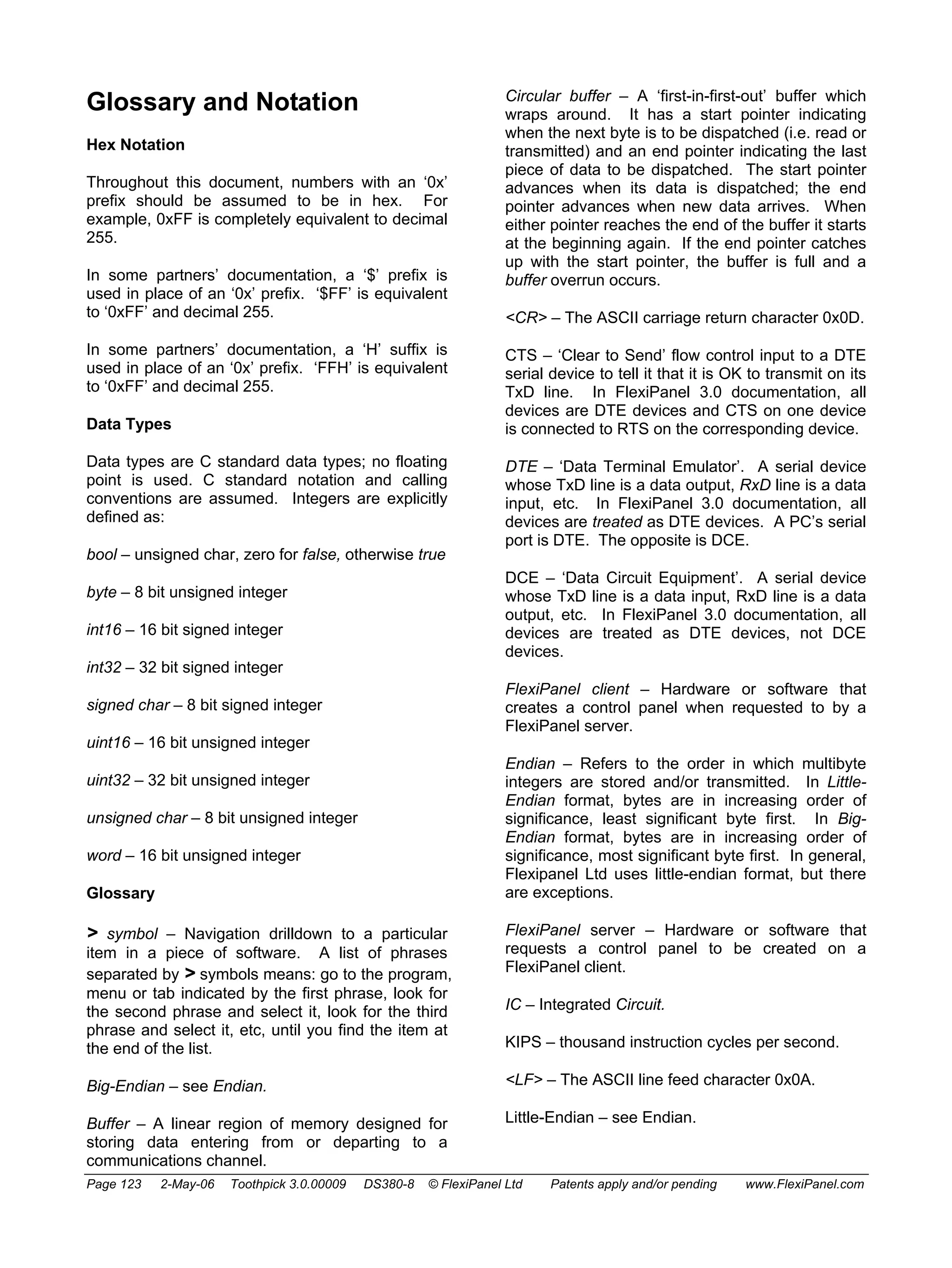 Glossary and Notation 
Hex Notation 
Throughout this document, numbers with an ‘0x’ 
prefix should be assumed to be in hex. For 
example, 0xFF is completely equivalent to decimal 
255. 
In some partners’ documentation, a ‘$’ prefix is 
used in place of an ‘0x’ prefix. ‘$FF’ is equivalent 
to ‘0xFF’ and decimal 255. 
In some partners’ documentation, a ‘H’ suffix is 
used in place of an ‘0x’ prefix. ‘FFH’ is equivalent 
to ‘0xFF’ and decimal 255. 
Data Types 
Data types are C standard data types; no floating 
point is used. C standard notation and calling 
conventions are assumed. Integers are explicitly 
defined as: 
bool – unsigned char, zero for false, otherwise true 
byte – 8 bit unsigned integer 
int16 – 16 bit signed integer 
int32 – 32 bit signed integer 
signed char – 8 bit signed integer 
uint16 – 16 bit unsigned integer 
uint32 – 32 bit unsigned integer 
unsigned char – 8 bit unsigned integer 
word – 16 bit unsigned integer 
Glossary 
 symbol – Navigation drilldown to a particular 
item in a piece of software. A list of phrases 
separated by  symbols means: go to the program, 
menu or tab indicated by the first phrase, look for 
the second phrase and select it, look for the third 
phrase and select it, etc, until you find the item at 
the end of the list. 
Big-Endian – see Endian. 
Buffer – A linear region of memory designed for 
storing data entering from or departing to a 
communications channel. 
Circular buffer – A ‘first-in-first-out’ buffer which 
wraps around. It has a start pointer indicating 
when the next byte is to be dispatched (i.e. read or 
transmitted) and an end pointer indicating the last 
piece of data to be dispatched. The start pointer 
advances when its data is dispatched; the end 
pointer advances when new data arrives. When 
either pointer reaches the end of the buffer it starts 
at the beginning again. If the end pointer catches 
up with the start pointer, the buffer is full and a 
buffer overrun occurs. 
CR – The ASCII carriage return character 0x0D. 
CTS – ‘Clear to Send’ flow control input to a DTE 
serial device to tell it that it is OK to transmit on its 
TxD line. In FlexiPanel 3.0 documentation, all 
devices are DTE devices and CTS on one device 
is connected to RTS on the corresponding device. 
DTE – ‘Data Terminal Emulator’. A serial device 
whose TxD line is a data output, RxD line is a data 
input, etc. In FlexiPanel 3.0 documentation, all 
devices are treated as DTE devices. A PC’s serial 
port is DTE. The opposite is DCE. 
DCE – ‘Data Circuit Equipment’. A serial device 
whose TxD line is a data input, RxD line is a data 
output, etc. In FlexiPanel 3.0 documentation, all 
devices are treated as DTE devices, not DCE 
devices. 
FlexiPanel client – Hardware or software that 
creates a control panel when requested to by a 
FlexiPanel server. 
Endian – Refers to the order in which multibyte 
integers are stored and/or transmitted. In Little- 
Endian format, bytes are in increasing order of 
significance, least significant byte first. In Big- 
Endian format, bytes are in increasing order of 
significance, most significant byte first. In general, 
Flexipanel Ltd uses little-endian format, but there 
are exceptions. 
FlexiPanel server – Hardware or software that 
requests a control panel to be created on a 
FlexiPanel client. 
IC – Integrated Circuit. 
KIPS – thousand instruction cycles per second. 
LF – The ASCII line feed character 0x0A. 
Little-Endian – see Endian. 
Page 123 2-May-06 Toothpick 3.0.00009 DS380-8 © FlexiPanel Ltd Patents apply and/or pending www.FlexiPanel.com 
 