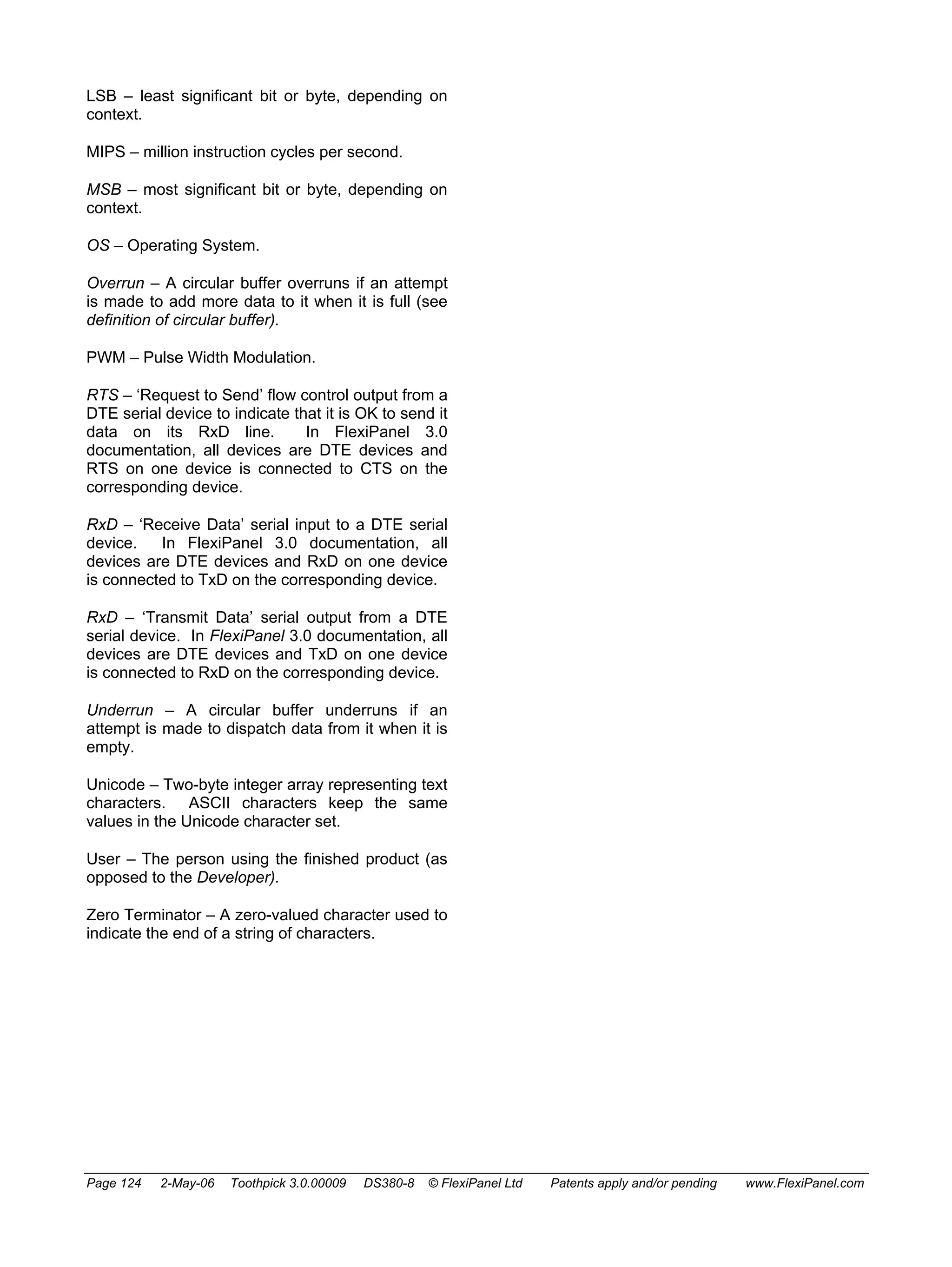 LSB – least significant bit or byte, depending on 
context. 
MIPS – million instruction cycles per second. 
MSB – most significant bit or byte, depending on 
context. 
OS – Operating System. 
Overrun – A circular buffer overruns if an attempt 
is made to add more data to it when it is full (see 
definition of circular buffer). 
PWM – Pulse Width Modulation. 
RTS – ‘Request to Send’ flow control output from a 
DTE serial device to indicate that it is OK to send it 
data on its RxD line. In FlexiPanel 3.0 
documentation, all devices are DTE devices and 
RTS on one device is connected to CTS on the 
corresponding device. 
RxD – ‘Receive Data’ serial input to a DTE serial 
device. In FlexiPanel 3.0 documentation, all 
devices are DTE devices and RxD on one device 
is connected to TxD on the corresponding device. 
RxD – ‘Transmit Data’ serial output from a DTE 
serial device. In FlexiPanel 3.0 documentation, all 
devices are DTE devices and TxD on one device 
is connected to RxD on the corresponding device. 
Underrun – A circular buffer underruns if an 
attempt is made to dispatch data from it when it is 
empty. 
Unicode – Two-byte integer array representing text 
characters. ASCII characters keep the same 
values in the Unicode character set. 
User – The person using the finished product (as 
opposed to the Developer). 
Zero Terminator – A zero-valued character used to 
indicate the end of a string of characters. 
Page 124 2-May-06 Toothpick 3.0.00009 DS380-8 © FlexiPanel Ltd Patents apply and/or pending www.FlexiPanel.com 
 