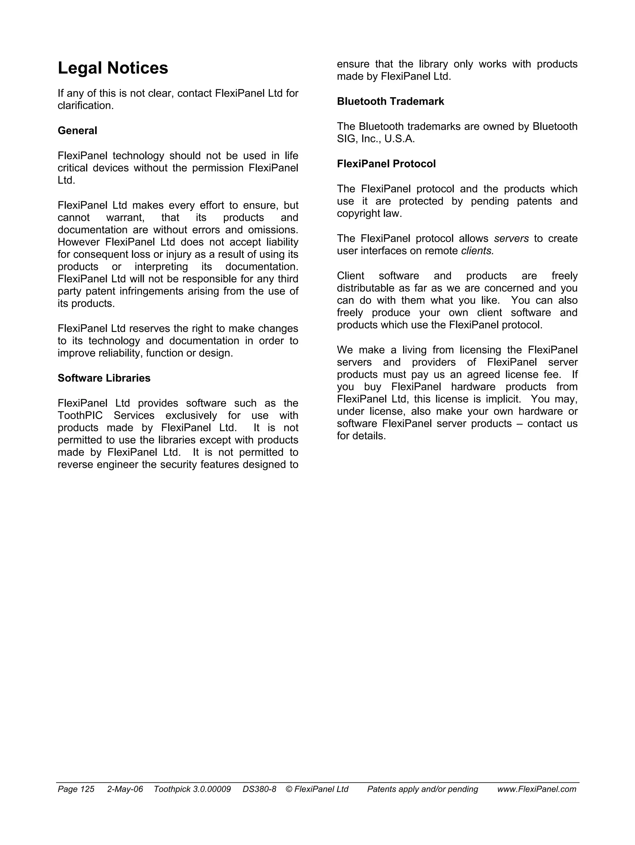 Legal Notices 
If any of this is not clear, contact FlexiPanel Ltd for 
clarification. 
General 
FlexiPanel technology should not be used in life 
critical devices without the permission FlexiPanel 
Ltd. 
FlexiPanel Ltd makes every effort to ensure, but 
cannot warrant, that its products and 
documentation are without errors and omissions. 
However FlexiPanel Ltd does not accept liability 
for consequent loss or injury as a result of using its 
products or interpreting its documentation. 
FlexiPanel Ltd will not be responsible for any third 
party patent infringements arising from the use of 
its products. 
FlexiPanel Ltd reserves the right to make changes 
to its technology and documentation in order to 
improve reliability, function or design. 
Software Libraries 
FlexiPanel Ltd provides software such as the 
ToothPIC Services exclusively for use with 
products made by FlexiPanel Ltd. It is not 
permitted to use the libraries except with products 
made by FlexiPanel Ltd. It is not permitted to 
reverse engineer the security features designed to 
ensure that the library only works with products 
made by FlexiPanel Ltd. 
Bluetooth Trademark 
The Bluetooth trademarks are owned by Bluetooth 
SIG, Inc., U.S.A. 
FlexiPanel Protocol 
The FlexiPanel protocol and the products which 
use it are protected by pending patents and 
copyright law. 
The FlexiPanel protocol allows servers to create 
user interfaces on remote clients. 
Client software and products are freely 
distributable as far as we are concerned and you 
can do with them what you like. You can also 
freely produce your own client software and 
products which use the FlexiPanel protocol. 
We make a living from licensing the FlexiPanel 
servers and providers of FlexiPanel server 
products must pay us an agreed license fee. If 
you buy FlexiPanel hardware products from 
FlexiPanel Ltd, this license is implicit. You may, 
under license, also make your own hardware or 
software FlexiPanel server products – contact us 
for details. 
Page 125 2-May-06 Toothpick 3.0.00009 DS380-8 © FlexiPanel Ltd Patents apply and/or pending www.FlexiPanel.com 
 