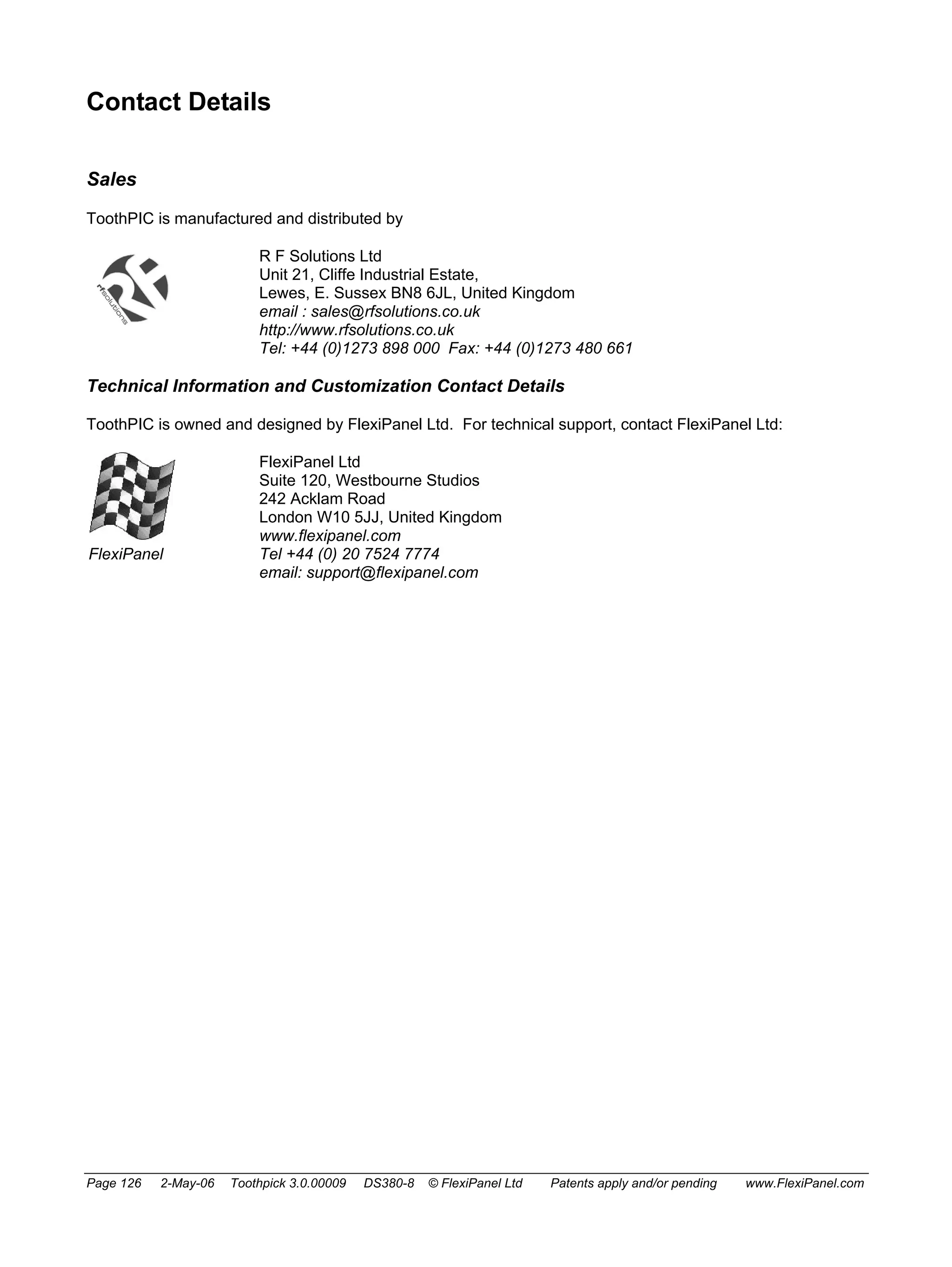 Contact Details 
Sales 
ToothPIC is manufactured and distributed by 
R F Solutions Ltd 
Unit 21, Cliffe Industrial Estate, 
Lewes, E. Sussex BN8 6JL, United Kingdom 
email : sales@rfsolutions.co.uk 
http://www.rfsolutions.co.uk 
Tel: +44 (0)1273 898 000 Fax: +44 (0)1273 480 661 
Technical Information and Customization Contact Details 
ToothPIC is owned and designed by FlexiPanel Ltd. For technical support, contact FlexiPanel Ltd: 
FlexiPanel 
FlexiPanel Ltd 
Suite 120, Westbourne Studios 
242 Acklam Road 
London W10 5JJ, United Kingdom 
www.flexipanel.com 
Tel +44 (0) 20 7524 7774 
email: support@flexipanel.com 
Page 126 2-May-06 Toothpick 3.0.00009 DS380-8 © FlexiPanel Ltd Patents apply and/or pending www.FlexiPanel.com 
