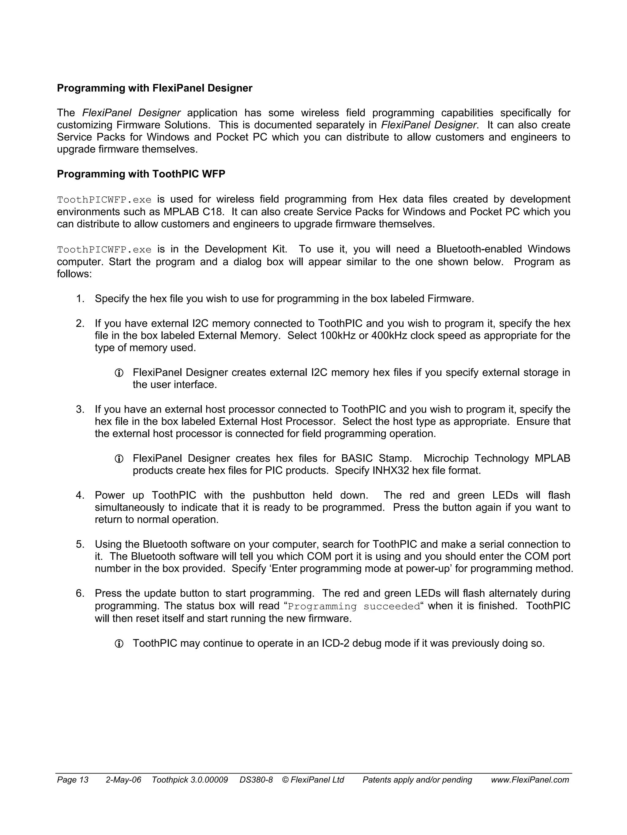 Programming with FlexiPanel Designer 
The FlexiPanel Designer application has some wireless field programming capabilities specifically for 
customizing Firmware Solutions. This is documented separately in FlexiPanel Designer. It can also create 
Service Packs for Windows and Pocket PC which you can distribute to allow customers and engineers to 
upgrade firmware themselves. 
Programming with ToothPIC WFP 
ToothPICWFP.exe is used for wireless field programming from Hex data files created by development 
environments such as MPLAB C18. It can also create Service Packs for Windows and Pocket PC which you 
can distribute to allow customers and engineers to upgrade firmware themselves. 
ToothPICWFP.exe is in the Development Kit. To use it, you will need a Bluetooth-enabled Windows 
computer. Start the program and a dialog box will appear similar to the one shown below. Program as 
follows: 
1. Specify the hex file you wish to use for programming in the box labeled Firmware. 
2. If you have external I2C memory connected to ToothPIC and you wish to program it, specify the hex 
file in the box labeled External Memory. Select 100kHz or 400kHz clock speed as appropriate for the 
type of memory used. 
L FlexiPanel Designer creates external I2C memory hex files if you specify external storage in 
the user interface. 
3. If you have an external host processor connected to ToothPIC and you wish to program it, specify the 
hex file in the box labeled External Host Processor. Select the host type as appropriate. Ensure that 
the external host processor is connected for field programming operation. 
L FlexiPanel Designer creates hex files for BASIC Stamp. Microchip Technology MPLAB 
products create hex files for PIC products. Specify INHX32 hex file format. 
4. Power up ToothPIC with the pushbutton held down. The red and green LEDs will flash 
simultaneously to indicate that it is ready to be programmed. Press the button again if you want to 
return to normal operation. 
5. Using the Bluetooth software on your computer, search for ToothPIC and make a serial connection to 
it. The Bluetooth software will tell you which COM port it is using and you should enter the COM port 
number in the box provided. Specify ‘Enter programming mode at power-up’ for programming method. 
6. Press the update button to start programming. The red and green LEDs will flash alternately during 
programming. The status box will read “Programming succeeded“ when it is finished. ToothPIC 
will then reset itself and start running the new firmware. 
L ToothPIC may continue to operate in an ICD-2 debug mode if it was previously doing so. 
Page 13 2-May-06 Toothpick 3.0.00009 DS380-8 © FlexiPanel Ltd Patents apply and/or pending www.FlexiPanel.com 
 