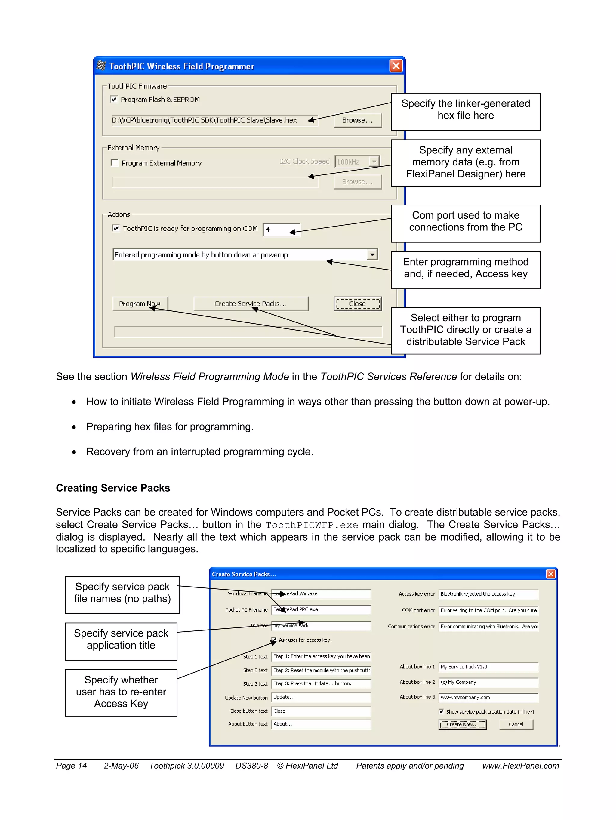 Specify the linker-generated 
hex file here 
Specify any external 
memory data (e.g. from 
FlexiPanel Designer) here 
Com port used to make 
connections from the PC 
Enter programming method 
and, if needed, Access key 
Select either to program 
ToothPIC directly or create a 
distributable Service Pack 
See the section Wireless Field Programming Mode in the ToothPIC Services Reference for details on: 
• How to initiate Wireless Field Programming in ways other than pressing the button down at power-up. 
• Preparing hex files for programming. 
• Recovery from an interrupted programming cycle. 
Creating Service Packs 
Service Packs can be created for Windows computers and Pocket PCs. To create distributable service packs, 
select Create Service Packs… button in the ToothPICWFP.exe main dialog. The Create Service Packs… 
dialog is displayed. Nearly all the text which appears in the service pack can be modified, allowing it to be 
localized to specific languages. 
. 
Specify service pack 
file names (no paths) 
Specify service pack 
application title 
Specify whether 
user has to re-enter 
Access Key 
Page 14 2-May-06 Toothpick 3.0.00009 DS380-8 © FlexiPanel Ltd Patents apply and/or pending www.FlexiPanel.com 
 