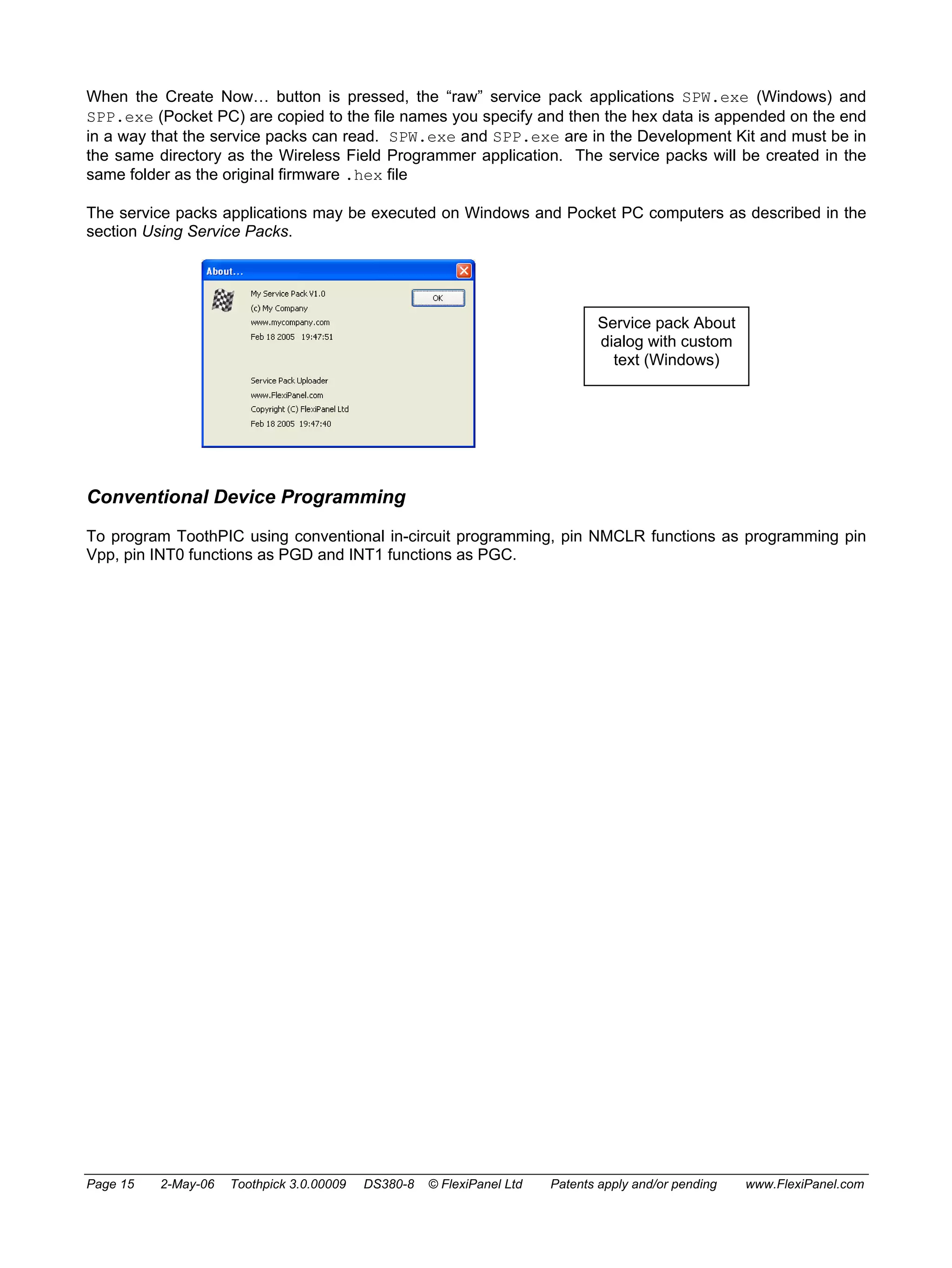 When the Create Now… button is pressed, the “raw” service pack applications SPW.exe (Windows) and 
SPP.exe (Pocket PC) are copied to the file names you specify and then the hex data is appended on the end 
in a way that the service packs can read. SPW.exe and SPP.exe are in the Development Kit and must be in 
the same directory as the Wireless Field Programmer application. The service packs will be created in the 
same folder as the original firmware .hex file 
The service packs applications may be executed on Windows and Pocket PC computers as described in the 
section Using Service Packs. 
Service pack About 
dialog with custom 
text (Windows) 
Conventional Device Programming 
To program ToothPIC using conventional in-circuit programming, pin NMCLR functions as programming pin 
Vpp, pin INT0 functions as PGD and INT1 functions as PGC. 
Page 15 2-May-06 Toothpick 3.0.00009 DS380-8 © FlexiPanel Ltd Patents apply and/or pending www.FlexiPanel.com 
 