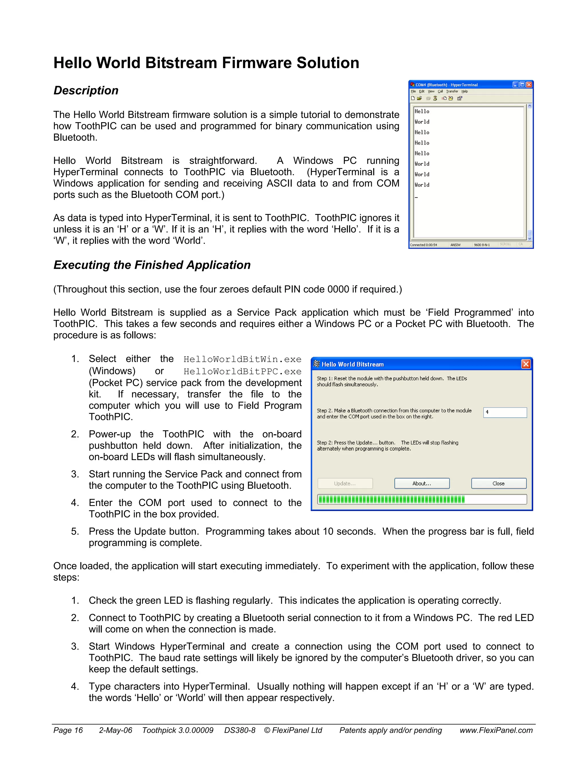Hello World Bitstream Firmware Solution 
Description 
The Hello World Bitstream firmware solution is a simple tutorial to demonstrate 
how ToothPIC can be used and programmed for binary communication using 
Bluetooth. 
Hello World Bitstream is straightforward. A Windows PC running 
HyperTerminal connects to ToothPIC via Bluetooth. (HyperTerminal is a 
Windows application for sending and receiving ASCII data to and from COM 
ports such as the Bluetooth COM port.) 
As data is typed into HyperTerminal, it is sent to ToothPIC. ToothPIC ignores it 
unless it is an ‘H’ or a ‘W’. If it is an ‘H’, it replies with the word ‘Hello’. If it is a 
‘W’, it replies with the word ‘World’. 
Executing the Finished Application 
(Throughout this section, use the four zeroes default PIN code 0000 if required.) 
Hello World Bitstream is supplied as a Service Pack application which must be ‘Field Programmed’ into 
ToothPIC. This takes a few seconds and requires either a Windows PC or a Pocket PC with Bluetooth. The 
procedure is as follows: 
1. Select either the HelloWorldBitWin.exe 
(Windows) or HelloWorldBitPPC.exe 
(Pocket PC) service pack from the development 
kit. If necessary, transfer the file to the 
computer which you will use to Field Program 
ToothPIC. 
2. Power-up the ToothPIC with the on-board 
pushbutton held down. After initialization, the 
on-board LEDs will flash simultaneously. 
3. Start running the Service Pack and connect from 
the computer to the ToothPIC using Bluetooth. 
4. Enter the COM port used to connect to the 
ToothPIC in the box provided. 
5. Press the Update button. Programming takes about 10 seconds. When the progress bar is full, field 
programming is complete. 
Once loaded, the application will start executing immediately. To experiment with the application, follow these 
steps: 
1. Check the green LED is flashing regularly. This indicates the application is operating correctly. 
2. Connect to ToothPIC by creating a Bluetooth serial connection to it from a Windows PC. The red LED 
will come on when the connection is made. 
3. Start Windows HyperTerminal and create a connection using the COM port used to connect to 
ToothPIC. The baud rate settings will likely be ignored by the computer’s Bluetooth driver, so you can 
keep the default settings. 
4. Type characters into HyperTerminal. Usually nothing will happen except if an ‘H’ or a ‘W’ are typed. 
the words ‘Hello’ or ‘World’ will then appear respectively. 
Page 16 2-May-06 Toothpick 3.0.00009 DS380-8 © FlexiPanel Ltd Patents apply and/or pending www.FlexiPanel.com 
 