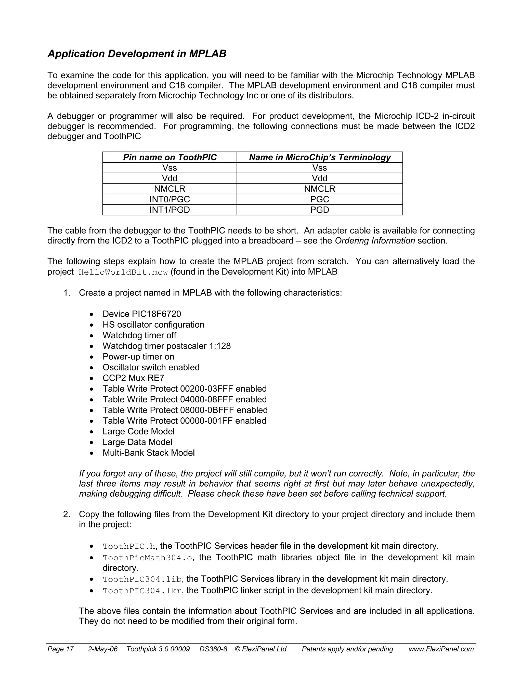 Application Development in MPLAB 
To examine the code for this application, you will need to be familiar with the Microchip Technology MPLAB 
development environment and C18 compiler. The MPLAB development environment and C18 compiler must 
be obtained separately from Microchip Technology Inc or one of its distributors. 
A debugger or programmer will also be required. For product development, the Microchip ICD-2 in-circuit 
debugger is recommended. For programming, the following connections must be made between the ICD2 
debugger and ToothPIC 
Pin name on ToothPIC Name in MicroChip’s Terminology 
Vss Vss 
Vdd Vdd 
NMCLR NMCLR 
INT0/PGC PGC 
INT1/PGD PGD 
The cable from the debugger to the ToothPIC needs to be short. An adapter cable is available for connecting 
directly from the ICD2 to a ToothPIC plugged into a breadboard – see the Ordering Information section. 
The following steps explain how to create the MPLAB project from scratch. You can alternatively load the 
project HelloWorldBit.mcw (found in the Development Kit) into MPLAB 
1. Create a project named in MPLAB with the following characteristics: 
• Device PIC18F6720 
• HS oscillator configuration 
• Watchdog timer off 
• Watchdog timer postscaler 1:128 
• Power-up timer on 
• Oscillator switch enabled 
• CCP2 Mux RE7 
• Table Write Protect 00200-03FFF enabled 
• Table Write Protect 04000-08FFF enabled 
• Table Write Protect 08000-0BFFF enabled 
• Table Write Protect 00000-001FF enabled 
• Large Code Model 
• Large Data Model 
• Multi-Bank Stack Model 
If you forget any of these, the project will still compile, but it won’t run correctly. Note, in particular, the 
last three items may result in behavior that seems right at first but may later behave unexpectedly, 
making debugging difficult. Please check these have been set before calling technical support. 
2. Copy the following files from the Development Kit directory to your project directory and include them 
in the project: 
• ToothPIC.h, the ToothPIC Services header file in the development kit main directory. 
• ToothPicMath304.o, the ToothPIC math libraries object file in the development kit main 
directory. 
• ToothPIC304.lib, the ToothPIC Services library in the development kit main directory. 
• ToothPIC304.lkr, the ToothPIC linker script in the development kit main directory. 
The above files contain the information about ToothPIC Services and are included in all applications. 
They do not need to be modified from their original form. 
Page 17 2-May-06 Toothpick 3.0.00009 DS380-8 © FlexiPanel Ltd Patents apply and/or pending www.FlexiPanel.com 
 