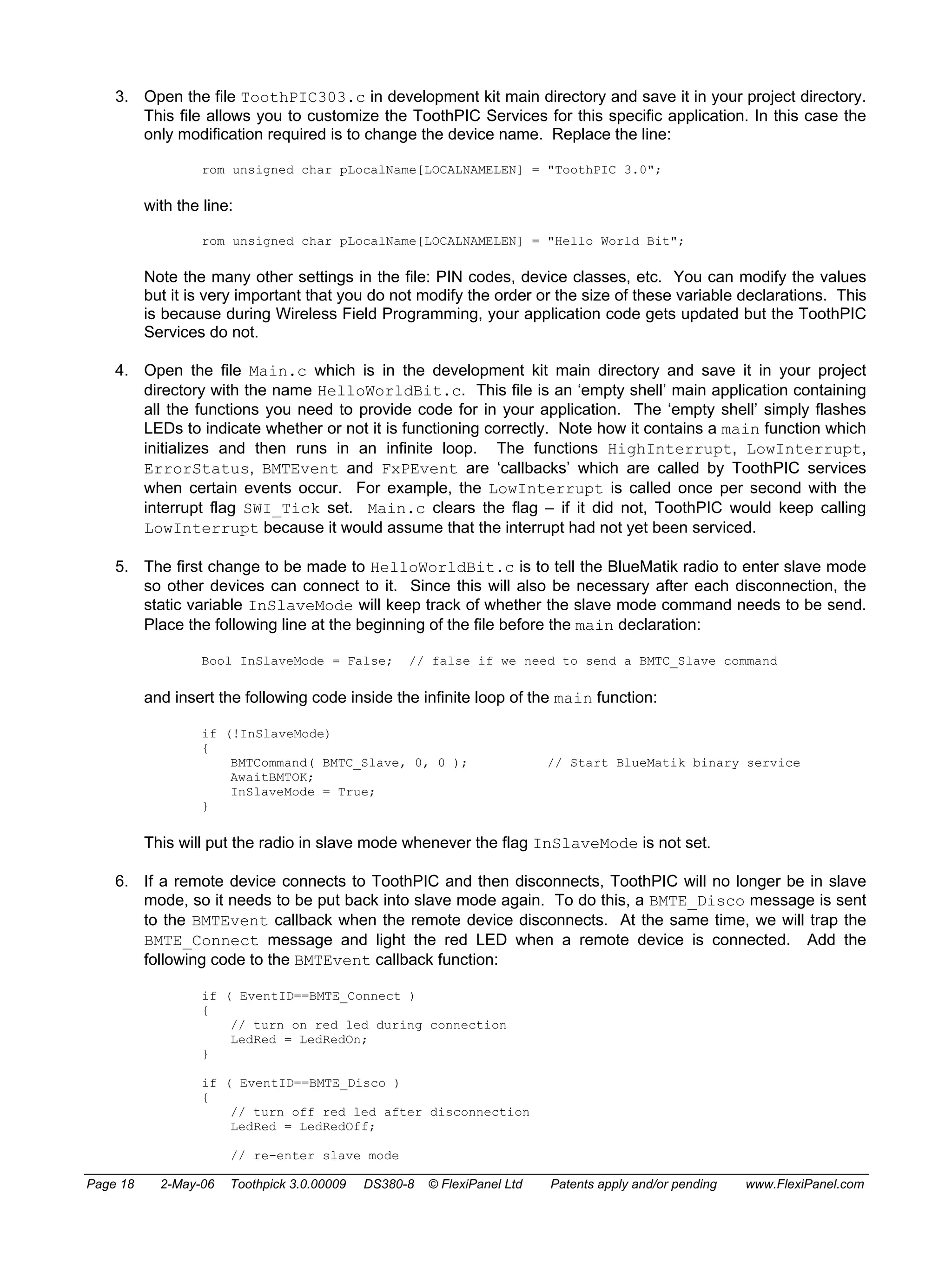 3. Open the file ToothPIC303.c in development kit main directory and save it in your project directory. 
This file allows you to customize the ToothPIC Services for this specific application. In this case the 
only modification required is to change the device name. Replace the line: 
rom unsigned char pLocalName[LOCALNAMELEN] = "ToothPIC 3.0"; 
with the line: 
rom unsigned char pLocalName[LOCALNAMELEN] = "Hello World Bit"; 
Note the many other settings in the file: PIN codes, device classes, etc. You can modify the values 
but it is very important that you do not modify the order or the size of these variable declarations. This 
is because during Wireless Field Programming, your application code gets updated but the ToothPIC 
Services do not. 
4. Open the file Main.c which is in the development kit main directory and save it in your project 
directory with the name HelloWorldBit.c. This file is an ‘empty shell’ main application containing 
all the functions you need to provide code for in your application. The ‘empty shell’ simply flashes 
LEDs to indicate whether or not it is functioning correctly. Note how it contains a main function which 
initializes and then runs in an infinite loop. The functions HighInterrupt, LowInterrupt, 
ErrorStatus, BMTEvent and FxPEvent are ‘callbacks’ which are called by ToothPIC services 
when certain events occur. For example, the LowInterrupt is called once per second with the 
interrupt flag SWI_Tick set. Main.c clears the flag – if it did not, ToothPIC would keep calling 
LowInterrupt because it would assume that the interrupt had not yet been serviced. 
5. The first change to be made to HelloWorldBit.c is to tell the BlueMatik radio to enter slave mode 
so other devices can connect to it. Since this will also be necessary after each disconnection, the 
static variable InSlaveMode will keep track of whether the slave mode command needs to be send. 
Place the following line at the beginning of the file before the main declaration: 
Bool InSlaveMode = False; // false if we need to send a BMTC_Slave command 
and insert the following code inside the infinite loop of the main function: 
if (!InSlaveMode) 
{ 
BMTCommand( BMTC_Slave, 0, 0 ); // Start BlueMatik binary service 
AwaitBMTOK; 
InSlaveMode = True; 
} 
This will put the radio in slave mode whenever the flag InSlaveMode is not set. 
6. If a remote device connects to ToothPIC and then disconnects, ToothPIC will no longer be in slave 
mode, so it needs to be put back into slave mode again. To do this, a BMTE_Disco message is sent 
to the BMTEvent callback when the remote device disconnects. At the same time, we will trap the 
BMTE_Connect message and light the red LED when a remote device is connected. Add the 
following code to the BMTEvent callback function: 
if ( EventID==BMTE_Connect ) 
{ 
// turn on red led during connection 
LedRed = LedRedOn; 
} 
if ( EventID==BMTE_Disco ) 
{ 
// turn off red led after disconnection 
LedRed = LedRedOff; 
// re-enter slave mode 
Page 18 2-May-06 Toothpick 3.0.00009 DS380-8 © FlexiPanel Ltd Patents apply and/or pending www.FlexiPanel.com 
 