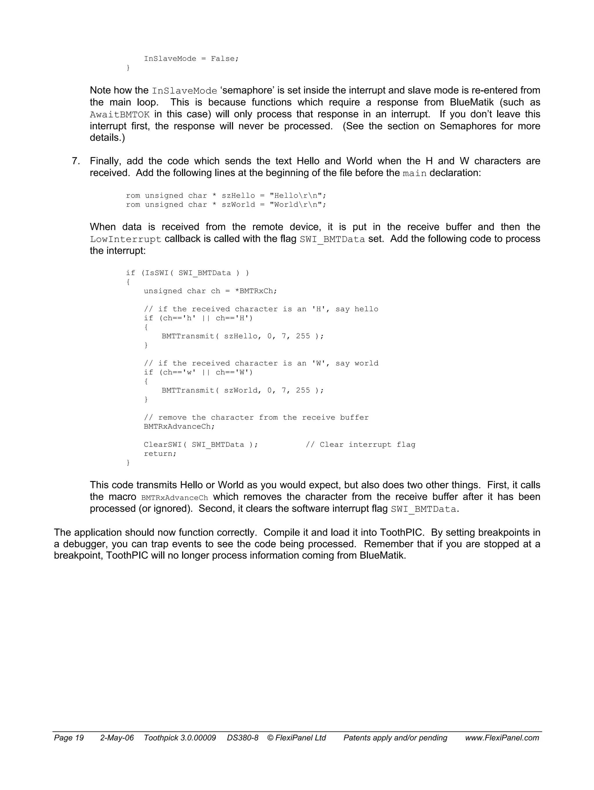InSlaveMode = False; 
} 
Note how the InSlaveMode ‘semaphore’ is set inside the interrupt and slave mode is re-entered from 
the main loop. This is because functions which require a response from BlueMatik (such as 
AwaitBMTOK in this case) will only process that response in an interrupt. If you don’t leave this 
interrupt first, the response will never be processed. (See the section on Semaphores for more 
details.) 
7. Finally, add the code which sends the text Hello and World when the H and W characters are 
received. Add the following lines at the beginning of the file before the main declaration: 
rom unsigned char * szHello = "Hellorn"; 
rom unsigned char * szWorld = "Worldrn"; 
When data is received from the remote device, it is put in the receive buffer and then the 
LowInterrupt callback is called with the flag SWI_BMTData set. Add the following code to process 
the interrupt: 
if (IsSWI( SWI_BMTData ) ) 
{ 
unsigned char ch = *BMTRxCh; 
// if the received character is an 'H', say hello 
if (ch=='h' || ch=='H') 
{ 
BMTTransmit( szHello, 0, 7, 255 ); 
} 
// if the received character is an 'W', say world 
if (ch=='w' || ch=='W') 
{ 
BMTTransmit( szWorld, 0, 7, 255 ); 
} 
// remove the character from the receive buffer 
BMTRxAdvanceCh; 
ClearSWI( SWI_BMTData ); // Clear interrupt flag 
return; 
} 
This code transmits Hello or World as you would expect, but also does two other things. First, it calls 
the macro BMTRxAdvanceCh which removes the character from the receive buffer after it has been 
processed (or ignored). Second, it clears the software interrupt flag SWI_BMTData. 
The application should now function correctly. Compile it and load it into ToothPIC. By setting breakpoints in 
a debugger, you can trap events to see the code being processed. Remember that if you are stopped at a 
breakpoint, ToothPIC will no longer process information coming from BlueMatik. 
Page 19 2-May-06 Toothpick 3.0.00009 DS380-8 © FlexiPanel Ltd Patents apply and/or pending www.FlexiPanel.com 
 