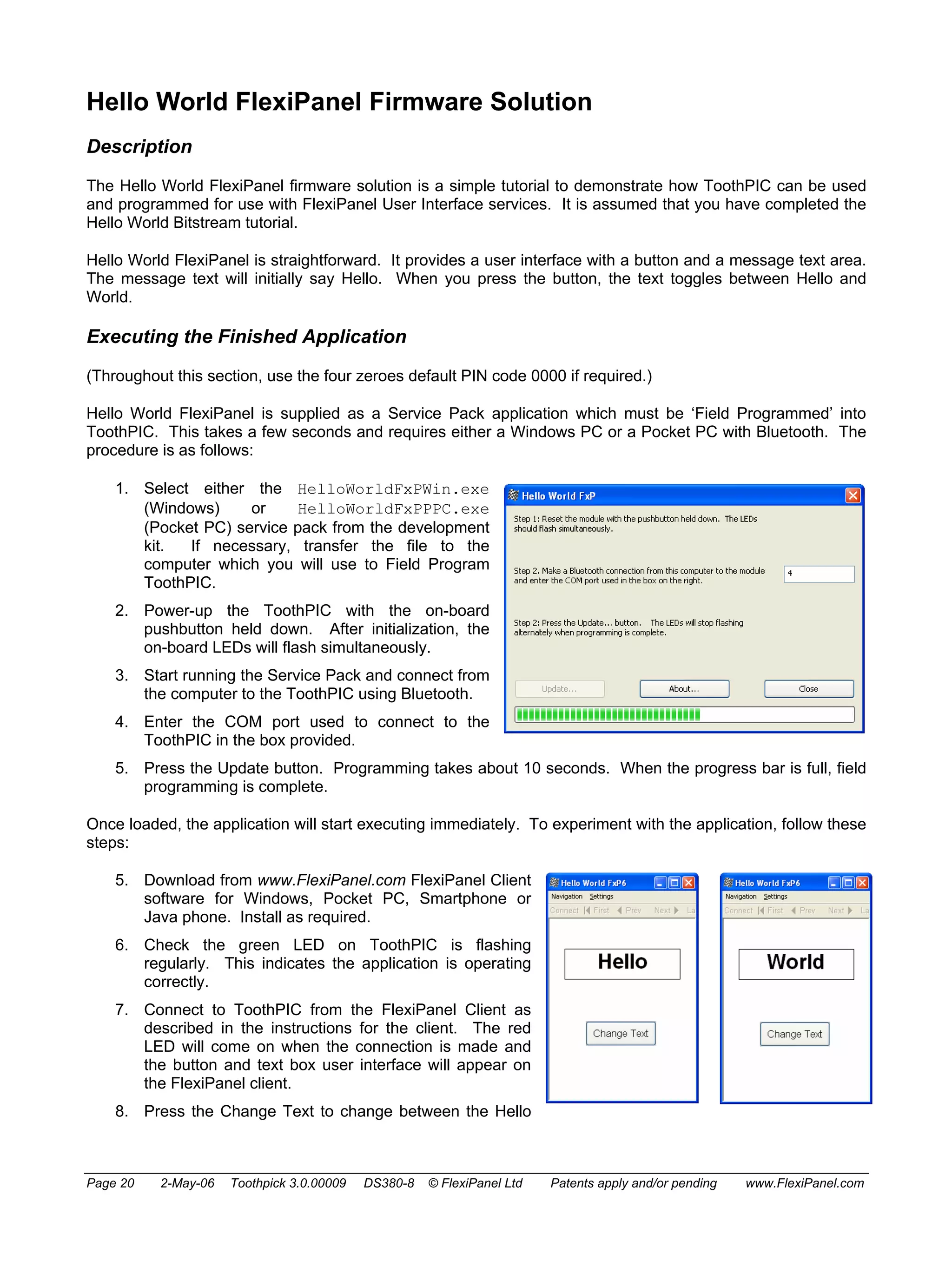Hello World FlexiPanel Firmware Solution 
Description 
The Hello World FlexiPanel firmware solution is a simple tutorial to demonstrate how ToothPIC can be used 
and programmed for use with FlexiPanel User Interface services. It is assumed that you have completed the 
Hello World Bitstream tutorial. 
Hello World FlexiPanel is straightforward. It provides a user interface with a button and a message text area. 
The message text will initially say Hello. When you press the button, the text toggles between Hello and 
World. 
Executing the Finished Application 
(Throughout this section, use the four zeroes default PIN code 0000 if required.) 
Hello World FlexiPanel is supplied as a Service Pack application which must be ‘Field Programmed’ into 
ToothPIC. This takes a few seconds and requires either a Windows PC or a Pocket PC with Bluetooth. The 
procedure is as follows: 
1. Select either the HelloWorldFxPWin.exe 
(Windows) or HelloWorldFxPPPC.exe 
(Pocket PC) service pack from the development 
kit. If necessary, transfer the file to the 
computer which you will use to Field Program 
ToothPIC. 
2. Power-up the ToothPIC with the on-board 
pushbutton held down. After initialization, the 
on-board LEDs will flash simultaneously. 
3. Start running the Service Pack and connect from 
the computer to the ToothPIC using Bluetooth. 
4. Enter the COM port used to connect to the 
ToothPIC in the box provided. 
5. Press the Update button. Programming takes about 10 seconds. When the progress bar is full, field 
programming is complete. 
Once loaded, the application will start executing immediately. To experiment with the application, follow these 
steps: 
5. Download from www.FlexiPanel.com FlexiPanel Client 
software for Windows, Pocket PC, Smartphone or 
Java phone. Install as required. 
6. Check the green LED on ToothPIC is flashing 
regularly. This indicates the application is operating 
correctly. 
7. Connect to ToothPIC from the FlexiPanel Client as 
described in the instructions for the client. The red 
LED will come on when the connection is made and 
the button and text box user interface will appear on 
the FlexiPanel client. 
8. Press the Change Text to change between the Hello 
Page 20 2-May-06 Toothpick 3.0.00009 DS380-8 © FlexiPanel Ltd Patents apply and/or pending www.FlexiPanel.com 
 