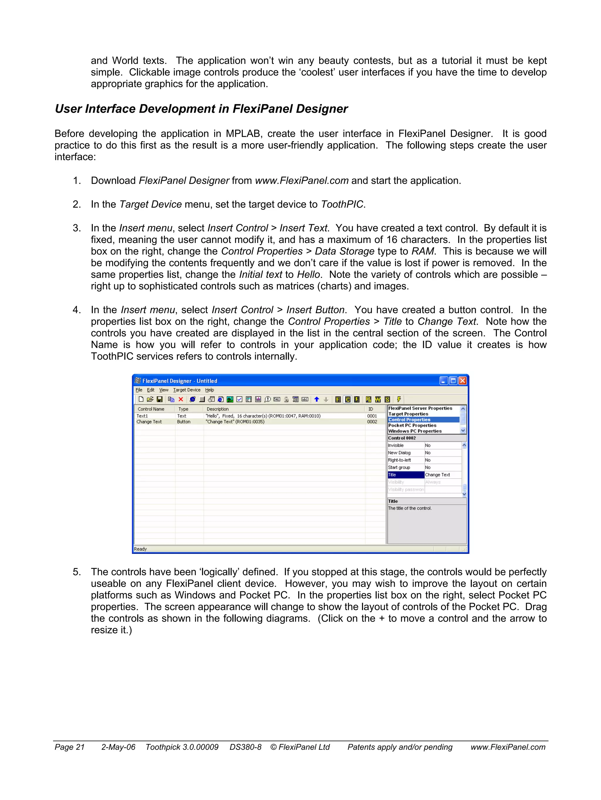 and World texts. The application won’t win any beauty contests, but as a tutorial it must be kept 
simple. Clickable image controls produce the ‘coolest’ user interfaces if you have the time to develop 
appropriate graphics for the application. 
User Interface Development in FlexiPanel Designer 
Before developing the application in MPLAB, create the user interface in FlexiPanel Designer. It is good 
practice to do this first as the result is a more user-friendly application. The following steps create the user 
interface: 
1. Download FlexiPanel Designer from www.FlexiPanel.com and start the application. 
2. In the Target Device menu, set the target device to ToothPIC. 
3. In the Insert menu, select Insert Control > Insert Text. You have created a text control. By default it is 
fixed, meaning the user cannot modify it, and has a maximum of 16 characters. In the properties list 
box on the right, change the Control Properties > Data Storage type to RAM. This is because we will 
be modifying the contents frequently and we don’t care if the value is lost if power is removed. In the 
same properties list, change the Initial text to Hello. Note the variety of controls which are possible – 
right up to sophisticated controls such as matrices (charts) and images. 
4. In the Insert menu, select Insert Control > Insert Button. You have created a button control. In the 
properties list box on the right, change the Control Properties > Title to Change Text. Note how the 
controls you have created are displayed in the list in the central section of the screen. The Control 
Name is how you will refer to controls in your application code; the ID value it creates is how 
ToothPIC services refers to controls internally. 
5. The controls have been ‘logically’ defined. If you stopped at this stage, the controls would be perfectly 
useable on any FlexiPanel client device. However, you may wish to improve the layout on certain 
platforms such as Windows and Pocket PC. In the properties list box on the right, select Pocket PC 
properties. The screen appearance will change to show the layout of controls of the Pocket PC. Drag 
the controls as shown in the following diagrams. (Click on the + to move a control and the arrow to 
resize it.) 
Page 21 2-May-06 Toothpick 3.0.00009 DS380-8 © FlexiPanel Ltd Patents apply and/or pending www.FlexiPanel.com 
 