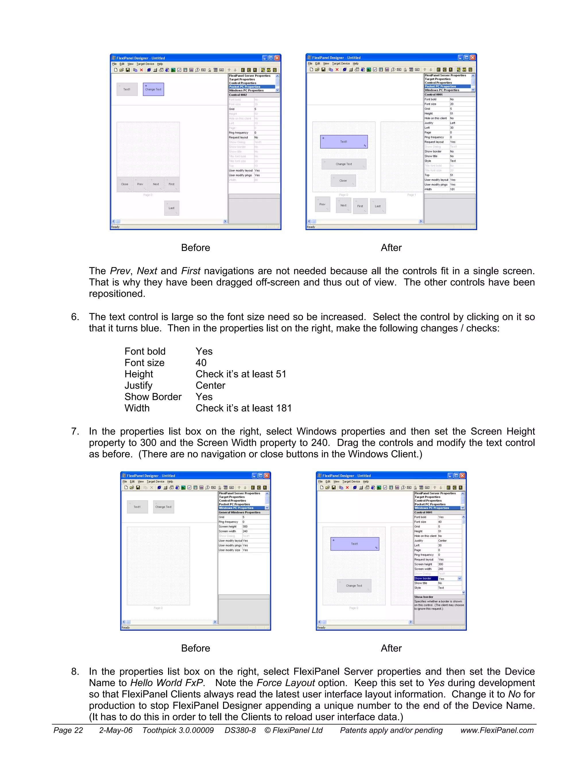 Before After 
The Prev, Next and First navigations are not needed because all the controls fit in a single screen. 
That is why they have been dragged off-screen and thus out of view. The other controls have been 
repositioned. 
6. The text control is large so the font size need so be increased. Select the control by clicking on it so 
that it turns blue. Then in the properties list on the right, make the following changes / checks: 
Font bold Yes 
Font size 40 
Height Check it’s at least 51 
Justify Center 
Show Border Yes 
Width Check it’s at least 181 
7. In the properties list box on the right, select Windows properties and then set the Screen Height 
property to 300 and the Screen Width property to 240. Drag the controls and modify the text control 
as before. (There are no navigation or close buttons in the Windows Client.) 
Before After 
8. In the properties list box on the right, select FlexiPanel Server properties and then set the Device 
Name to Hello World FxP. Note the Force Layout option. Keep this set to Yes during development 
so that FlexiPanel Clients always read the latest user interface layout information. Change it to No for 
production to stop FlexiPanel Designer appending a unique number to the end of the Device Name. 
(It has to do this in order to tell the Clients to reload user interface data.) 
Page 22 2-May-06 Toothpick 3.0.00009 DS380-8 © FlexiPanel Ltd Patents apply and/or pending www.FlexiPanel.com 
 