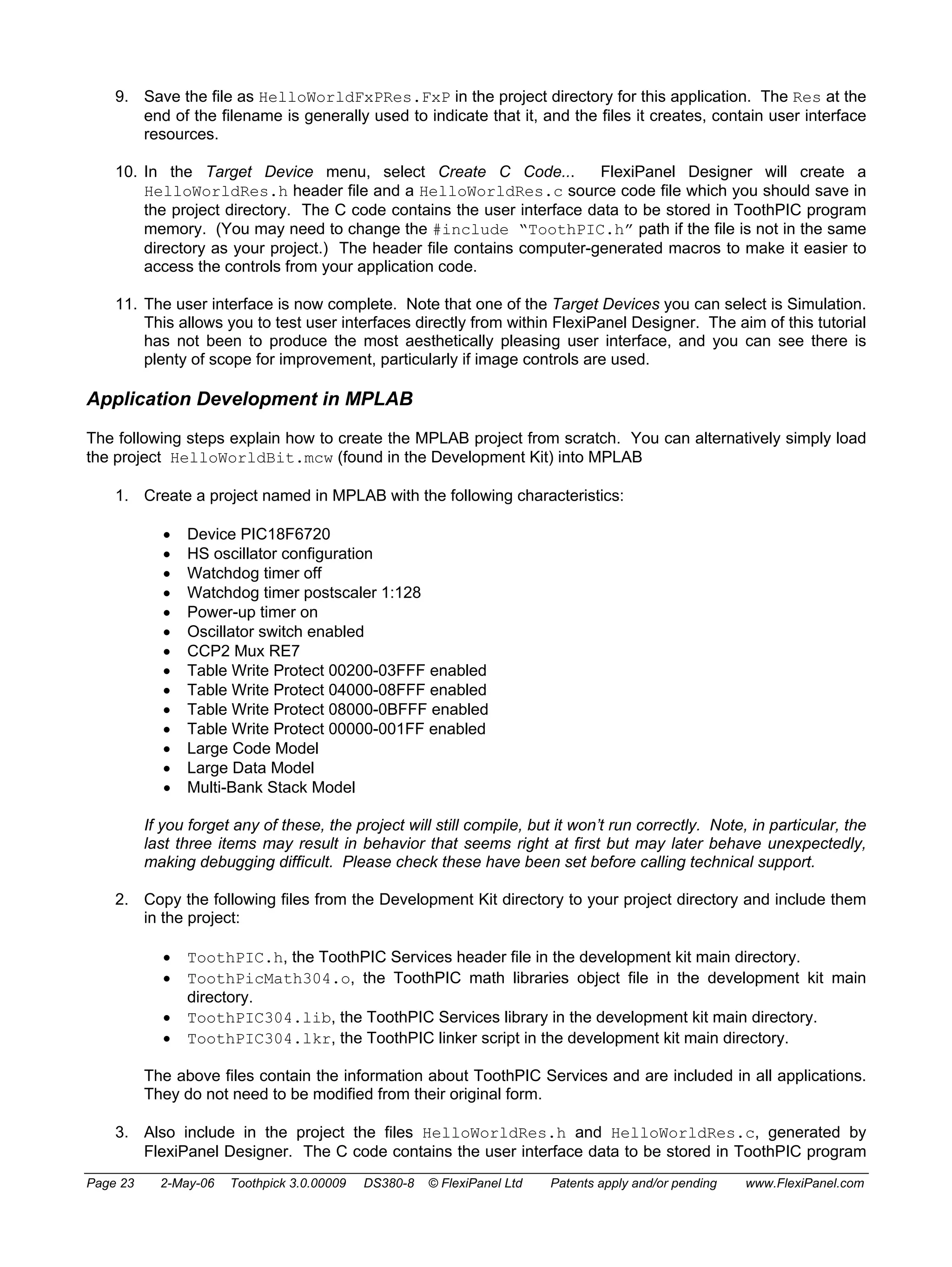 9. Save the file as HelloWorldFxPRes.FxP in the project directory for this application. The Res at the 
end of the filename is generally used to indicate that it, and the files it creates, contain user interface 
resources. 
10. In the Target Device menu, select Create C Code... FlexiPanel Designer will create a 
HelloWorldRes.h header file and a HelloWorldRes.c source code file which you should save in 
the project directory. The C code contains the user interface data to be stored in ToothPIC program 
memory. (You may need to change the #include “ToothPIC.h” path if the file is not in the same 
directory as your project.) The header file contains computer-generated macros to make it easier to 
access the controls from your application code. 
11. The user interface is now complete. Note that one of the Target Devices you can select is Simulation. 
This allows you to test user interfaces directly from within FlexiPanel Designer. The aim of this tutorial 
has not been to produce the most aesthetically pleasing user interface, and you can see there is 
plenty of scope for improvement, particularly if image controls are used. 
Application Development in MPLAB 
The following steps explain how to create the MPLAB project from scratch. You can alternatively simply load 
the project HelloWorldBit.mcw (found in the Development Kit) into MPLAB 
1. Create a project named in MPLAB with the following characteristics: 
• Device PIC18F6720 
• HS oscillator configuration 
• Watchdog timer off 
• Watchdog timer postscaler 1:128 
• Power-up timer on 
• Oscillator switch enabled 
• CCP2 Mux RE7 
• Table Write Protect 00200-03FFF enabled 
• Table Write Protect 04000-08FFF enabled 
• Table Write Protect 08000-0BFFF enabled 
• Table Write Protect 00000-001FF enabled 
• Large Code Model 
• Large Data Model 
• Multi-Bank Stack Model 
If you forget any of these, the project will still compile, but it won’t run correctly. Note, in particular, the 
last three items may result in behavior that seems right at first but may later behave unexpectedly, 
making debugging difficult. Please check these have been set before calling technical support. 
2. Copy the following files from the Development Kit directory to your project directory and include them 
in the project: 
• ToothPIC.h, the ToothPIC Services header file in the development kit main directory. 
• ToothPicMath304.o, the ToothPIC math libraries object file in the development kit main 
directory. 
• ToothPIC304.lib, the ToothPIC Services library in the development kit main directory. 
• ToothPIC304.lkr, the ToothPIC linker script in the development kit main directory. 
The above files contain the information about ToothPIC Services and are included in all applications. 
They do not need to be modified from their original form. 
3. Also include in the project the files HelloWorldRes.h and HelloWorldRes.c, generated by 
FlexiPanel Designer. The C code contains the user interface data to be stored in ToothPIC program 
Page 23 2-May-06 Toothpick 3.0.00009 DS380-8 © FlexiPanel Ltd Patents apply and/or pending www.FlexiPanel.com 
 