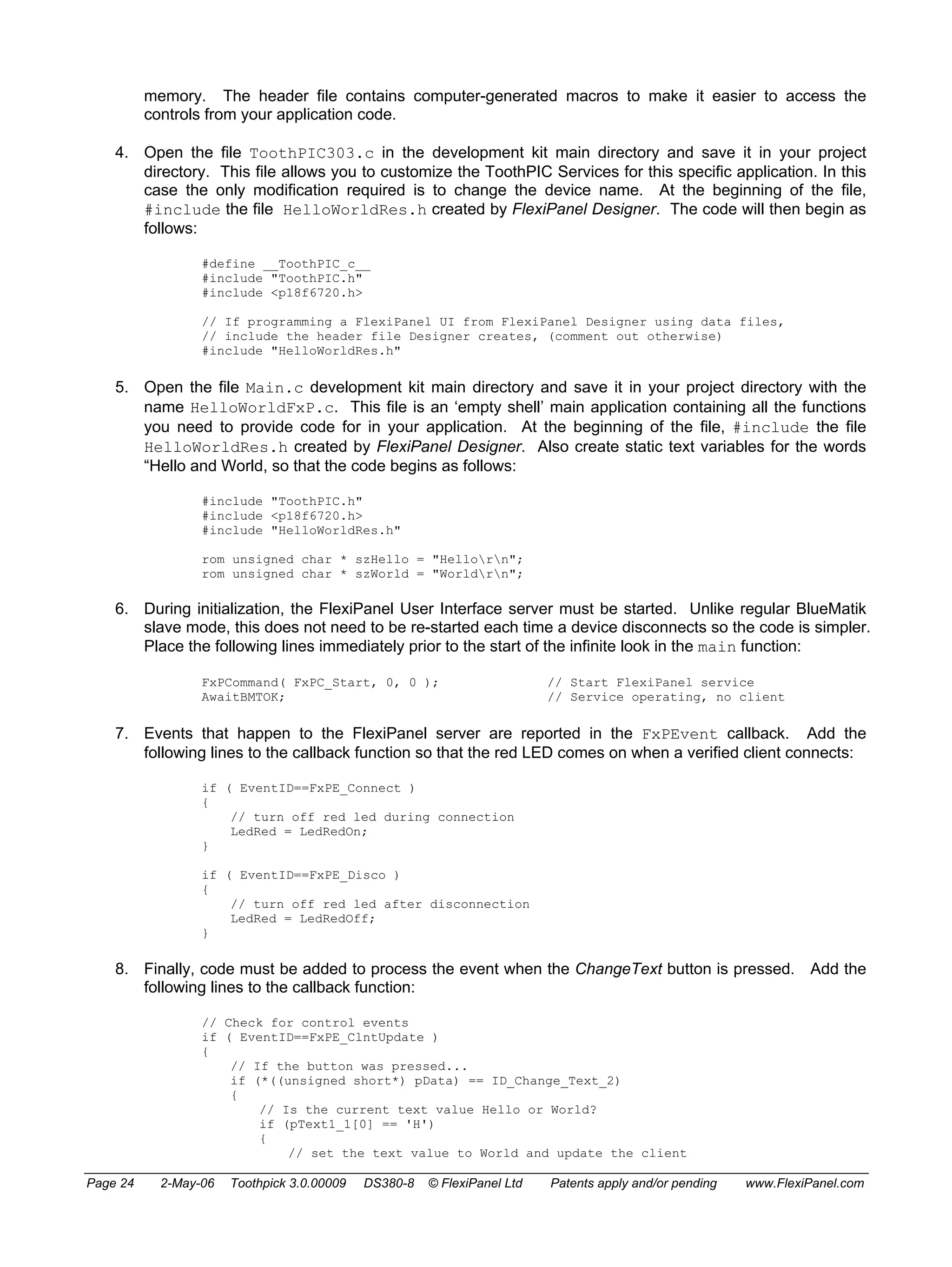 memory. The header file contains computer-generated macros to make it easier to access the 
controls from your application code. 
4. Open the file ToothPIC303.c in the development kit main directory and save it in your project 
directory. This file allows you to customize the ToothPIC Services for this specific application. In this 
case the only modification required is to change the device name. At the beginning of the file, 
#include the file HelloWorldRes.h created by FlexiPanel Designer. The code will then begin as 
follows: 
#define __ToothPIC_c__ 
#include "ToothPIC.h" 
#include <p18f6720.h> 
// If programming a FlexiPanel UI from FlexiPanel Designer using data files, 
// include the header file Designer creates, (comment out otherwise) 
#include "HelloWorldRes.h" 
5. Open the file Main.c development kit main directory and save it in your project directory with the 
name HelloWorldFxP.c. This file is an ‘empty shell’ main application containing all the functions 
you need to provide code for in your application. At the beginning of the file, #include the file 
HelloWorldRes.h created by FlexiPanel Designer. Also create static text variables for the words 
“Hello and World, so that the code begins as follows: 
#include "ToothPIC.h" 
#include <p18f6720.h> 
#include "HelloWorldRes.h" 
rom unsigned char * szHello = "Hellorn"; 
rom unsigned char * szWorld = "Worldrn"; 
6. During initialization, the FlexiPanel User Interface server must be started. Unlike regular BlueMatik 
slave mode, this does not need to be re-started each time a device disconnects so the code is simpler. 
Place the following lines immediately prior to the start of the infinite look in the main function: 
FxPCommand( FxPC_Start, 0, 0 ); // Start FlexiPanel service 
AwaitBMTOK; // Service operating, no client 
7. Events that happen to the FlexiPanel server are reported in the FxPEvent callback. Add the 
following lines to the callback function so that the red LED comes on when a verified client connects: 
if ( EventID==FxPE_Connect ) 
{ 
// turn off red led during connection 
LedRed = LedRedOn; 
} 
if ( EventID==FxPE_Disco ) 
{ 
// turn off red led after disconnection 
LedRed = LedRedOff; 
} 
8. Finally, code must be added to process the event when the ChangeText button is pressed. Add the 
following lines to the callback function: 
// Check for control events 
if ( EventID==FxPE_ClntUpdate ) 
{ 
// If the button was pressed... 
if (*((unsigned short*) pData) == ID_Change_Text_2) 
{ 
// Is the current text value Hello or World? 
if (pText1_1[0] == 'H') 
{ 
// set the text value to World and update the client 
Page 24 2-May-06 Toothpick 3.0.00009 DS380-8 © FlexiPanel Ltd Patents apply and/or pending www.FlexiPanel.com 
 