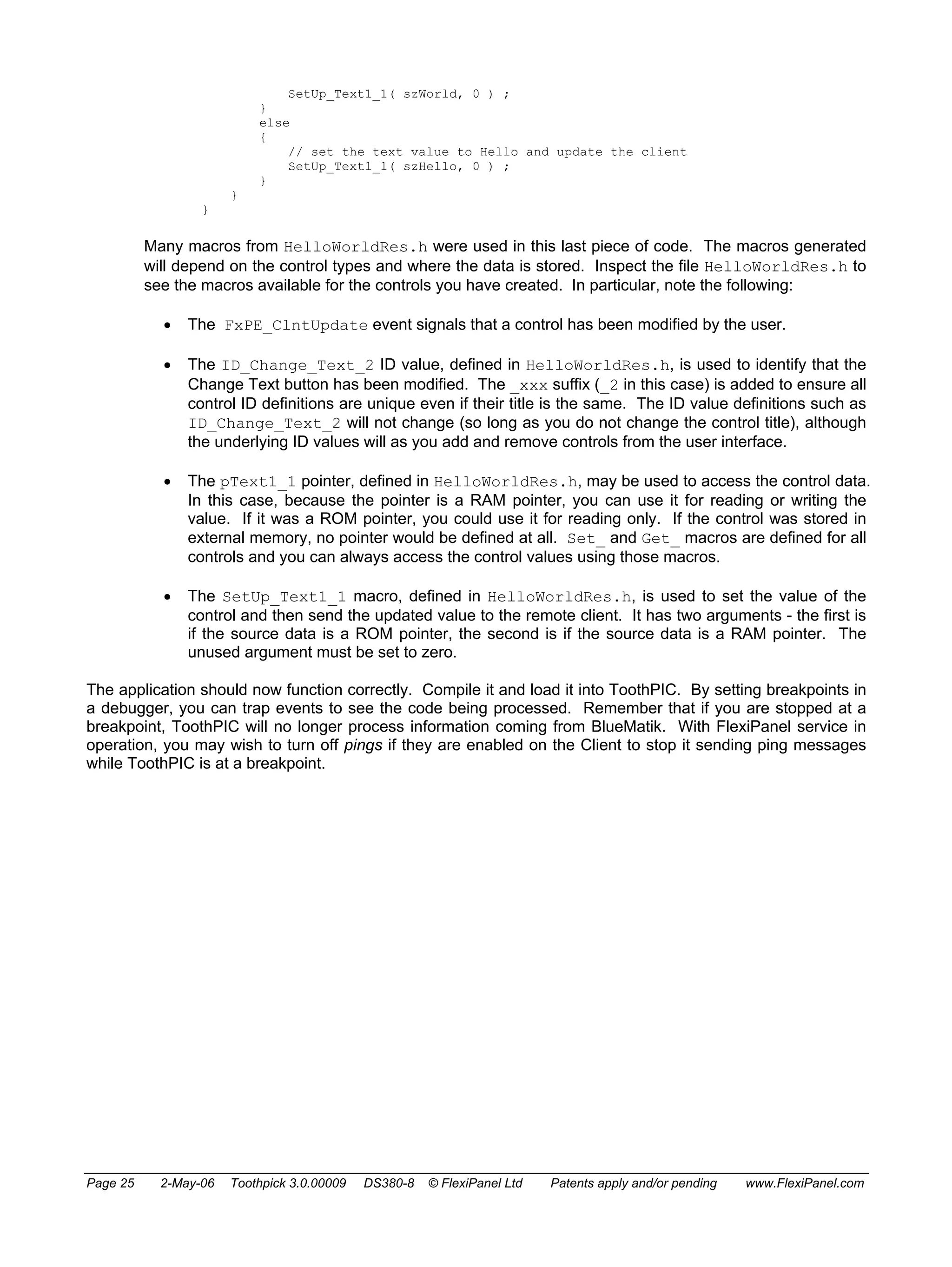 SetUp_Text1_1( szWorld, 0 ) ; 
} 
else 
{ 
// set the text value to Hello and update the client 
SetUp_Text1_1( szHello, 0 ) ; 
} 
} 
} 
Many macros from HelloWorldRes.h were used in this last piece of code. The macros generated 
will depend on the control types and where the data is stored. Inspect the file HelloWorldRes.h to 
see the macros available for the controls you have created. In particular, note the following: 
• The FxPE_ClntUpdate event signals that a control has been modified by the user. 
• The ID_Change_Text_2 ID value, defined in HelloWorldRes.h, is used to identify that the 
Change Text button has been modified. The _xxx suffix (_2 in this case) is added to ensure all 
control ID definitions are unique even if their title is the same. The ID value definitions such as 
ID_Change_Text_2 will not change (so long as you do not change the control title), although 
the underlying ID values will as you add and remove controls from the user interface. 
• The pText1_1 pointer, defined in HelloWorldRes.h, may be used to access the control data. 
In this case, because the pointer is a RAM pointer, you can use it for reading or writing the 
value. If it was a ROM pointer, you could use it for reading only. If the control was stored in 
external memory, no pointer would be defined at all. Set_ and Get_ macros are defined for all 
controls and you can always access the control values using those macros. 
• The SetUp_Text1_1 macro, defined in HelloWorldRes.h, is used to set the value of the 
control and then send the updated value to the remote client. It has two arguments - the first is 
if the source data is a ROM pointer, the second is if the source data is a RAM pointer. The 
unused argument must be set to zero. 
The application should now function correctly. Compile it and load it into ToothPIC. By setting breakpoints in 
a debugger, you can trap events to see the code being processed. Remember that if you are stopped at a 
breakpoint, ToothPIC will no longer process information coming from BlueMatik. With FlexiPanel service in 
operation, you may wish to turn off pings if they are enabled on the Client to stop it sending ping messages 
while ToothPIC is at a breakpoint. 
Page 25 2-May-06 Toothpick 3.0.00009 DS380-8 © FlexiPanel Ltd Patents apply and/or pending www.FlexiPanel.com 
 
