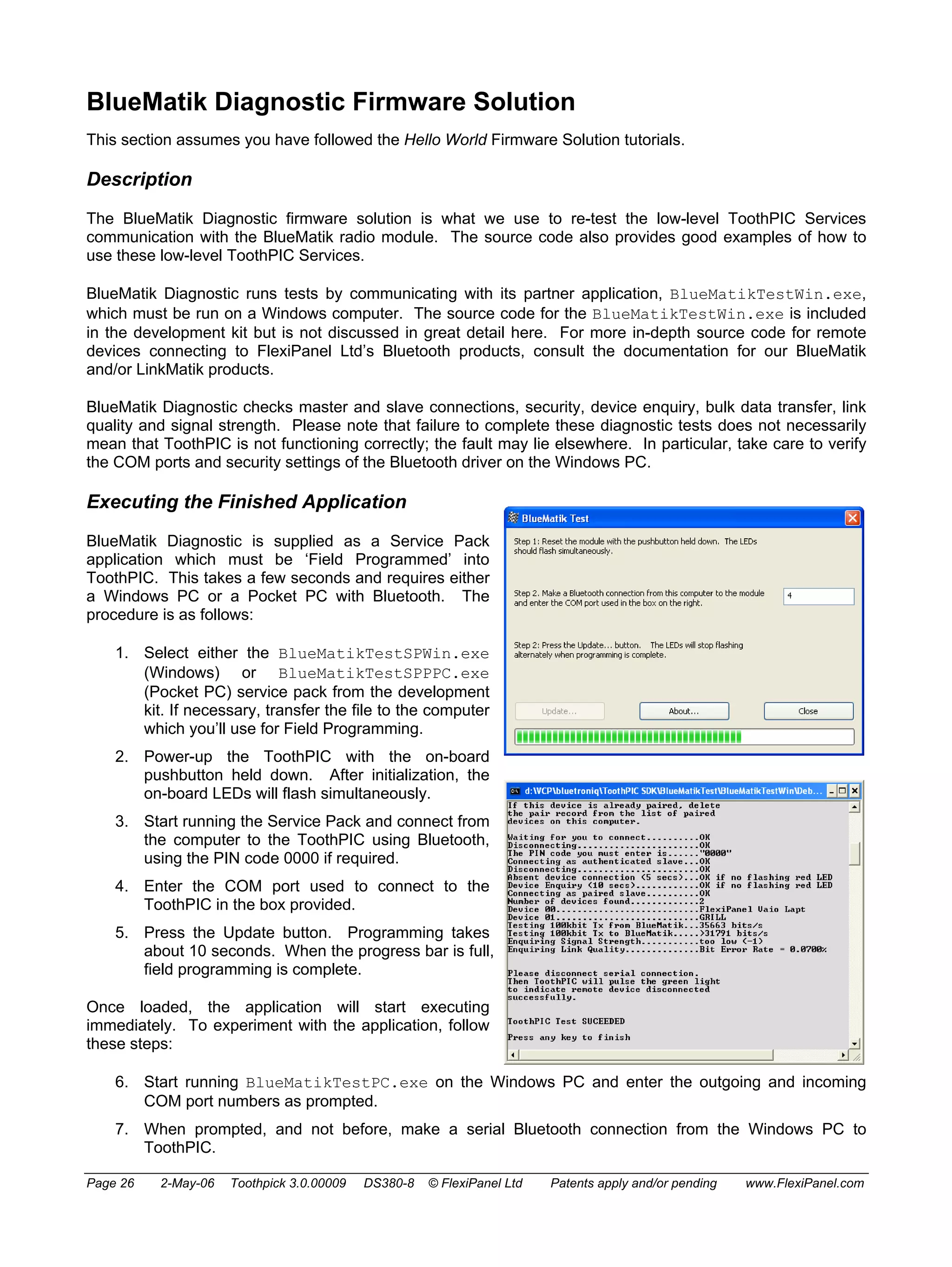 BlueMatik Diagnostic Firmware Solution 
This section assumes you have followed the Hello World Firmware Solution tutorials. 
Description 
The BlueMatik Diagnostic firmware solution is what we use to re-test the low-level ToothPIC Services 
communication with the BlueMatik radio module. The source code also provides good examples of how to 
use these low-level ToothPIC Services. 
BlueMatik Diagnostic runs tests by communicating with its partner application, BlueMatikTestWin.exe, 
which must be run on a Windows computer. The source code for the BlueMatikTestWin.exe is included 
in the development kit but is not discussed in great detail here. For more in-depth source code for remote 
devices connecting to FlexiPanel Ltd’s Bluetooth products, consult the documentation for our BlueMatik 
and/or LinkMatik products. 
BlueMatik Diagnostic checks master and slave connections, security, device enquiry, bulk data transfer, link 
quality and signal strength. Please note that failure to complete these diagnostic tests does not necessarily 
mean that ToothPIC is not functioning correctly; the fault may lie elsewhere. In particular, take care to verify 
the COM ports and security settings of the Bluetooth driver on the Windows PC. 
Executing the Finished Application 
BlueMatik Diagnostic is supplied as a Service Pack 
application which must be ‘Field Programmed’ into 
ToothPIC. This takes a few seconds and requires either 
a Windows PC or a Pocket PC with Bluetooth. The 
procedure is as follows: 
1. Select either the BlueMatikTestSPWin.exe 
(Windows) or BlueMatikTestSPPPC.exe 
(Pocket PC) service pack from the development 
kit. If necessary, transfer the file to the computer 
which you’ll use for Field Programming. 
2. Power-up the ToothPIC with the on-board 
pushbutton held down. After initialization, the 
on-board LEDs will flash simultaneously. 
3. Start running the Service Pack and connect from 
the computer to the ToothPIC using Bluetooth, 
using the PIN code 0000 if required. 
4. Enter the COM port used to connect to the 
ToothPIC in the box provided. 
5. Press the Update button. Programming takes 
about 10 seconds. When the progress bar is full, 
field programming is complete. 
Once loaded, the application will start executing 
immediately. To experiment with the application, follow 
these steps: 
6. Start running BlueMatikTestPC.exe on the Windows PC and enter the outgoing and incoming 
COM port numbers as prompted. 
7. When prompted, and not before, make a serial Bluetooth connection from the Windows PC to 
ToothPIC. 
Page 26 2-May-06 Toothpick 3.0.00009 DS380-8 © FlexiPanel Ltd Patents apply and/or pending www.FlexiPanel.com 
 