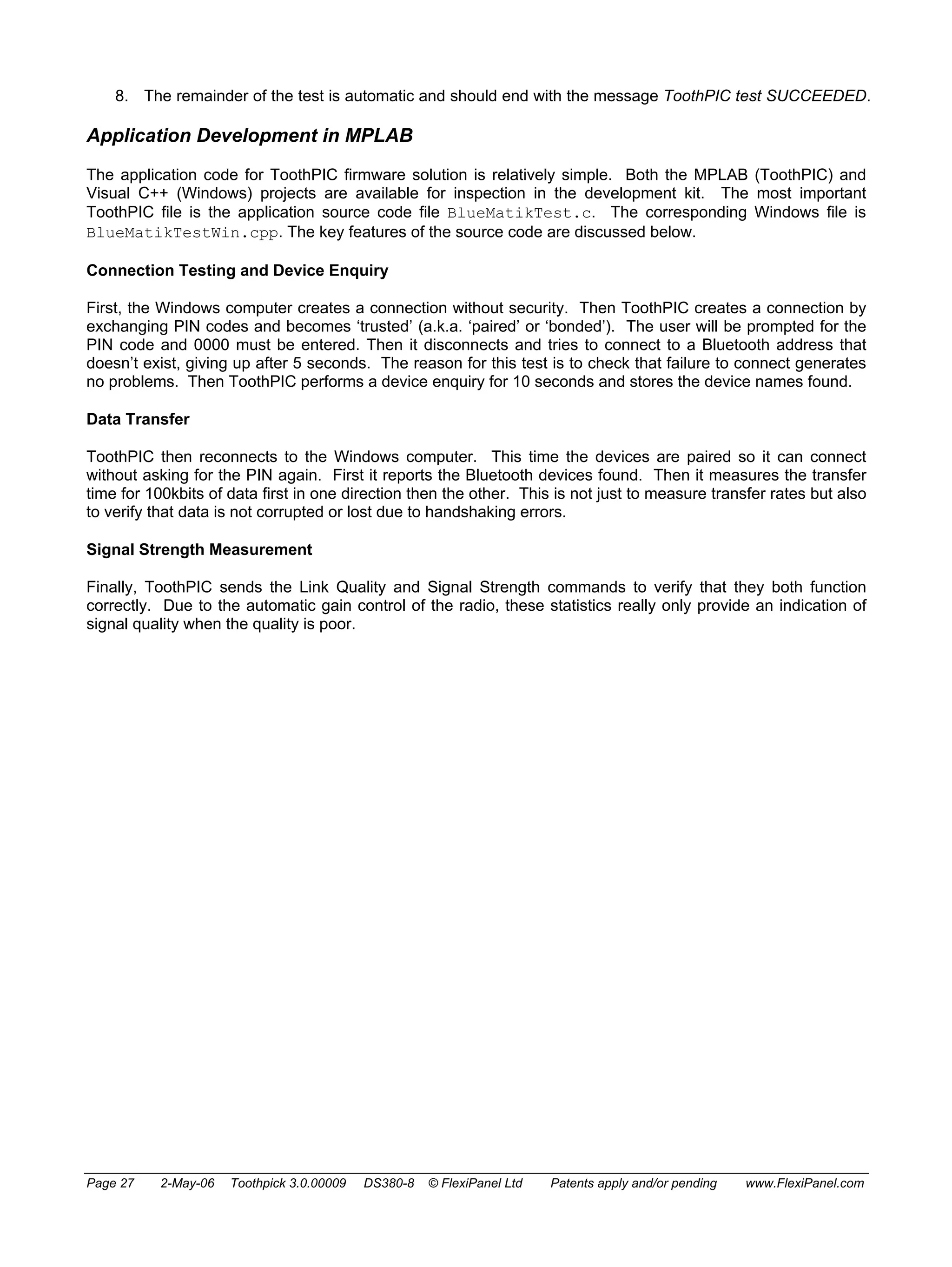 8. The remainder of the test is automatic and should end with the message ToothPIC test SUCCEEDED. 
Application Development in MPLAB 
The application code for ToothPIC firmware solution is relatively simple. Both the MPLAB (ToothPIC) and 
Visual C++ (Windows) projects are available for inspection in the development kit. The most important 
ToothPIC file is the application source code file BlueMatikTest.c. The corresponding Windows file is 
BlueMatikTestWin.cpp. The key features of the source code are discussed below. 
Connection Testing and Device Enquiry 
First, the Windows computer creates a connection without security. Then ToothPIC creates a connection by 
exchanging PIN codes and becomes ‘trusted’ (a.k.a. ‘paired’ or ‘bonded’). The user will be prompted for the 
PIN code and 0000 must be entered. Then it disconnects and tries to connect to a Bluetooth address that 
doesn’t exist, giving up after 5 seconds. The reason for this test is to check that failure to connect generates 
no problems. Then ToothPIC performs a device enquiry for 10 seconds and stores the device names found. 
Data Transfer 
ToothPIC then reconnects to the Windows computer. This time the devices are paired so it can connect 
without asking for the PIN again. First it reports the Bluetooth devices found. Then it measures the transfer 
time for 100kbits of data first in one direction then the other. This is not just to measure transfer rates but also 
to verify that data is not corrupted or lost due to handshaking errors. 
Signal Strength Measurement 
Finally, ToothPIC sends the Link Quality and Signal Strength commands to verify that they both function 
correctly. Due to the automatic gain control of the radio, these statistics really only provide an indication of 
signal quality when the quality is poor. 
Page 27 2-May-06 Toothpick 3.0.00009 DS380-8 © FlexiPanel Ltd Patents apply and/or pending www.FlexiPanel.com 
 