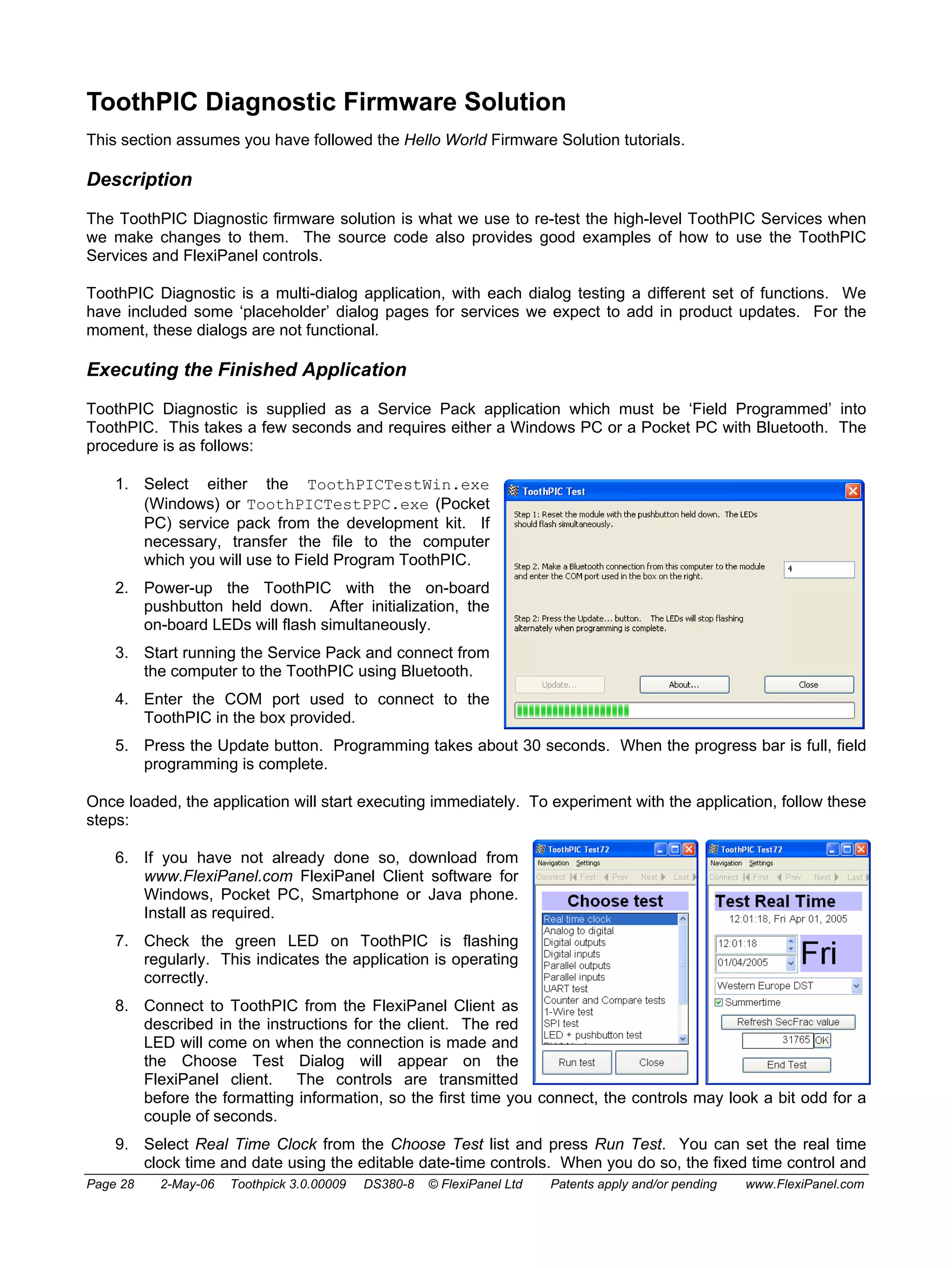 ToothPIC Diagnostic Firmware Solution 
This section assumes you have followed the Hello World Firmware Solution tutorials. 
Description 
The ToothPIC Diagnostic firmware solution is what we use to re-test the high-level ToothPIC Services when 
we make changes to them. The source code also provides good examples of how to use the ToothPIC 
Services and FlexiPanel controls. 
ToothPIC Diagnostic is a multi-dialog application, with each dialog testing a different set of functions. We 
have included some ‘placeholder’ dialog pages for services we expect to add in product updates. For the 
moment, these dialogs are not functional. 
Executing the Finished Application 
ToothPIC Diagnostic is supplied as a Service Pack application which must be ‘Field Programmed’ into 
ToothPIC. This takes a few seconds and requires either a Windows PC or a Pocket PC with Bluetooth. The 
procedure is as follows: 
1. Select either the ToothPICTestWin.exe 
(Windows) or ToothPICTestPPC.exe (Pocket 
PC) service pack from the development kit. If 
necessary, transfer the file to the computer 
which you will use to Field Program ToothPIC. 
2. Power-up the ToothPIC with the on-board 
pushbutton held down. After initialization, the 
on-board LEDs will flash simultaneously. 
3. Start running the Service Pack and connect from 
the computer to the ToothPIC using Bluetooth. 
4. Enter the COM port used to connect to the 
ToothPIC in the box provided. 
5. Press the Update button. Programming takes about 30 seconds. When the progress bar is full, field 
programming is complete. 
Once loaded, the application will start executing immediately. To experiment with the application, follow these 
steps: 
6. If you have not already done so, download from 
www.FlexiPanel.com FlexiPanel Client software for 
Windows, Pocket PC, Smartphone or Java phone. 
Install as required. 
7. Check the green LED on ToothPIC is flashing 
regularly. This indicates the application is operating 
correctly. 
8. Connect to ToothPIC from the FlexiPanel Client as 
described in the instructions for the client. The red 
LED will come on when the connection is made and 
the Choose Test Dialog will appear on the 
FlexiPanel client. The controls are transmitted 
before the formatting information, so the first time you connect, the controls may look a bit odd for a 
couple of seconds. 
9. Select Real Time Clock from the Choose Test list and press Run Test. You can set the real time 
clock time and date using the editable date-time controls. When you do so, the fixed time control and 
Page 28 2-May-06 Toothpick 3.0.00009 DS380-8 © FlexiPanel Ltd Patents apply and/or pending www.FlexiPanel.com 
 
