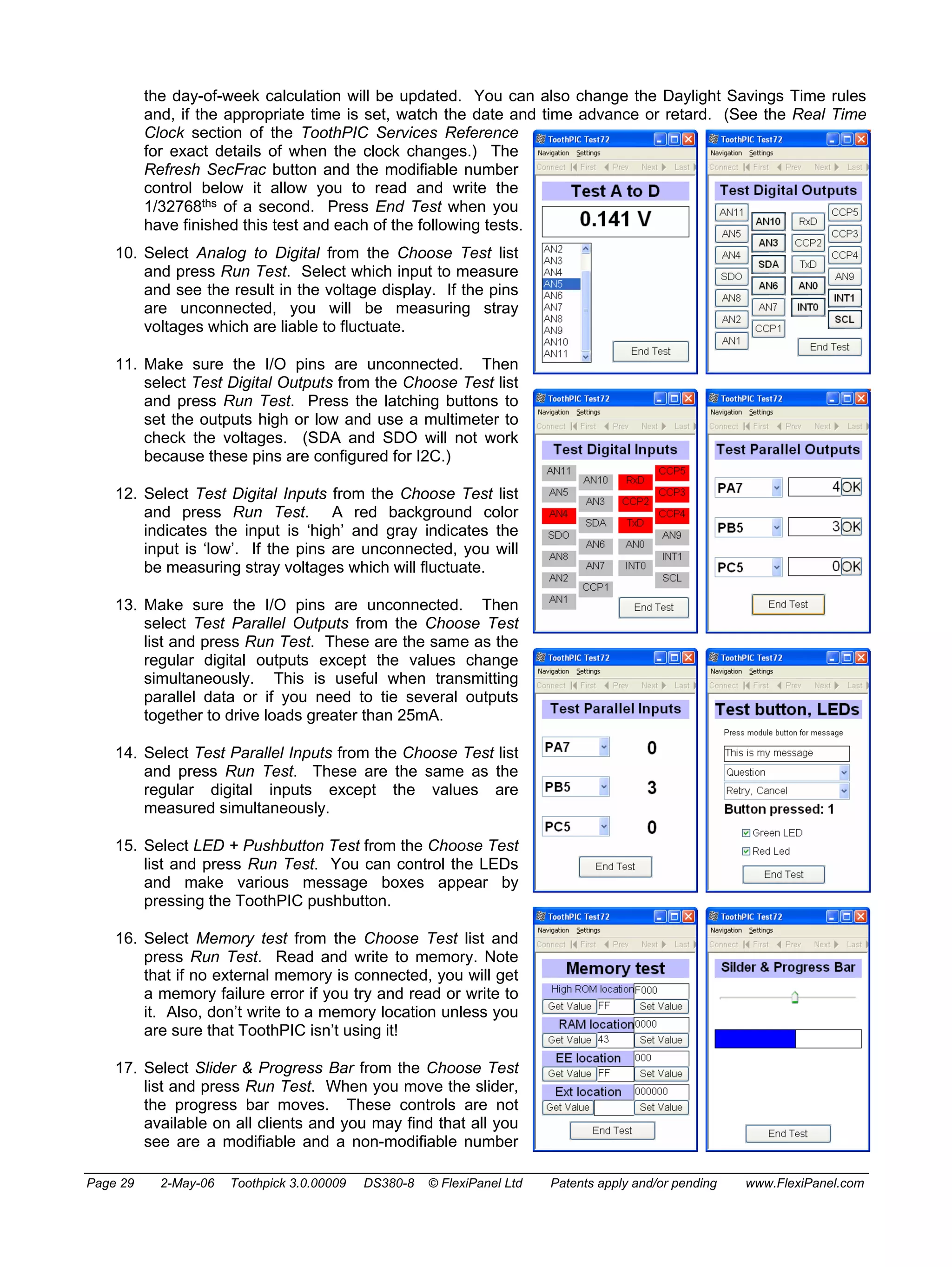 the day-of-week calculation will be updated. You can also change the Daylight Savings Time rules 
and, if the appropriate time is set, watch the date and time advance or retard. (See the Real Time 
Clock section of the ToothPIC Services Reference 
for exact details of when the clock changes.) The 
Refresh SecFrac button and the modifiable number 
control below it allow you to read and write the 
1/32768ths of a second. Press End Test when you 
have finished this test and each of the following tests. 
10. Select Analog to Digital from the Choose Test list 
and press Run Test. Select which input to measure 
and see the result in the voltage display. If the pins 
are unconnected, you will be measuring stray 
voltages which are liable to fluctuate. 
11. Make sure the I/O pins are unconnected. Then 
select Test Digital Outputs from the Choose Test list 
and press Run Test. Press the latching buttons to 
set the outputs high or low and use a multimeter to 
check the voltages. (SDA and SDO will not work 
because these pins are configured for I2C.) 
12. Select Test Digital Inputs from the Choose Test list 
and press Run Test. A red background color 
indicates the input is ‘high’ and gray indicates the 
input is ‘low’. If the pins are unconnected, you will 
be measuring stray voltages which will fluctuate. 
13. Make sure the I/O pins are unconnected. Then 
select Test Parallel Outputs from the Choose Test 
list and press Run Test. These are the same as the 
regular digital outputs except the values change 
simultaneously. This is useful when transmitting 
parallel data or if you need to tie several outputs 
together to drive loads greater than 25mA. 
14. Select Test Parallel Inputs from the Choose Test list 
and press Run Test. These are the same as the 
regular digital inputs except the values are 
measured simultaneously. 
15. Select LED + Pushbutton Test from the Choose Test 
list and press Run Test. You can control the LEDs 
and make various message boxes appear by 
pressing the ToothPIC pushbutton. 
16. Select Memory test from the Choose Test list and 
press Run Test. Read and write to memory. Note 
that if no external memory is connected, you will get 
a memory failure error if you try and read or write to 
it. Also, don’t write to a memory location unless you 
are sure that ToothPIC isn’t using it! 
17. Select Slider & Progress Bar from the Choose Test 
list and press Run Test. When you move the slider, 
the progress bar moves. These controls are not 
available on all clients and you may find that all you 
see are a modifiable and a non-modifiable number 
Page 29 2-May-06 Toothpick 3.0.00009 DS380-8 © FlexiPanel Ltd Patents apply and/or pending www.FlexiPanel.com 
 
