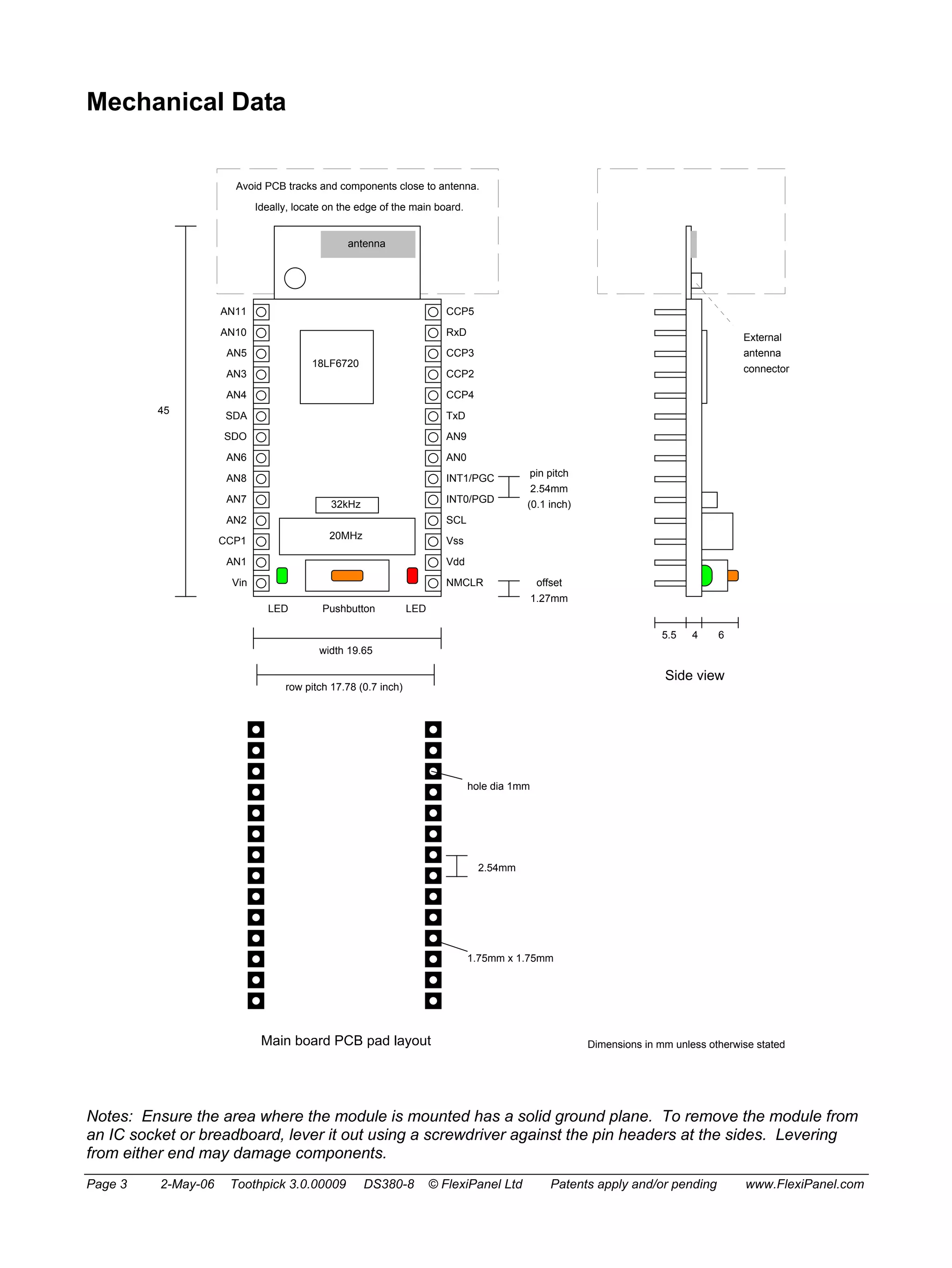 Mechanical Data 
Avoid PCB tracks and components close to antenna. 
Ideally, locate on the edge of the main board. 
CCP5 
RxD 
CCP3 
CCP2 
CCP4 
TxD 
AN9 
AN0 
INT1/PGC 
INT0/PGD 
SCL 
Vss 
Vdd 
NMCLR 
AN11 
AN10 
AN5 
AN3 
AN4 
SDA 
SDO 
AN6 
AN8 
AN7 
AN2 
CCP1 
AN1 
Vin 
antenna 
18LF6720 
32kHz 
20MHz 
LED Pushbutton LED 
width 19.65 
row pitch 17.78 (0.7 inch) 
pin pitch 
2.54mm 
(0.1 inch) 
45 
offset 
1.27mm 
Main board PCB pad layout 
hole dia 1mm 
2.54mm 
1.75mm x 1.75mm 
5.5 4 6 
Side view 
External 
antenna 
connector 
Dimensions in mm unless otherwise stated 
Notes: Ensure the area where the module is mounted has a solid ground plane. To remove the module from 
an IC socket or breadboard, lever it out using a screwdriver against the pin headers at the sides. Levering 
from either end may damage components. 
Page 3 2-May-06 Toothpick 3.0.00009 DS380-8 © FlexiPanel Ltd Patents apply and/or pending www.FlexiPanel.com 
 