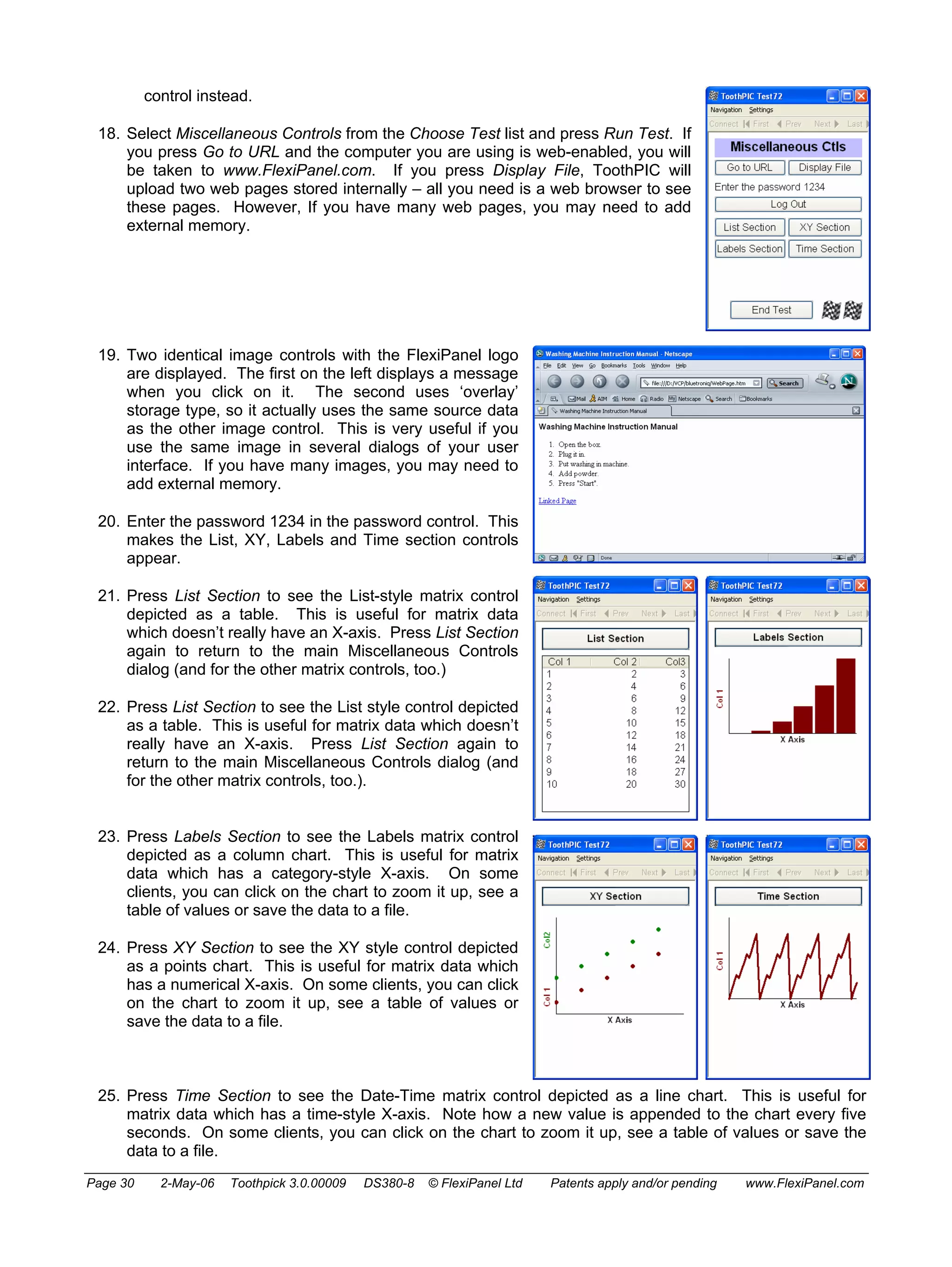 control instead. 
18. Select Miscellaneous Controls from the Choose Test list and press Run Test. If 
you press Go to URL and the computer you are using is web-enabled, you will 
be taken to www.FlexiPanel.com. If you press Display File, ToothPIC will 
upload two web pages stored internally – all you need is a web browser to see 
these pages. However, If you have many web pages, you may need to add 
external memory. 
19. Two identical image controls with the FlexiPanel logo 
are displayed. The first on the left displays a message 
when you click on it. The second uses ‘overlay’ 
storage type, so it actually uses the same source data 
as the other image control. This is very useful if you 
use the same image in several dialogs of your user 
interface. If you have many images, you may need to 
add external memory. 
20. Enter the password 1234 in the password control. This 
makes the List, XY, Labels and Time section controls 
appear. 
21. Press List Section to see the List-style matrix control 
depicted as a table. This is useful for matrix data 
which doesn’t really have an X-axis. Press List Section 
again to return to the main Miscellaneous Controls 
dialog (and for the other matrix controls, too.) 
22. Press List Section to see the List style control depicted 
as a table. This is useful for matrix data which doesn’t 
really have an X-axis. Press List Section again to 
return to the main Miscellaneous Controls dialog (and 
for the other matrix controls, too.). 
23. Press Labels Section to see the Labels matrix control 
depicted as a column chart. This is useful for matrix 
data which has a category-style X-axis. On some 
clients, you can click on the chart to zoom it up, see a 
table of values or save the data to a file. 
24. Press XY Section to see the XY style control depicted 
as a points chart. This is useful for matrix data which 
has a numerical X-axis. On some clients, you can click 
on the chart to zoom it up, see a table of values or 
save the data to a file. 
25. Press Time Section to see the Date-Time matrix control depicted as a line chart. This is useful for 
matrix data which has a time-style X-axis. Note how a new value is appended to the chart every five 
seconds. On some clients, you can click on the chart to zoom it up, see a table of values or save the 
data to a file. 
Page 30 2-May-06 Toothpick 3.0.00009 DS380-8 © FlexiPanel Ltd Patents apply and/or pending www.FlexiPanel.com 
 