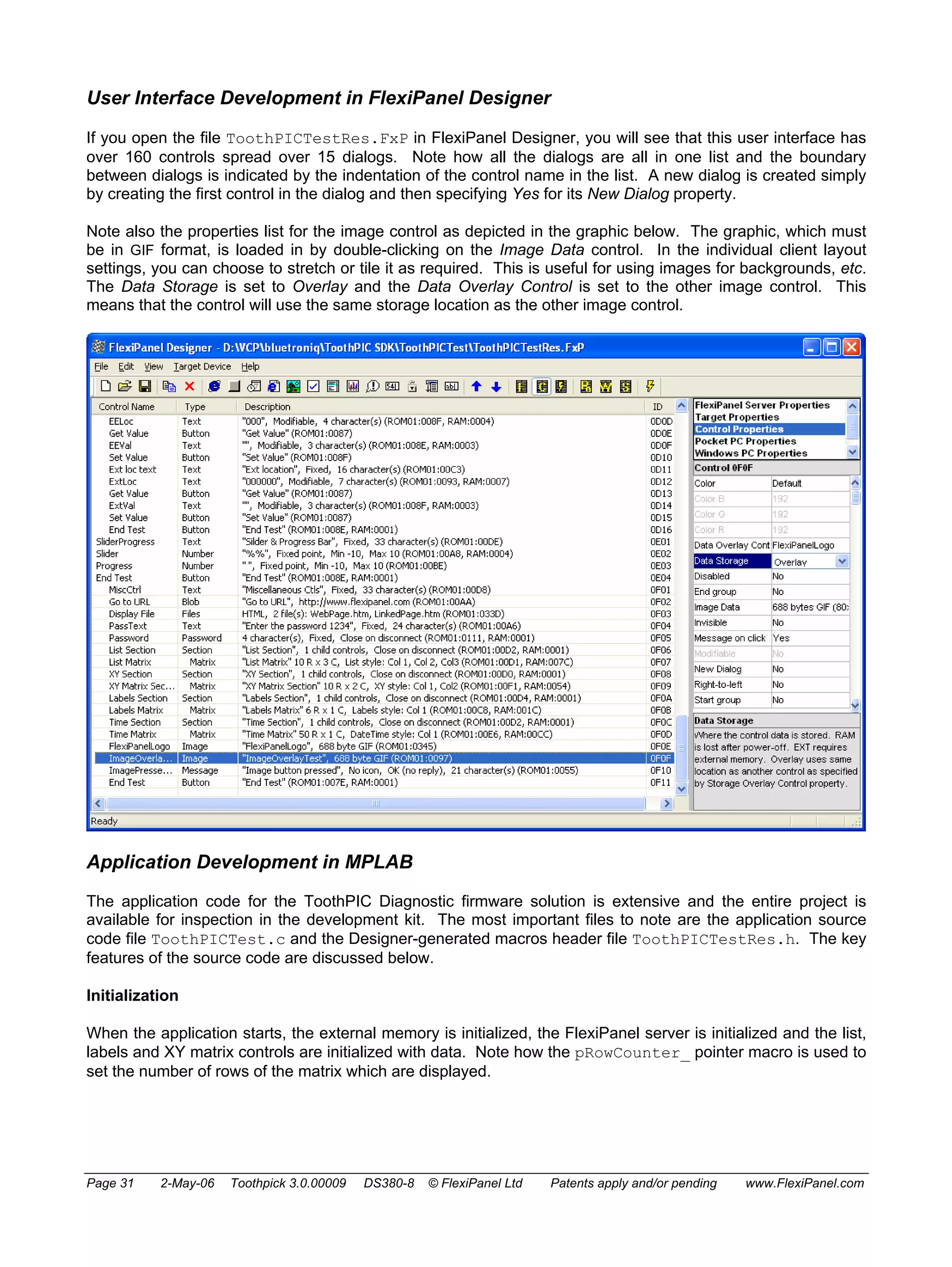 User Interface Development in FlexiPanel Designer 
If you open the file ToothPICTestRes.FxP in FlexiPanel Designer, you will see that this user interface has 
over 160 controls spread over 15 dialogs. Note how all the dialogs are all in one list and the boundary 
between dialogs is indicated by the indentation of the control name in the list. A new dialog is created simply 
by creating the first control in the dialog and then specifying Yes for its New Dialog property. 
Note also the properties list for the image control as depicted in the graphic below. The graphic, which must 
be in GIF format, is loaded in by double-clicking on the Image Data control. In the individual client layout 
settings, you can choose to stretch or tile it as required. This is useful for using images for backgrounds, etc. 
The Data Storage is set to Overlay and the Data Overlay Control is set to the other image control. This 
means that the control will use the same storage location as the other image control. 
Application Development in MPLAB 
The application code for the ToothPIC Diagnostic firmware solution is extensive and the entire project is 
available for inspection in the development kit. The most important files to note are the application source 
code file ToothPICTest.c and the Designer-generated macros header file ToothPICTestRes.h. The key 
features of the source code are discussed below. 
Initialization 
When the application starts, the external memory is initialized, the FlexiPanel server is initialized and the list, 
labels and XY matrix controls are initialized with data. Note how the pRowCounter_ pointer macro is used to 
set the number of rows of the matrix which are displayed. 
Page 31 2-May-06 Toothpick 3.0.00009 DS380-8 © FlexiPanel Ltd Patents apply and/or pending www.FlexiPanel.com 
 