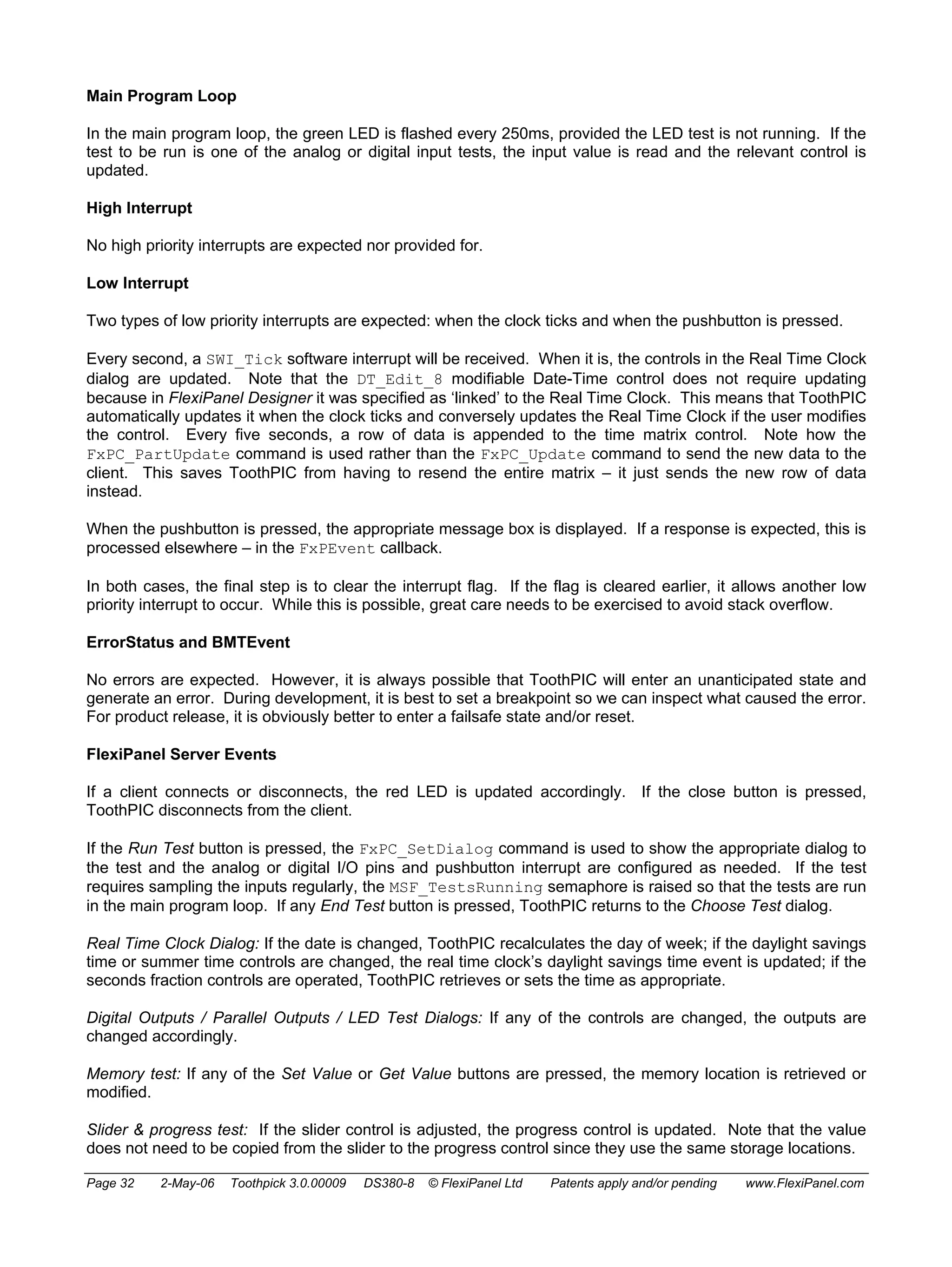 Main Program Loop 
In the main program loop, the green LED is flashed every 250ms, provided the LED test is not running. If the 
test to be run is one of the analog or digital input tests, the input value is read and the relevant control is 
updated. 
High Interrupt 
No high priority interrupts are expected nor provided for. 
Low Interrupt 
Two types of low priority interrupts are expected: when the clock ticks and when the pushbutton is pressed. 
Every second, a SWI_Tick software interrupt will be received. When it is, the controls in the Real Time Clock 
dialog are updated. Note that the DT_Edit_8 modifiable Date-Time control does not require updating 
because in FlexiPanel Designer it was specified as ‘linked’ to the Real Time Clock. This means that ToothPIC 
automatically updates it when the clock ticks and conversely updates the Real Time Clock if the user modifies 
the control. Every five seconds, a row of data is appended to the time matrix control. Note how the 
FxPC_PartUpdate command is used rather than the FxPC_Update command to send the new data to the 
client. This saves ToothPIC from having to resend the entire matrix – it just sends the new row of data 
instead. 
When the pushbutton is pressed, the appropriate message box is displayed. If a response is expected, this is 
processed elsewhere – in the FxPEvent callback. 
In both cases, the final step is to clear the interrupt flag. If the flag is cleared earlier, it allows another low 
priority interrupt to occur. While this is possible, great care needs to be exercised to avoid stack overflow. 
ErrorStatus and BMTEvent 
No errors are expected. However, it is always possible that ToothPIC will enter an unanticipated state and 
generate an error. During development, it is best to set a breakpoint so we can inspect what caused the error. 
For product release, it is obviously better to enter a failsafe state and/or reset. 
FlexiPanel Server Events 
If a client connects or disconnects, the red LED is updated accordingly. If the close button is pressed, 
ToothPIC disconnects from the client. 
If the Run Test button is pressed, the FxPC_SetDialog command is used to show the appropriate dialog to 
the test and the analog or digital I/O pins and pushbutton interrupt are configured as needed. If the test 
requires sampling the inputs regularly, the MSF_TestsRunning semaphore is raised so that the tests are run 
in the main program loop. If any End Test button is pressed, ToothPIC returns to the Choose Test dialog. 
Real Time Clock Dialog: If the date is changed, ToothPIC recalculates the day of week; if the daylight savings 
time or summer time controls are changed, the real time clock’s daylight savings time event is updated; if the 
seconds fraction controls are operated, ToothPIC retrieves or sets the time as appropriate. 
Digital Outputs / Parallel Outputs / LED Test Dialogs: If any of the controls are changed, the outputs are 
changed accordingly. 
Memory test: If any of the Set Value or Get Value buttons are pressed, the memory location is retrieved or 
modified. 
Slider & progress test: If the slider control is adjusted, the progress control is updated. Note that the value 
does not need to be copied from the slider to the progress control since they use the same storage locations. 
Page 32 2-May-06 Toothpick 3.0.00009 DS380-8 © FlexiPanel Ltd Patents apply and/or pending www.FlexiPanel.com 
 