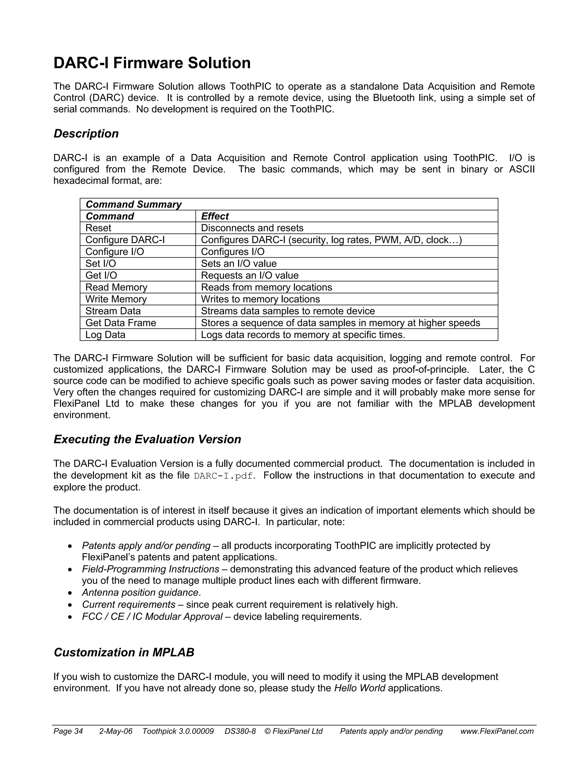 DARC-I Firmware Solution 
The DARC-I Firmware Solution allows ToothPIC to operate as a standalone Data Acquisition and Remote 
Control (DARC) device. It is controlled by a remote device, using the Bluetooth link, using a simple set of 
serial commands. No development is required on the ToothPIC. 
Description 
DARC-I is an example of a Data Acquisition and Remote Control application using ToothPIC. I/O is 
configured from the Remote Device. The basic commands, which may be sent in binary or ASCII 
hexadecimal format, are: 
Command Summary 
Command Effect 
Reset Disconnects and resets 
Configure DARC-I Configures DARC-I (security, log rates, PWM, A/D, clock…) 
Configure I/O Configures I/O 
Set I/O Sets an I/O value 
Get I/O Requests an I/O value 
Read Memory Reads from memory locations 
Write Memory Writes to memory locations 
Stream Data Streams data samples to remote device 
Get Data Frame Stores a sequence of data samples in memory at higher speeds 
Log Data Logs data records to memory at specific times. 
The DARC-I Firmware Solution will be sufficient for basic data acquisition, logging and remote control. For 
customized applications, the DARC-I Firmware Solution may be used as proof-of-principle. Later, the C 
source code can be modified to achieve specific goals such as power saving modes or faster data acquisition. 
Very often the changes required for customizing DARC-I are simple and it will probably make more sense for 
FlexiPanel Ltd to make these changes for you if you are not familiar with the MPLAB development 
environment. 
Executing the Evaluation Version 
The DARC-I Evaluation Version is a fully documented commercial product. The documentation is included in 
the development kit as the file DARC-I.pdf. Follow the instructions in that documentation to execute and 
explore the product. 
The documentation is of interest in itself because it gives an indication of important elements which should be 
included in commercial products using DARC-I. In particular, note: 
• Patents apply and/or pending – all products incorporating ToothPIC are implicitly protected by 
FlexiPanel’s patents and patent applications. 
• Field-Programming Instructions – demonstrating this advanced feature of the product which relieves 
you of the need to manage multiple product lines each with different firmware. 
• Antenna position guidance. 
• Current requirements – since peak current requirement is relatively high. 
• FCC / CE / IC Modular Approval – device labeling requirements. 
Customization in MPLAB 
If you wish to customize the DARC-I module, you will need to modify it using the MPLAB development 
environment. If you have not already done so, please study the Hello World applications. 
Page 34 2-May-06 Toothpick 3.0.00009 DS380-8 © FlexiPanel Ltd Patents apply and/or pending www.FlexiPanel.com 
 