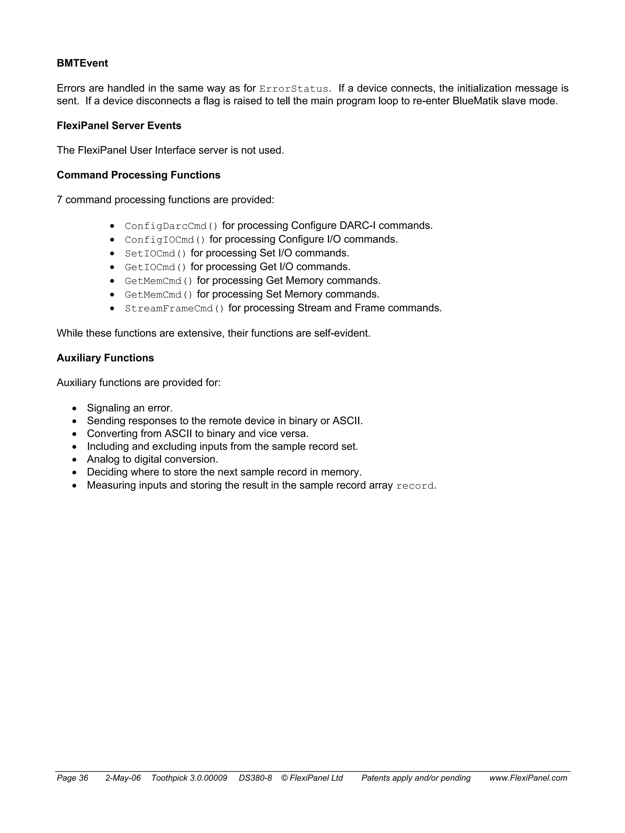 BMTEvent 
Errors are handled in the same way as for ErrorStatus. If a device connects, the initialization message is 
sent. If a device disconnects a flag is raised to tell the main program loop to re-enter BlueMatik slave mode. 
FlexiPanel Server Events 
The FlexiPanel User Interface server is not used. 
Command Processing Functions 
7 command processing functions are provided: 
• ConfigDarcCmd() for processing Configure DARC-I commands. 
• ConfigIOCmd() for processing Configure I/O commands. 
• SetIOCmd() for processing Set I/O commands. 
• GetIOCmd() for processing Get I/O commands. 
• GetMemCmd() for processing Get Memory commands. 
• GetMemCmd() for processing Set Memory commands. 
• StreamFrameCmd() for processing Stream and Frame commands. 
While these functions are extensive, their functions are self-evident. 
Auxiliary Functions 
Auxiliary functions are provided for: 
• Signaling an error. 
• Sending responses to the remote device in binary or ASCII. 
• Converting from ASCII to binary and vice versa. 
• Including and excluding inputs from the sample record set. 
• Analog to digital conversion. 
• Deciding where to store the next sample record in memory. 
• Measuring inputs and storing the result in the sample record array record. 
Page 36 2-May-06 Toothpick 3.0.00009 DS380-8 © FlexiPanel Ltd Patents apply and/or pending www.FlexiPanel.com 
 