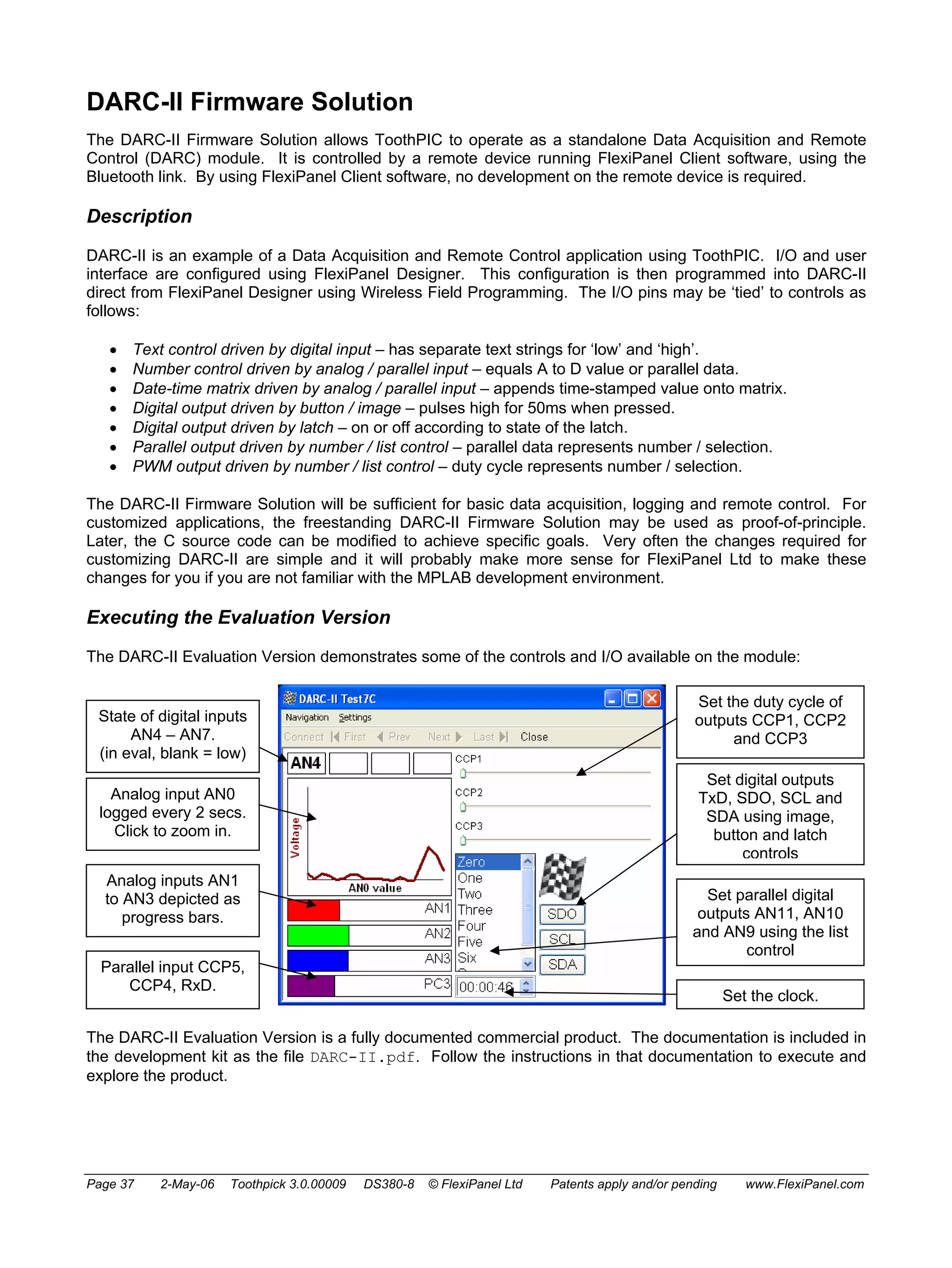 DARC-II Firmware Solution 
The DARC-II Firmware Solution allows ToothPIC to operate as a standalone Data Acquisition and Remote 
Control (DARC) module. It is controlled by a remote device running FlexiPanel Client software, using the 
Bluetooth link. By using FlexiPanel Client software, no development on the remote device is required. 
Description 
DARC-II is an example of a Data Acquisition and Remote Control application using ToothPIC. I/O and user 
interface are configured using FlexiPanel Designer. This configuration is then programmed into DARC-II 
direct from FlexiPanel Designer using Wireless Field Programming. The I/O pins may be ‘tied’ to controls as 
follows: 
• Text control driven by digital input – has separate text strings for ‘low’ and ‘high’. 
• Number control driven by analog / parallel input – equals A to D value or parallel data. 
• Date-time matrix driven by analog / parallel input – appends time-stamped value onto matrix. 
• Digital output driven by button / image – pulses high for 50ms when pressed. 
• Digital output driven by latch – on or off according to state of the latch. 
• Parallel output driven by number / list control – parallel data represents number / selection. 
• PWM output driven by number / list control – duty cycle represents number / selection. 
The DARC-II Firmware Solution will be sufficient for basic data acquisition, logging and remote control. For 
customized applications, the freestanding DARC-II Firmware Solution may be used as proof-of-principle. 
Later, the C source code can be modified to achieve specific goals. Very often the changes required for 
customizing DARC-II are simple and it will probably make more sense for FlexiPanel Ltd to make these 
changes for you if you are not familiar with the MPLAB development environment. 
Executing the Evaluation Version 
The DARC-II Evaluation Version demonstrates some of the controls and I/O available on the module: 
Set the duty cycle of 
outputs CCP1, CCP2 
and CCP3 
Set digital outputs 
TxD, SDO, SCL and 
SDA using image, 
button and latch 
controls 
Set parallel digital 
outputs AN11, AN10 
and AN9 using the list 
control 
Set the clock. 
State of digital inputs 
AN4 – AN7. 
(in eval, blank = low) 
Analog input AN0 
logged every 2 secs. 
Click to zoom in. 
Analog inputs AN1 
to AN3 depicted as 
progress bars. 
Parallel input CCP5, 
CCP4, RxD. 
The DARC-II Evaluation Version is a fully documented commercial product. The documentation is included in 
the development kit as the file DARC-II.pdf. Follow the instructions in that documentation to execute and 
explore the product. 
Page 37 2-May-06 Toothpick 3.0.00009 DS380-8 © FlexiPanel Ltd Patents apply and/or pending www.FlexiPanel.com 
 